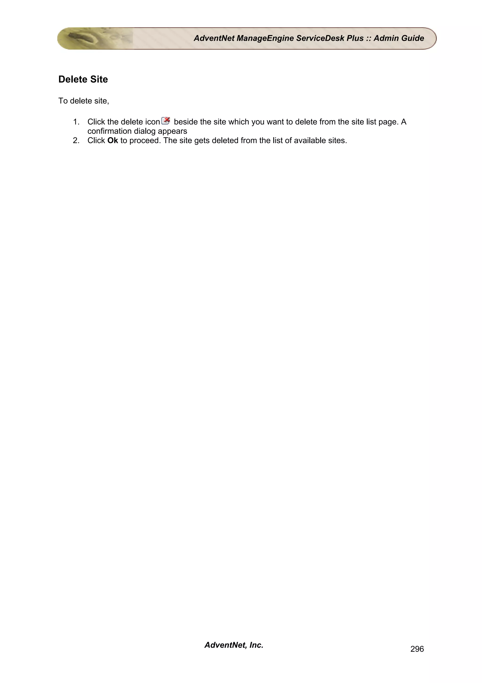 AdventNet ManageEngine ServiceDesk Plus :: Admin Guide




Delete Site

To delete site,

    1. Click the delete icon   beside the site which you want to delete from the site list page. A
       confirmation dialog appears
    2. Click Ok to proceed. The site gets deleted from the list of available sites.




                                         AdventNet, Inc.                                             296
 