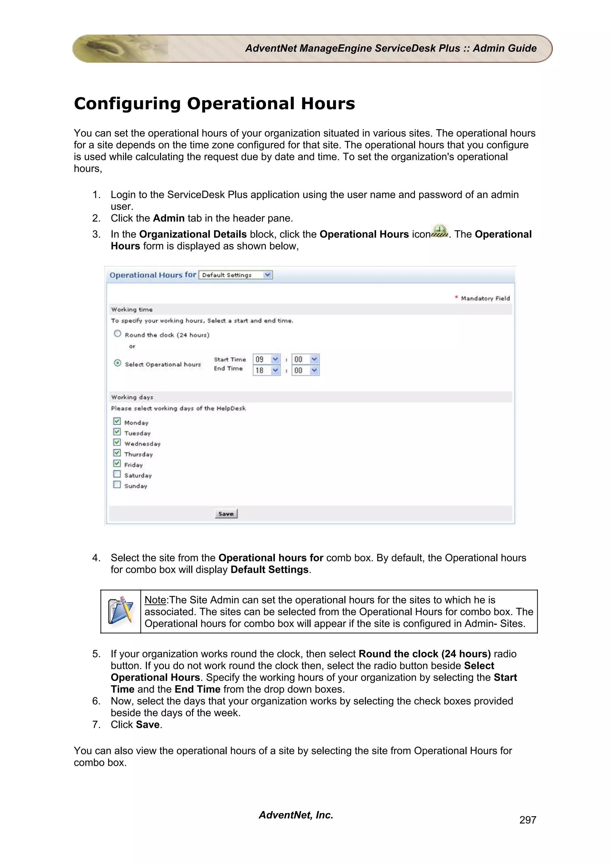AdventNet ManageEngine ServiceDesk Plus :: Admin Guide




Configuring Operational Hours
You can set the operational hours of your organization situated in various sites. The operational hours
for a site depends on the time zone configured for that site. The operational hours that you configure
is used while calculating the request due by date and time. To set the organization's operational
hours,

    1. Login to the ServiceDesk Plus application using the user name and password of an admin
       user.
    2. Click the Admin tab in the header pane.
    3. In the Organizational Details block, click the Operational Hours icon       . The Operational
       Hours form is displayed as shown below,




    4. Select the site from the Operational hours for comb box. By default, the Operational hours
       for combo box will display Default Settings.

               Note:The Site Admin can set the operational hours for the sites to which he is
               associated. The sites can be selected from the Operational Hours for combo box. The
               Operational hours for combo box will appear if the site is configured in Admin- Sites.

    5. If your organization works round the clock, then select Round the clock (24 hours) radio
       button. If you do not work round the clock then, select the radio button beside Select
       Operational Hours. Specify the working hours of your organization by selecting the Start
       Time and the End Time from the drop down boxes.
    6. Now, select the days that your organization works by selecting the check boxes provided
       beside the days of the week.
    7. Click Save.

You can also view the operational hours of a site by selecting the site from Operational Hours for
combo box.




                                         AdventNet, Inc.                                             297
 