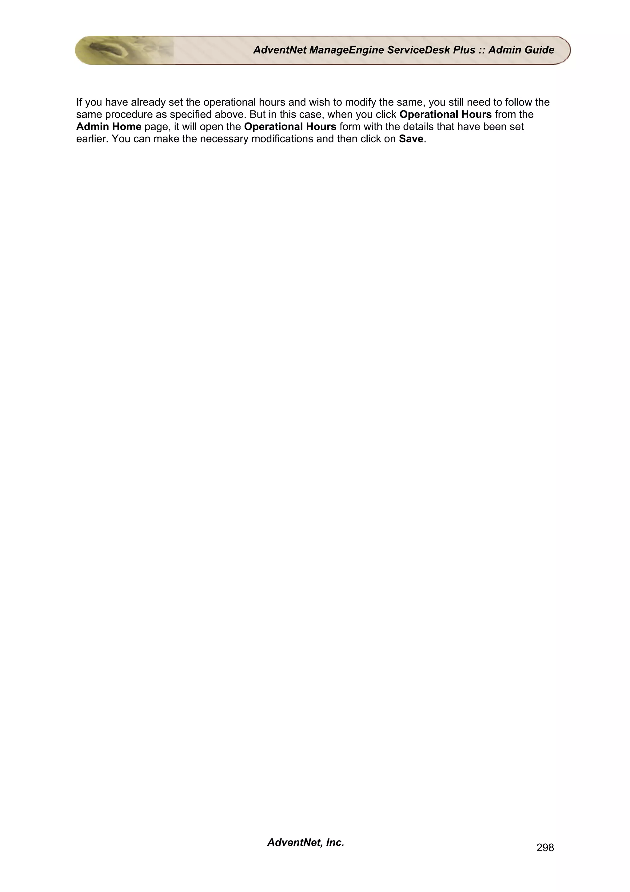AdventNet ManageEngine ServiceDesk Plus :: Admin Guide



If you have already set the operational hours and wish to modify the same, you still need to follow the
same procedure as specified above. But in this case, when you click Operational Hours from the
Admin Home page, it will open the Operational Hours form with the details that have been set
earlier. You can make the necessary modifications and then click on Save.




                                         AdventNet, Inc.                                            298
 
