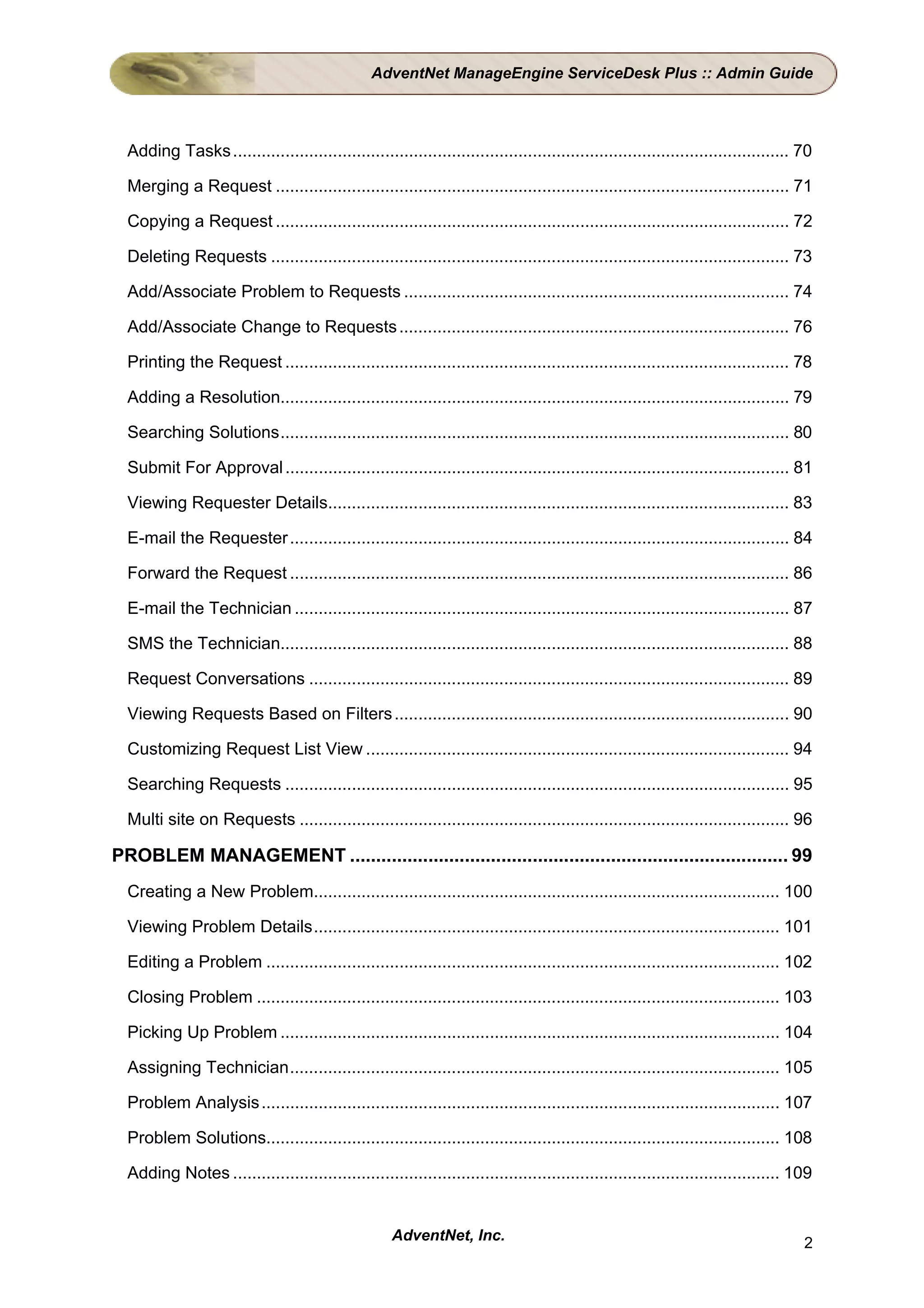AdventNet ManageEngine ServiceDesk Plus :: Admin Guide




  Adding Tasks ..................................................................................................................... 70

  Merging a Request ............................................................................................................ 71

  Copying a Request ............................................................................................................ 72

  Deleting Requests ............................................................................................................. 73

  Add/Associate Problem to Requests ................................................................................. 74

  Add/Associate Change to Requests .................................................................................. 76

  Printing the Request .......................................................................................................... 78

  Adding a Resolution........................................................................................................... 79

  Searching Solutions........................................................................................................... 80

  Submit For Approval .......................................................................................................... 81

  Viewing Requester Details................................................................................................. 83

  E-mail the Requester ......................................................................................................... 84

  Forward the Request ......................................................................................................... 86

  E-mail the Technician ........................................................................................................ 87

  SMS the Technician........................................................................................................... 88

  Request Conversations ..................................................................................................... 89

  Viewing Requests Based on Filters ................................................................................... 90

  Customizing Request List View ......................................................................................... 94

  Searching Requests .......................................................................................................... 95

  Multi site on Requests ....................................................................................................... 96

PROBLEM MANAGEMENT .................................................................................... 99
  Creating a New Problem.................................................................................................. 100

  Viewing Problem Details.................................................................................................. 101

  Editing a Problem ............................................................................................................ 102

  Closing Problem .............................................................................................................. 103

  Picking Up Problem ......................................................................................................... 104

  Assigning Technician....................................................................................................... 105

  Problem Analysis ............................................................................................................. 107

  Problem Solutions............................................................................................................ 108

  Adding Notes ................................................................................................................... 109


                                                     AdventNet, Inc.                                                                 2
 