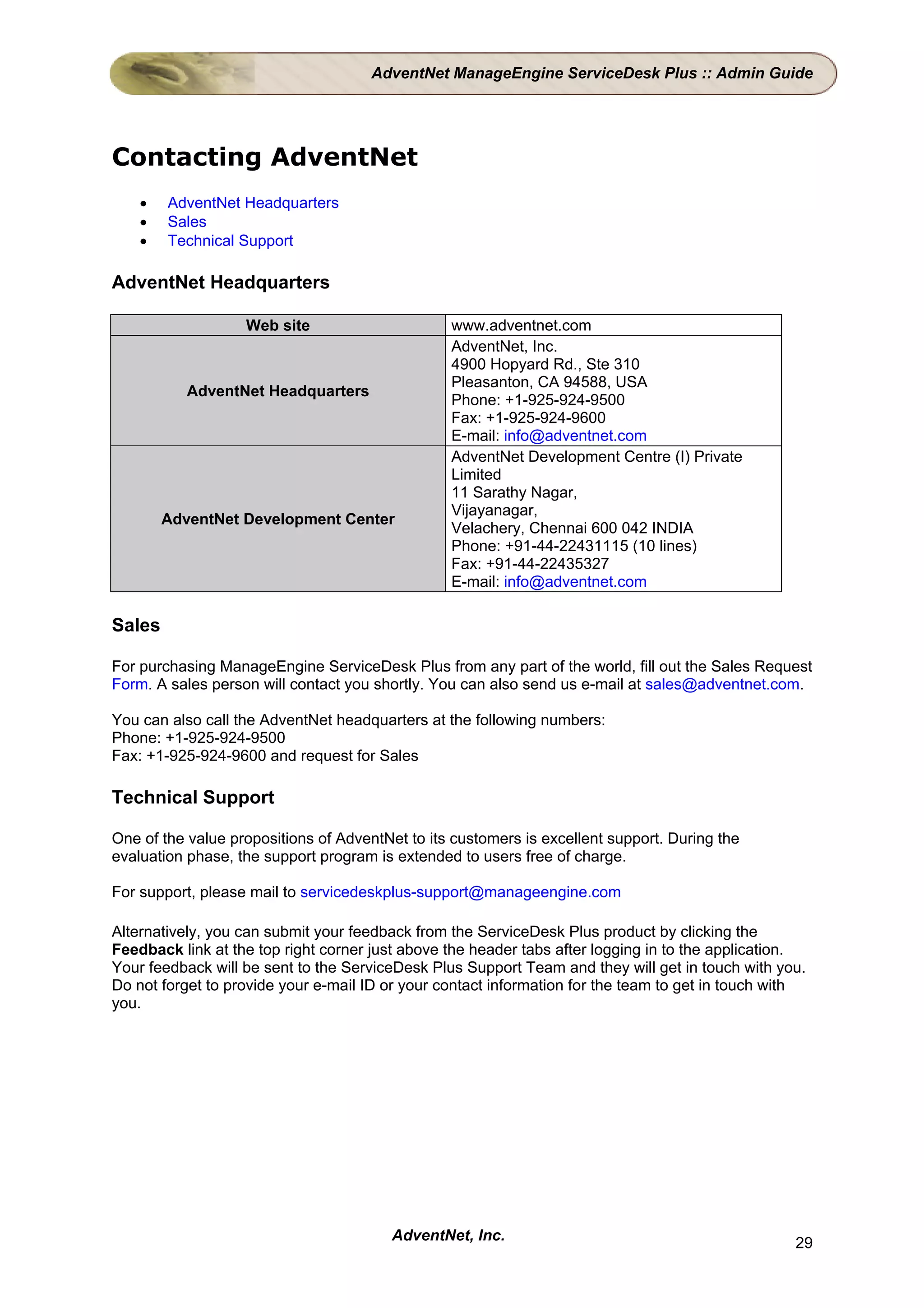 AdventNet ManageEngine ServiceDesk Plus :: Admin Guide




Contacting AdventNet
    •   AdventNet Headquarters
    •   Sales
    •   Technical Support

AdventNet Headquarters

                   Web site                      www.adventnet.com
                                                 AdventNet, Inc.
                                                 4900 Hopyard Rd., Ste 310
                                                 Pleasanton, CA 94588, USA
           AdventNet Headquarters
                                                 Phone: +1-925-924-9500
                                                 Fax: +1-925-924-9600
                                                 E-mail: info@adventnet.com
                                                 AdventNet Development Centre (I) Private
                                                 Limited
                                                 11 Sarathy Nagar,
                                                 Vijayanagar,
        AdventNet Development Center
                                                 Velachery, Chennai 600 042 INDIA
                                                 Phone: +91-44-22431115 (10 lines)
                                                 Fax: +91-44-22435327
                                                 E-mail: info@adventnet.com

Sales

For purchasing ManageEngine ServiceDesk Plus from any part of the world, fill out the Sales Request
Form. A sales person will contact you shortly. You can also send us e-mail at sales@adventnet.com.

You can also call the AdventNet headquarters at the following numbers:
Phone: +1-925-924-9500
Fax: +1-925-924-9600 and request for Sales

Technical Support

One of the value propositions of AdventNet to its customers is excellent support. During the
evaluation phase, the support program is extended to users free of charge.

For support, please mail to servicedeskplus-support@manageengine.com

Alternatively, you can submit your feedback from the ServiceDesk Plus product by clicking the
Feedback link at the top right corner just above the header tabs after logging in to the application.
Your feedback will be sent to the ServiceDesk Plus Support Team and they will get in touch with you.
Do not forget to provide your e-mail ID or your contact information for the team to get in touch with
you.




                                         AdventNet, Inc.                                           29
 