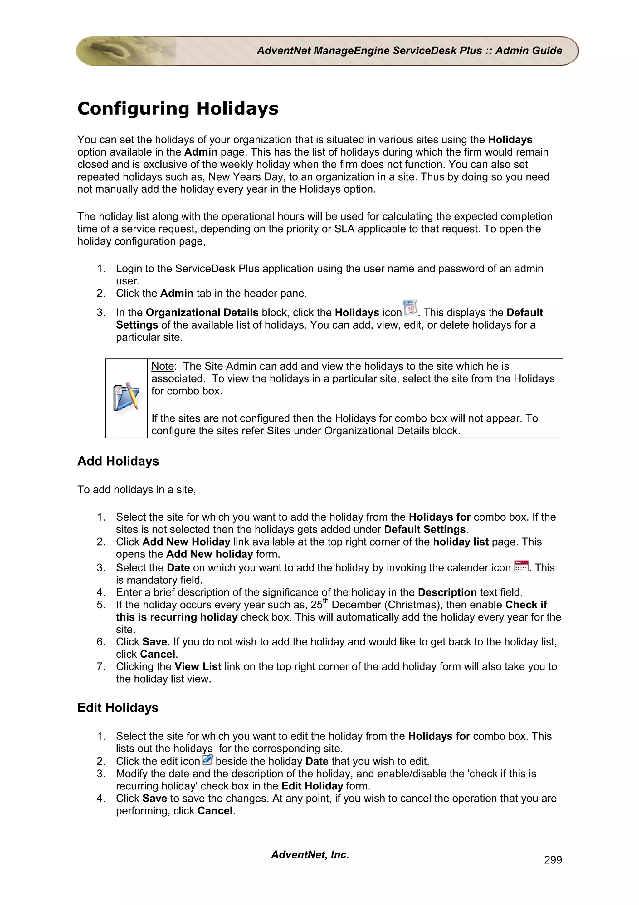 AdventNet ManageEngine ServiceDesk Plus :: Admin Guide




Configuring Holidays
You can set the holidays of your organization that is situated in various sites using the Holidays
option available in the Admin page. This has the list of holidays during which the firm would remain
closed and is exclusive of the weekly holiday when the firm does not function. You can also set
repeated holidays such as, New Years Day, to an organization in a site. Thus by doing so you need
not manually add the holiday every year in the Holidays option.

The holiday list along with the operational hours will be used for calculating the expected completion
time of a service request, depending on the priority or SLA applicable to that request. To open the
holiday configuration page,

    1. Login to the ServiceDesk Plus application using the user name and password of an admin
       user.
    2. Click the Admin tab in the header pane.
    3. In the Organizational Details block, click the Holidays icon . This displays the Default
       Settings of the available list of holidays. You can add, view, edit, or delete holidays for a
       particular site.

                Note: The Site Admin can add and view the holidays to the site which he is
                associated. To view the holidays in a particular site, select the site from the Holidays
                for combo box.

                If the sites are not configured then the Holidays for combo box will not appear. To
                configure the sites refer Sites under Organizational Details block.

Add Holidays

To add holidays in a site,

    1. Select the site for which you want to add the holiday from the Holidays for combo box. If the
       sites is not selected then the holidays gets added under Default Settings.
    2. Click Add New Holiday link available at the top right corner of the holiday list page. This
       opens the Add New holiday form.
    3. Select the Date on which you want to add the holiday by invoking the calender icon          . This
       is mandatory field.
    4. Enter a brief description of the significance of the holiday in the Description text field.
    5. If the holiday occurs every year such as, 25th December (Christmas), then enable Check if
       this is recurring holiday check box. This will automatically add the holiday every year for the
       site.
    6. Click Save. If you do not wish to add the holiday and would like to get back to the holiday list,
       click Cancel.
    7. Clicking the View List link on the top right corner of the add holiday form will also take you to
       the holiday list view.

Edit Holidays

    1. Select the site for which you want to edit the holiday from the Holidays for combo box. This
       lists out the holidays for the corresponding site.
    2. Click the edit icon beside the holiday Date that you wish to edit.
    3. Modify the date and the description of the holiday, and enable/disable the 'check if this is
       recurring holiday' check box in the Edit Holiday form.
    4. Click Save to save the changes. At any point, if you wish to cancel the operation that you are
       performing, click Cancel.



                                          AdventNet, Inc.                                              299
 