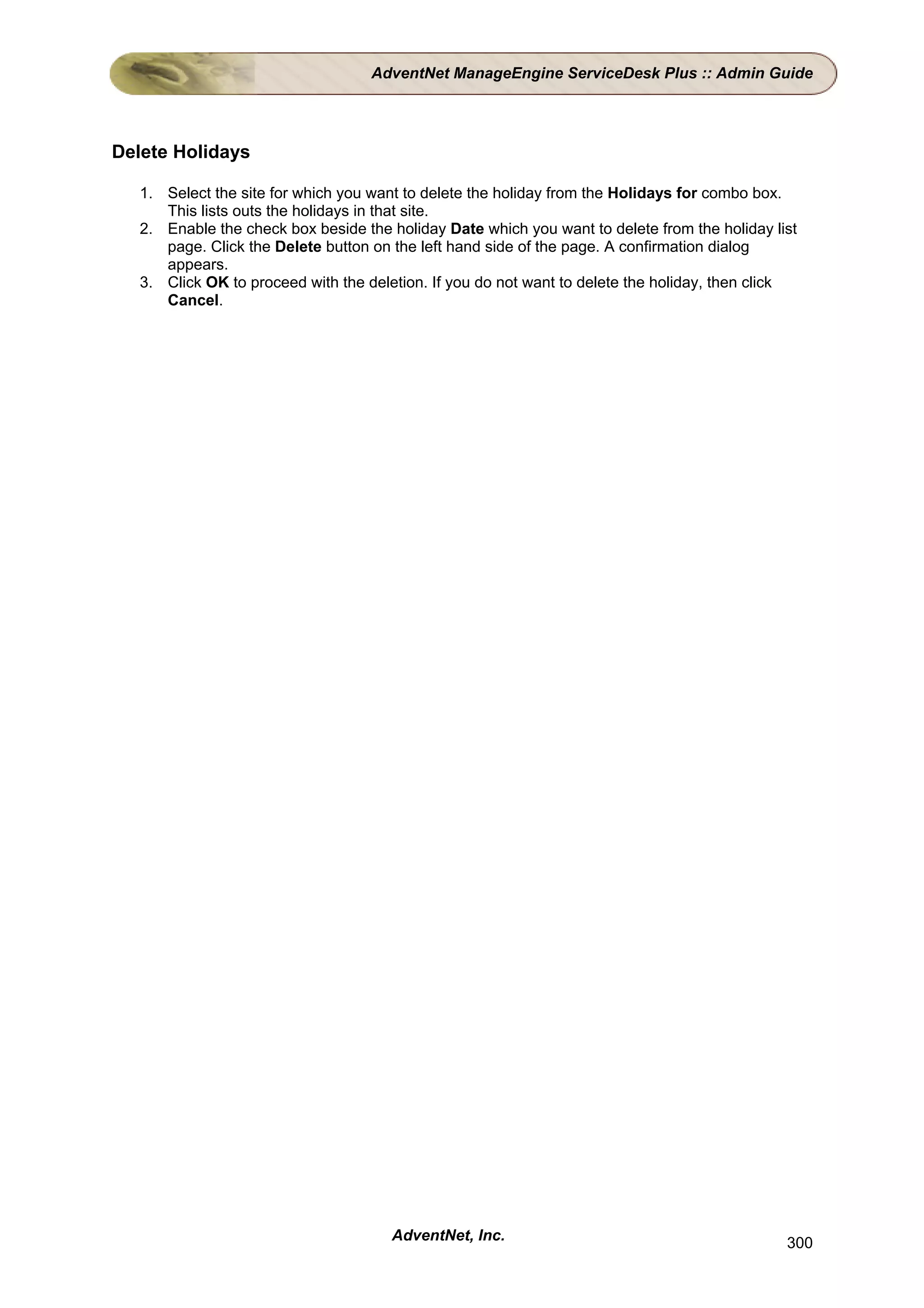 AdventNet ManageEngine ServiceDesk Plus :: Admin Guide




Delete Holidays

   1. Select the site for which you want to delete the holiday from the Holidays for combo box.
      This lists outs the holidays in that site.
   2. Enable the check box beside the holiday Date which you want to delete from the holiday list
      page. Click the Delete button on the left hand side of the page. A confirmation dialog
      appears.
   3. Click OK to proceed with the deletion. If you do not want to delete the holiday, then click
      Cancel.




                                       AdventNet, Inc.                                         300
 