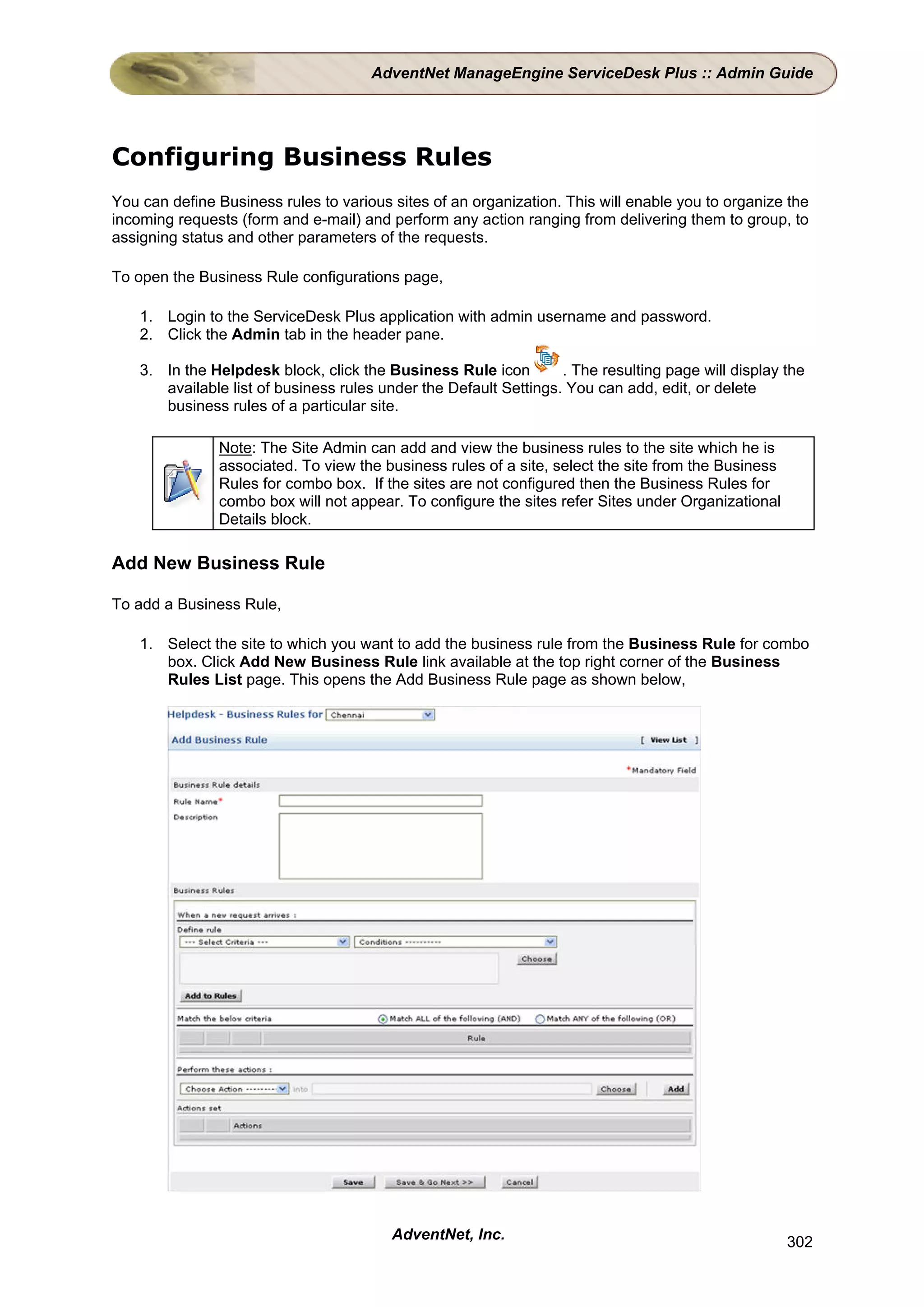 AdventNet ManageEngine ServiceDesk Plus :: Admin Guide




Configuring Business Rules
You can define Business rules to various sites of an organization. This will enable you to organize the
incoming requests (form and e-mail) and perform any action ranging from delivering them to group, to
assigning status and other parameters of the requests.

To open the Business Rule configurations page,

    1. Login to the ServiceDesk Plus application with admin username and password.
    2. Click the Admin tab in the header pane.

    3. In the Helpdesk block, click the Business Rule icon         . The resulting page will display the
       available list of business rules under the Default Settings. You can add, edit, or delete
       business rules of a particular site.

               Note: The Site Admin can add and view the business rules to the site which he is
               associated. To view the business rules of a site, select the site from the Business
               Rules for combo box. If the sites are not configured then the Business Rules for
               combo box will not appear. To configure the sites refer Sites under Organizational
               Details block.

Add New Business Rule

To add a Business Rule,

    1. Select the site to which you want to add the business rule from the Business Rule for combo
       box. Click Add New Business Rule link available at the top right corner of the Business
       Rules List page. This opens the Add Business Rule page as shown below,




                                         AdventNet, Inc.                                             302
 