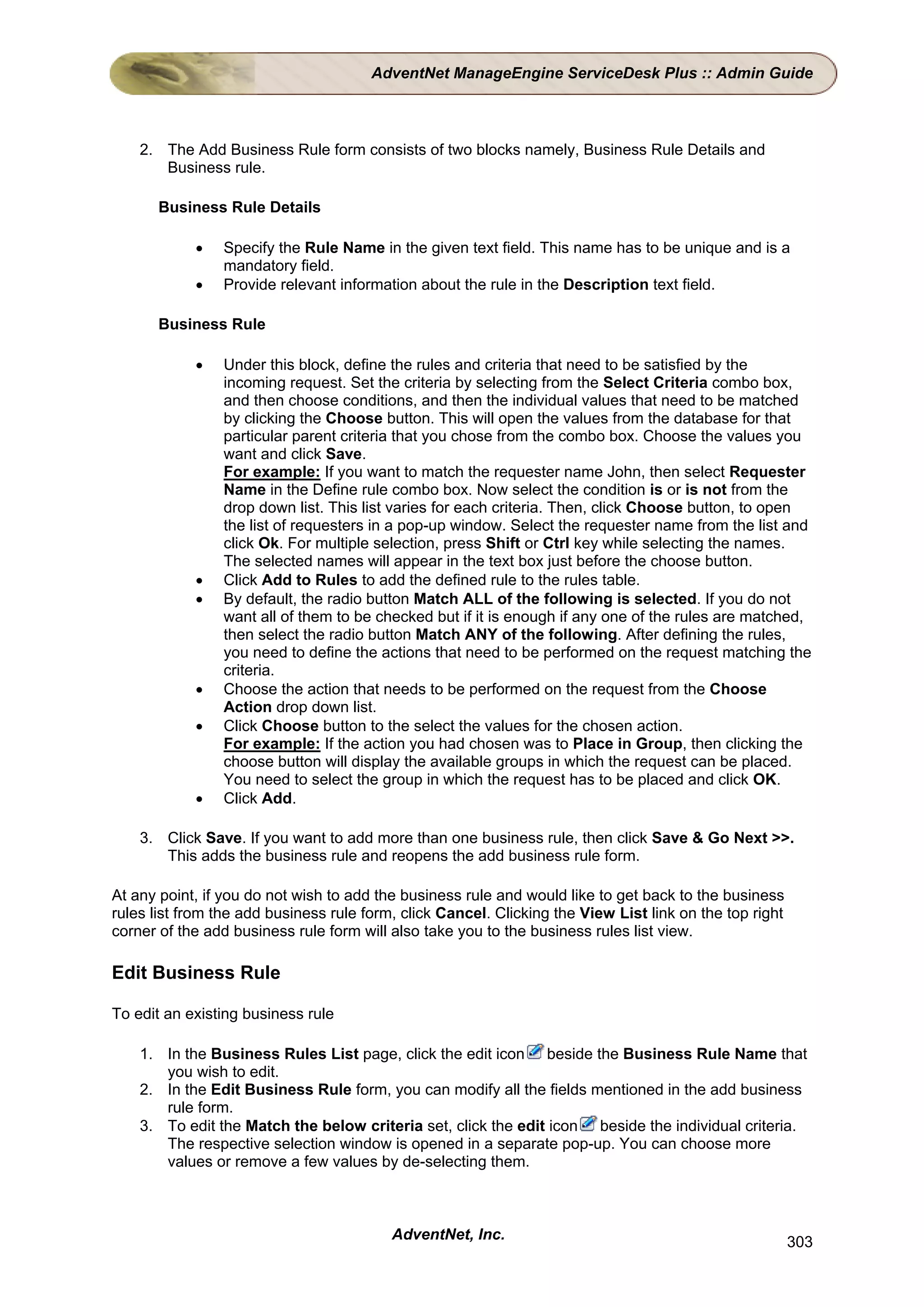 AdventNet ManageEngine ServiceDesk Plus :: Admin Guide



    2. The Add Business Rule form consists of two blocks namely, Business Rule Details and
       Business rule.

       Business Rule Details

            •   Specify the Rule Name in the given text field. This name has to be unique and is a
                mandatory field.
            •   Provide relevant information about the rule in the Description text field.

       Business Rule

            •   Under this block, define the rules and criteria that need to be satisfied by the
                incoming request. Set the criteria by selecting from the Select Criteria combo box,
                and then choose conditions, and then the individual values that need to be matched
                by clicking the Choose button. This will open the values from the database for that
                particular parent criteria that you chose from the combo box. Choose the values you
                want and click Save.
                For example: If you want to match the requester name John, then select Requester
                Name in the Define rule combo box. Now select the condition is or is not from the
                drop down list. This list varies for each criteria. Then, click Choose button, to open
                the list of requesters in a pop-up window. Select the requester name from the list and
                click Ok. For multiple selection, press Shift or Ctrl key while selecting the names.
                The selected names will appear in the text box just before the choose button.
            •   Click Add to Rules to add the defined rule to the rules table.
            •   By default, the radio button Match ALL of the following is selected. If you do not
                want all of them to be checked but if it is enough if any one of the rules are matched,
                then select the radio button Match ANY of the following. After defining the rules,
                you need to define the actions that need to be performed on the request matching the
                criteria.
            •   Choose the action that needs to be performed on the request from the Choose
                Action drop down list.
            •   Click Choose button to the select the values for the chosen action.
                For example: If the action you had chosen was to Place in Group, then clicking the
                choose button will display the available groups in which the request can be placed.
                You need to select the group in which the request has to be placed and click OK.
            •   Click Add.

    3. Click Save. If you want to add more than one business rule, then click Save & Go Next >>.
       This adds the business rule and reopens the add business rule form.

At any point, if you do not wish to add the business rule and would like to get back to the business
rules list from the add business rule form, click Cancel. Clicking the View List link on the top right
corner of the add business rule form will also take you to the business rules list view.

Edit Business Rule

To edit an existing business rule

    1. In the Business Rules List page, click the edit icon beside the Business Rule Name that
       you wish to edit.
    2. In the Edit Business Rule form, you can modify all the fields mentioned in the add business
       rule form.
    3. To edit the Match the below criteria set, click the edit icon beside the individual criteria.
       The respective selection window is opened in a separate pop-up. You can choose more
       values or remove a few values by de-selecting them.



                                          AdventNet, Inc.                                                303
 