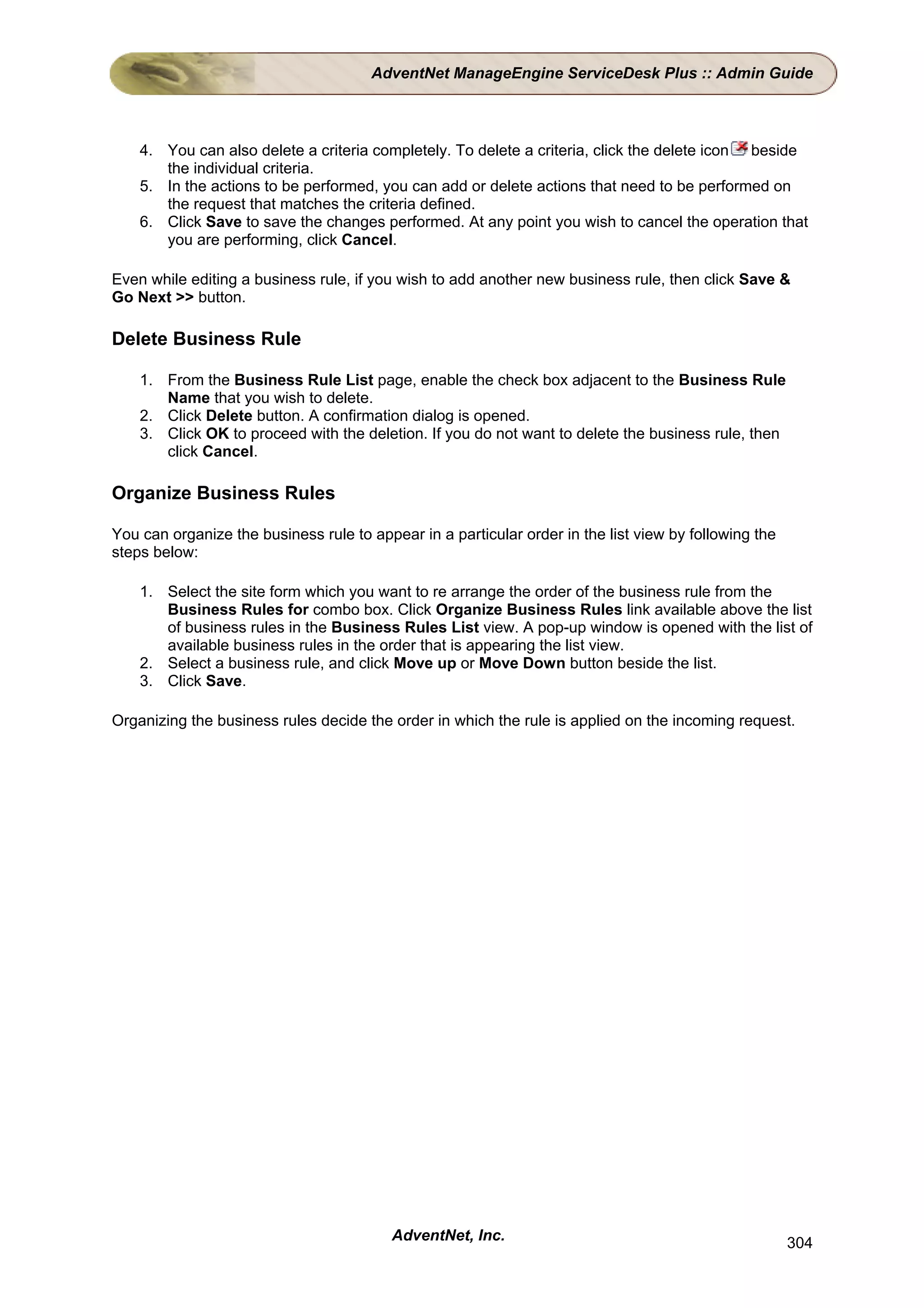 AdventNet ManageEngine ServiceDesk Plus :: Admin Guide



    4. You can also delete a criteria completely. To delete a criteria, click the delete icon beside
       the individual criteria.
    5. In the actions to be performed, you can add or delete actions that need to be performed on
       the request that matches the criteria defined.
    6. Click Save to save the changes performed. At any point you wish to cancel the operation that
       you are performing, click Cancel.

Even while editing a business rule, if you wish to add another new business rule, then click Save &
Go Next >> button.

Delete Business Rule

    1. From the Business Rule List page, enable the check box adjacent to the Business Rule
       Name that you wish to delete.
    2. Click Delete button. A confirmation dialog is opened.
    3. Click OK to proceed with the deletion. If you do not want to delete the business rule, then
       click Cancel.

Organize Business Rules

You can organize the business rule to appear in a particular order in the list view by following the
steps below:

    1. Select the site form which you want to re arrange the order of the business rule from the
       Business Rules for combo box. Click Organize Business Rules link available above the list
       of business rules in the Business Rules List view. A pop-up window is opened with the list of
       available business rules in the order that is appearing the list view.
    2. Select a business rule, and click Move up or Move Down button beside the list.
    3. Click Save.

Organizing the business rules decide the order in which the rule is applied on the incoming request.




                                          AdventNet, Inc.                                              304
 