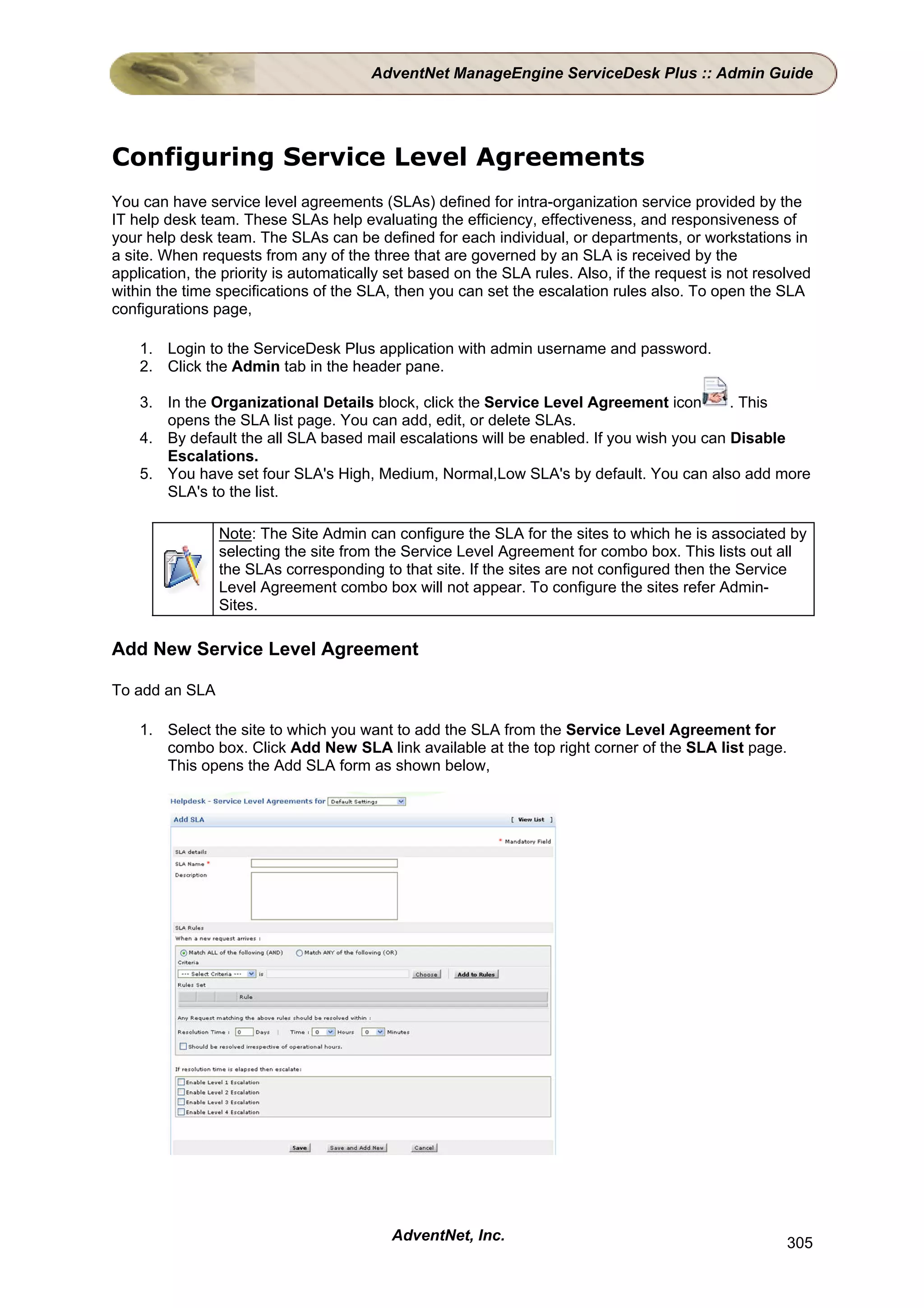 AdventNet ManageEngine ServiceDesk Plus :: Admin Guide




Configuring Service Level Agreements
You can have service level agreements (SLAs) defined for intra-organization service provided by the
IT help desk team. These SLAs help evaluating the efficiency, effectiveness, and responsiveness of
your help desk team. The SLAs can be defined for each individual, or departments, or workstations in
a site. When requests from any of the three that are governed by an SLA is received by the
application, the priority is automatically set based on the SLA rules. Also, if the request is not resolved
within the time specifications of the SLA, then you can set the escalation rules also. To open the SLA
configurations page,

    1. Login to the ServiceDesk Plus application with admin username and password.
    2. Click the Admin tab in the header pane.

    3. In the Organizational Details block, click the Service Level Agreement icon        . This
       opens the SLA list page. You can add, edit, or delete SLAs.
    4. By default the all SLA based mail escalations will be enabled. If you wish you can Disable
       Escalations.
    5. You have set four SLA's High, Medium, Normal,Low SLA's by default. You can also add more
       SLA's to the list.

                Note: The Site Admin can configure the SLA for the sites to which he is associated by
                selecting the site from the Service Level Agreement for combo box. This lists out all
                the SLAs corresponding to that site. If the sites are not configured then the Service
                Level Agreement combo box will not appear. To configure the sites refer Admin-
                Sites.

Add New Service Level Agreement

To add an SLA

    1. Select the site to which you want to add the SLA from the Service Level Agreement for
       combo box. Click Add New SLA link available at the top right corner of the SLA list page.
       This opens the Add SLA form as shown below,




                                          AdventNet, Inc.                                              305
 