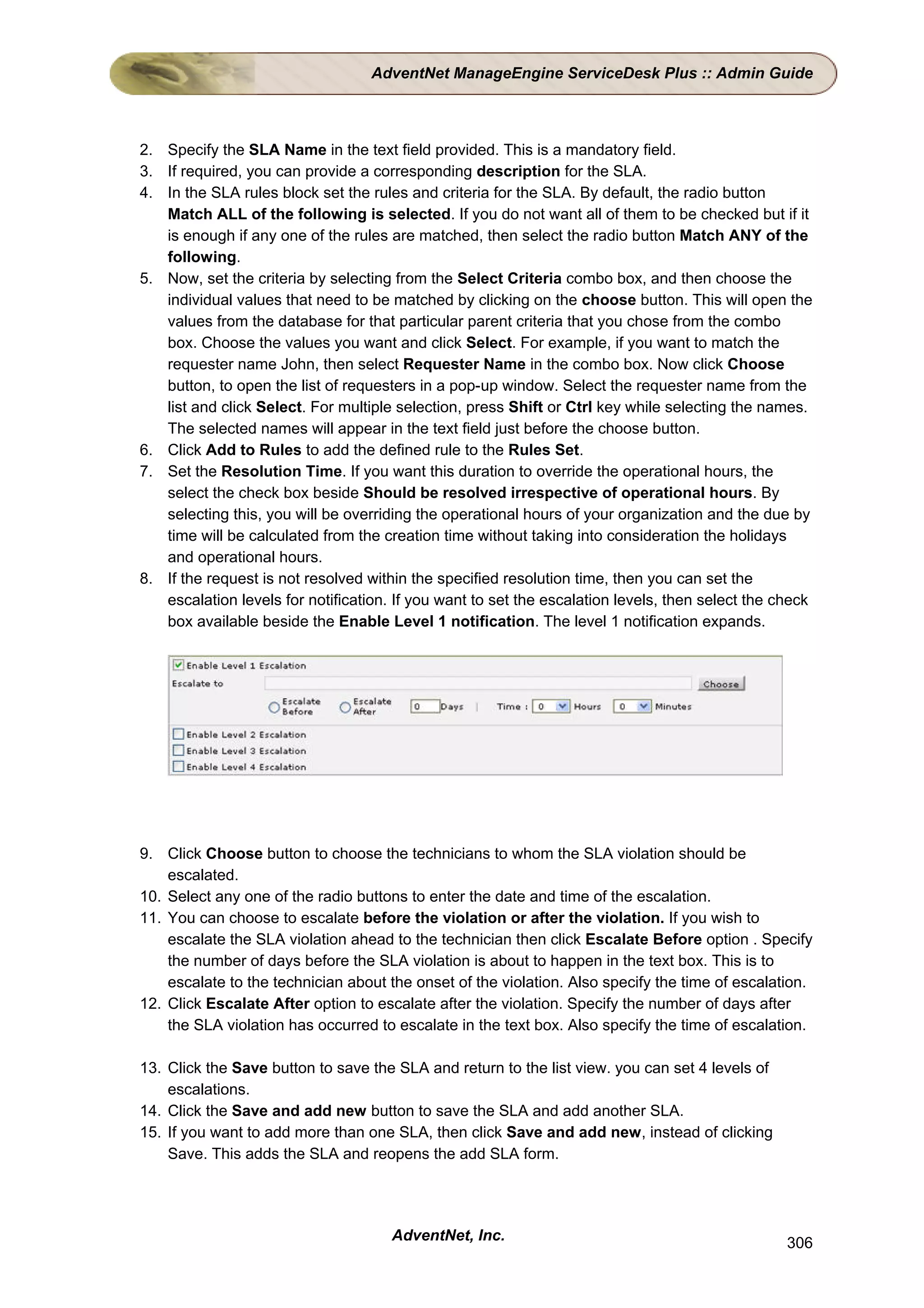 AdventNet ManageEngine ServiceDesk Plus :: Admin Guide



2. Specify the SLA Name in the text field provided. This is a mandatory field.
3. If required, you can provide a corresponding description for the SLA.
4. In the SLA rules block set the rules and criteria for the SLA. By default, the radio button
   Match ALL of the following is selected. If you do not want all of them to be checked but if it
   is enough if any one of the rules are matched, then select the radio button Match ANY of the
   following.
5. Now, set the criteria by selecting from the Select Criteria combo box, and then choose the
   individual values that need to be matched by clicking on the choose button. This will open the
   values from the database for that particular parent criteria that you chose from the combo
   box. Choose the values you want and click Select. For example, if you want to match the
   requester name John, then select Requester Name in the combo box. Now click Choose
   button, to open the list of requesters in a pop-up window. Select the requester name from the
   list and click Select. For multiple selection, press Shift or Ctrl key while selecting the names.
   The selected names will appear in the text field just before the choose button.
6. Click Add to Rules to add the defined rule to the Rules Set.
7. Set the Resolution Time. If you want this duration to override the operational hours, the
   select the check box beside Should be resolved irrespective of operational hours. By
   selecting this, you will be overriding the operational hours of your organization and the due by
   time will be calculated from the creation time without taking into consideration the holidays
   and operational hours.
8. If the request is not resolved within the specified resolution time, then you can set the
   escalation levels for notification. If you want to set the escalation levels, then select the check
   box available beside the Enable Level 1 notification. The level 1 notification expands.




9. Click Choose button to choose the technicians to whom the SLA violation should be
    escalated.
10. Select any one of the radio buttons to enter the date and time of the escalation.
11. You can choose to escalate before the violation or after the violation. If you wish to
    escalate the SLA violation ahead to the technician then click Escalate Before option . Specify
    the number of days before the SLA violation is about to happen in the text box. This is to
    escalate to the technician about the onset of the violation. Also specify the time of escalation.
12. Click Escalate After option to escalate after the violation. Specify the number of days after
    the SLA violation has occurred to escalate in the text box. Also specify the time of escalation.

13. Click the Save button to save the SLA and return to the list view. you can set 4 levels of
    escalations.
14. Click the Save and add new button to save the SLA and add another SLA.
15. If you want to add more than one SLA, then click Save and add new, instead of clicking
    Save. This adds the SLA and reopens the add SLA form.




                                      AdventNet, Inc.                                             306
 