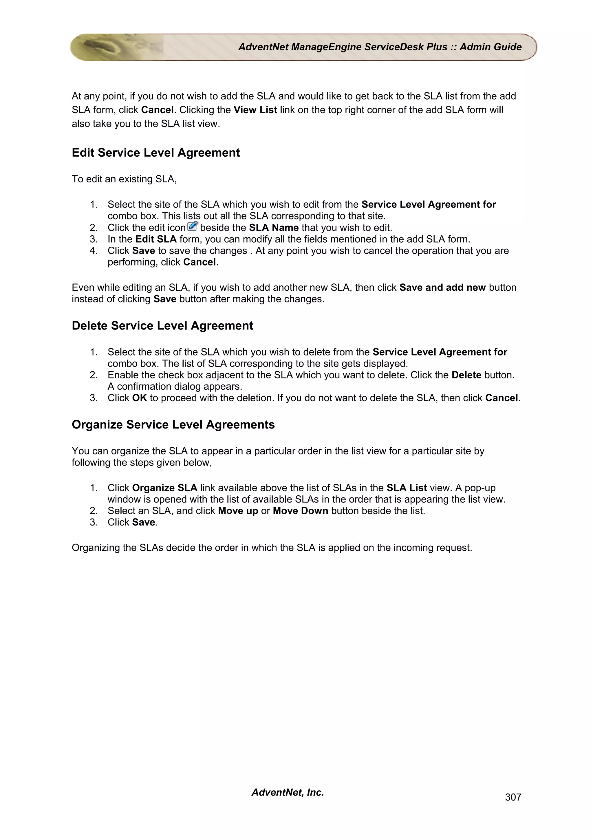 AdventNet ManageEngine ServiceDesk Plus :: Admin Guide



At any point, if you do not wish to add the SLA and would like to get back to the SLA list from the add
SLA form, click Cancel. Clicking the View List link on the top right corner of the add SLA form will
also take you to the SLA list view.

Edit Service Level Agreement

To edit an existing SLA,

    1. Select the site of the SLA which you wish to edit from the Service Level Agreement for
       combo box. This lists out all the SLA corresponding to that site.
    2. Click the edit icon beside the SLA Name that you wish to edit.
    3. In the Edit SLA form, you can modify all the fields mentioned in the add SLA form.
    4. Click Save to save the changes . At any point you wish to cancel the operation that you are
       performing, click Cancel.

Even while editing an SLA, if you wish to add another new SLA, then click Save and add new button
instead of clicking Save button after making the changes.

Delete Service Level Agreement

    1. Select the site of the SLA which you wish to delete from the Service Level Agreement for
       combo box. The list of SLA corresponding to the site gets displayed.
    2. Enable the check box adjacent to the SLA which you want to delete. Click the Delete button.
       A confirmation dialog appears.
    3. Click OK to proceed with the deletion. If you do not want to delete the SLA, then click Cancel.

Organize Service Level Agreements

You can organize the SLA to appear in a particular order in the list view for a particular site by
following the steps given below,

    1. Click Organize SLA link available above the list of SLAs in the SLA List view. A pop-up
       window is opened with the list of available SLAs in the order that is appearing the list view.
    2. Select an SLA, and click Move up or Move Down button beside the list.
    3. Click Save.

Organizing the SLAs decide the order in which the SLA is applied on the incoming request.




                                          AdventNet, Inc.                                            307
 