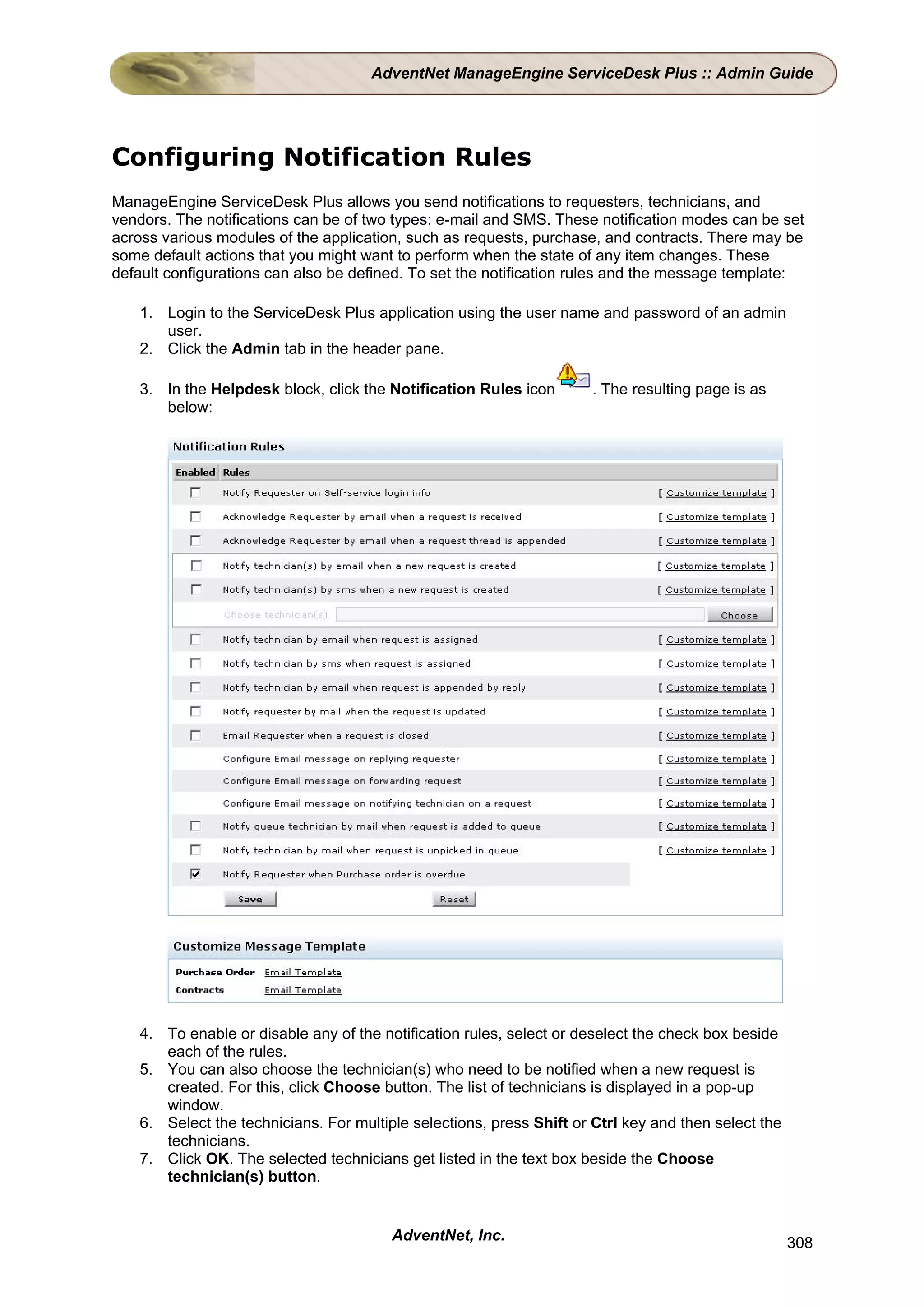 AdventNet ManageEngine ServiceDesk Plus :: Admin Guide




Configuring Notification Rules
ManageEngine ServiceDesk Plus allows you send notifications to requesters, technicians, and
vendors. The notifications can be of two types: e-mail and SMS. These notification modes can be set
across various modules of the application, such as requests, purchase, and contracts. There may be
some default actions that you might want to perform when the state of any item changes. These
default configurations can also be defined. To set the notification rules and the message template:

   1. Login to the ServiceDesk Plus application using the user name and password of an admin
      user.
   2. Click the Admin tab in the header pane.

   3. In the Helpdesk block, click the Notification Rules icon       . The resulting page is as
      below:




   4. To enable or disable any of the notification rules, select or deselect the check box beside
      each of the rules.
   5. You can also choose the technician(s) who need to be notified when a new request is
      created. For this, click Choose button. The list of technicians is displayed in a pop-up
      window.
   6. Select the technicians. For multiple selections, press Shift or Ctrl key and then select the
      technicians.
   7. Click OK. The selected technicians get listed in the text box beside the Choose
      technician(s) button.


                                        AdventNet, Inc.                                              308
 