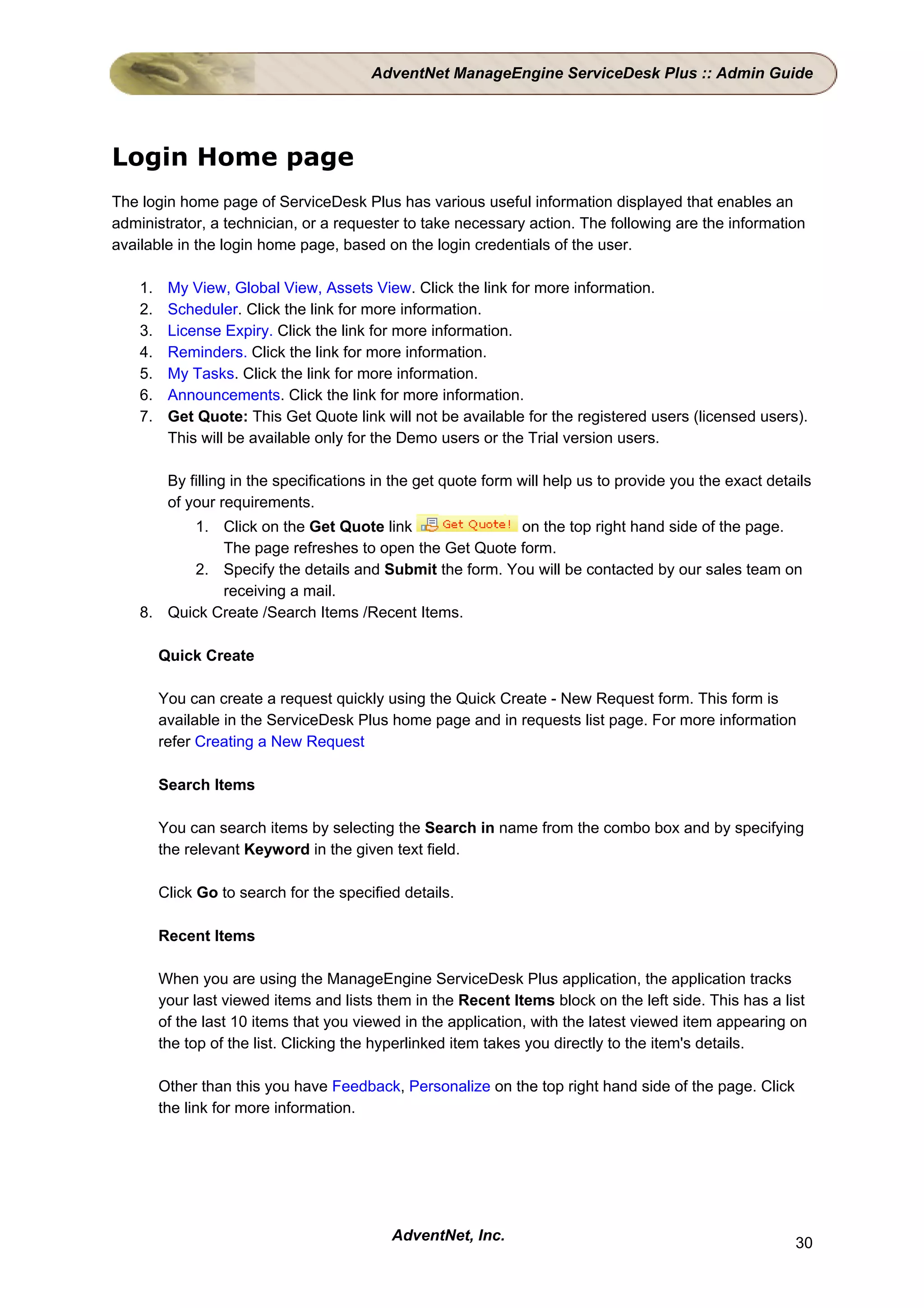 AdventNet ManageEngine ServiceDesk Plus :: Admin Guide




Login Home page
The login home page of ServiceDesk Plus has various useful information displayed that enables an
administrator, a technician, or a requester to take necessary action. The following are the information
available in the login home page, based on the login credentials of the user.

    1.    My View, Global View, Assets View. Click the link for more information.
    2.    Scheduler. Click the link for more information.
    3.    License Expiry. Click the link for more information.
    4.    Reminders. Click the link for more information.
    5.    My Tasks. Click the link for more information.
    6.    Announcements. Click the link for more information.
    7.    Get Quote: This Get Quote link will not be available for the registered users (licensed users).
          This will be available only for the Demo users or the Trial version users.

          By filling in the specifications in the get quote form will help us to provide you the exact details
          of your requirements.
          1. Click on the Get Quote link                on the top right hand side of the page.
              The page refreshes to open the Get Quote form.
          2. Specify the details and Submit the form. You will be contacted by our sales team on
              receiving a mail.
    8. Quick Create /Search Items /Recent Items.

         Quick Create

         You can create a request quickly using the Quick Create - New Request form. This form is
         available in the ServiceDesk Plus home page and in requests list page. For more information
         refer Creating a New Request

         Search Items

         You can search items by selecting the Search in name from the combo box and by specifying
         the relevant Keyword in the given text field.

         Click Go to search for the specified details.

         Recent Items

         When you are using the ManageEngine ServiceDesk Plus application, the application tracks
         your last viewed items and lists them in the Recent Items block on the left side. This has a list
         of the last 10 items that you viewed in the application, with the latest viewed item appearing on
         the top of the list. Clicking the hyperlinked item takes you directly to the item's details.

         Other than this you have Feedback, Personalize on the top right hand side of the page. Click
         the link for more information.




                                            AdventNet, Inc.                                                30
 
