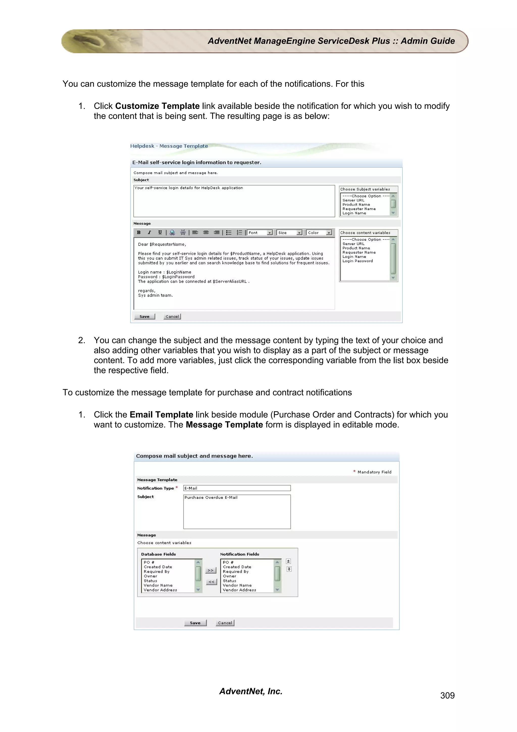 AdventNet ManageEngine ServiceDesk Plus :: Admin Guide



You can customize the message template for each of the notifications. For this

    1. Click Customize Template link available beside the notification for which you wish to modify
       the content that is being sent. The resulting page is as below:




    2. You can change the subject and the message content by typing the text of your choice and
       also adding other variables that you wish to display as a part of the subject or message
       content. To add more variables, just click the corresponding variable from the list box beside
       the respective field.

To customize the message template for purchase and contract notifications

    1. Click the Email Template link beside module (Purchase Order and Contracts) for which you
       want to customize. The Message Template form is displayed in editable mode.




                                        AdventNet, Inc.                                           309
 