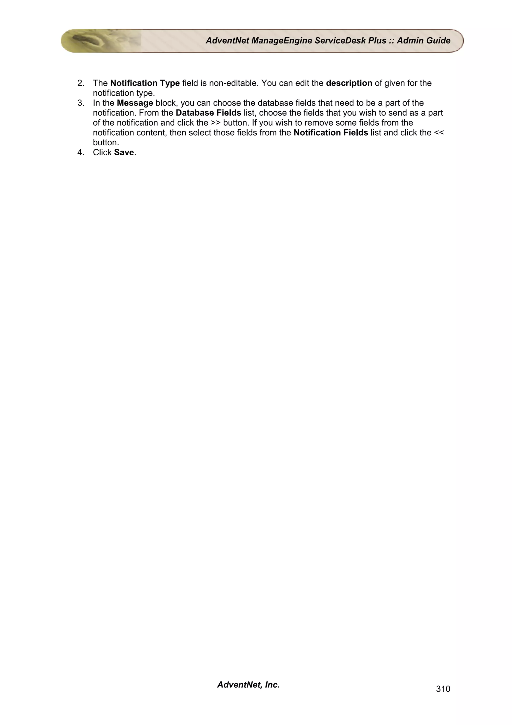 AdventNet ManageEngine ServiceDesk Plus :: Admin Guide



2. The Notification Type field is non-editable. You can edit the description of given for the
   notification type.
3. In the Message block, you can choose the database fields that need to be a part of the
   notification. From the Database Fields list, choose the fields that you wish to send as a part
   of the notification and click the >> button. If you wish to remove some fields from the
   notification content, then select those fields from the Notification Fields list and click the <<
   button.
4. Click Save.




                                      AdventNet, Inc.                                            310
 