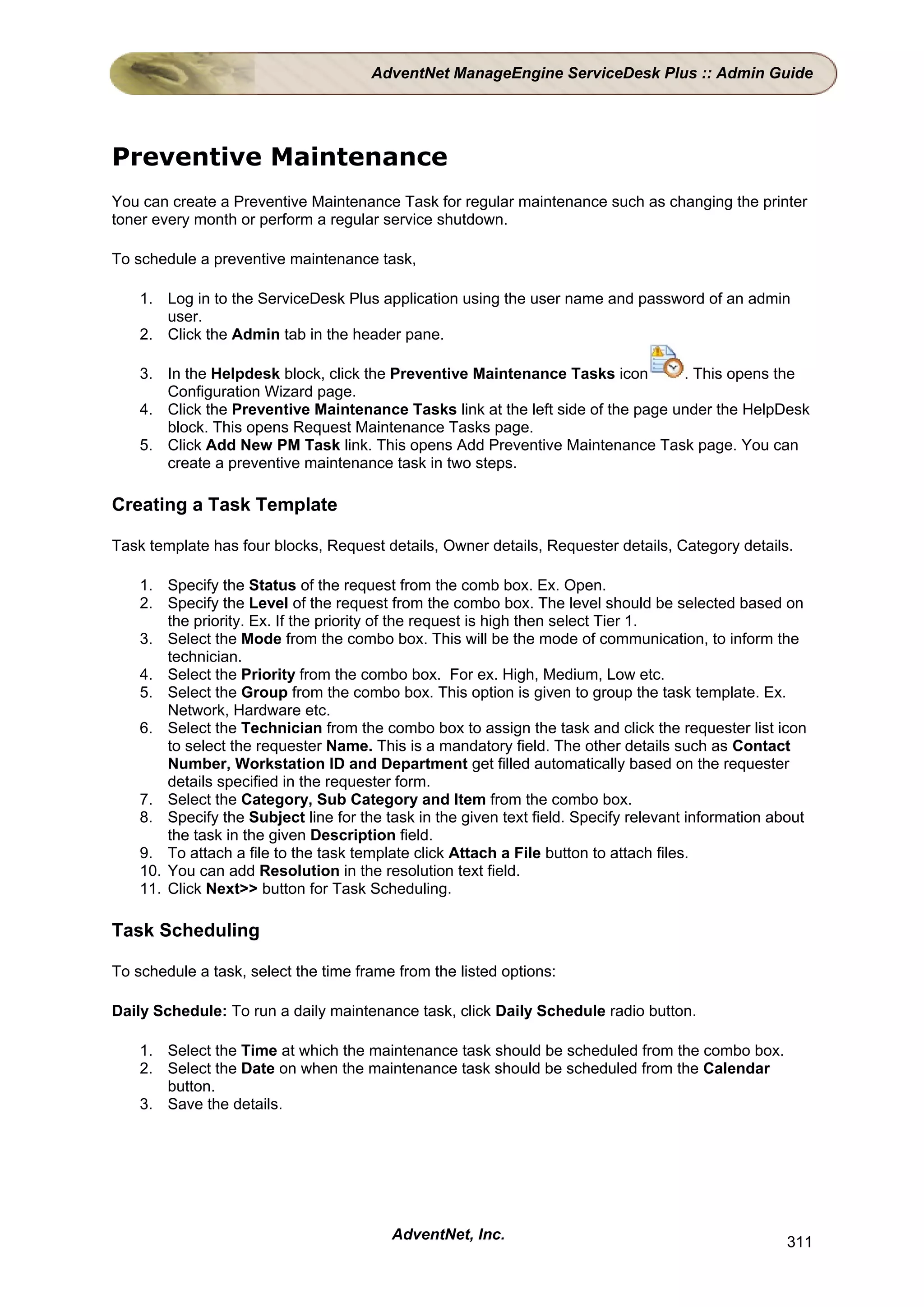 AdventNet ManageEngine ServiceDesk Plus :: Admin Guide




Preventive Maintenance
You can create a Preventive Maintenance Task for regular maintenance such as changing the printer
toner every month or perform a regular service shutdown.

To schedule a preventive maintenance task,

    1. Log in to the ServiceDesk Plus application using the user name and password of an admin
       user.
    2. Click the Admin tab in the header pane.

    3. In the Helpdesk block, click the Preventive Maintenance Tasks icon        . This opens the
       Configuration Wizard page.
    4. Click the Preventive Maintenance Tasks link at the left side of the page under the HelpDesk
       block. This opens Request Maintenance Tasks page.
    5. Click Add New PM Task link. This opens Add Preventive Maintenance Task page. You can
       create a preventive maintenance task in two steps.

Creating a Task Template

Task template has four blocks, Request details, Owner details, Requester details, Category details.

    1. Specify the Status of the request from the comb box. Ex. Open.
    2. Specify the Level of the request from the combo box. The level should be selected based on
        the priority. Ex. If the priority of the request is high then select Tier 1.
    3. Select the Mode from the combo box. This will be the mode of communication, to inform the
        technician.
    4. Select the Priority from the combo box. For ex. High, Medium, Low etc.
    5. Select the Group from the combo box. This option is given to group the task template. Ex.
        Network, Hardware etc.
    6. Select the Technician from the combo box to assign the task and click the requester list icon
        to select the requester Name. This is a mandatory field. The other details such as Contact
        Number, Workstation ID and Department get filled automatically based on the requester
        details specified in the requester form.
    7. Select the Category, Sub Category and Item from the combo box.
    8. Specify the Subject line for the task in the given text field. Specify relevant information about
        the task in the given Description field.
    9. To attach a file to the task template click Attach a File button to attach files.
    10. You can add Resolution in the resolution text field.
    11. Click Next>> button for Task Scheduling.

Task Scheduling

To schedule a task, select the time frame from the listed options:

Daily Schedule: To run a daily maintenance task, click Daily Schedule radio button.

    1. Select the Time at which the maintenance task should be scheduled from the combo box.
    2. Select the Date on when the maintenance task should be scheduled from the Calendar
       button.
    3. Save the details.




                                         AdventNet, Inc.                                             311
 
