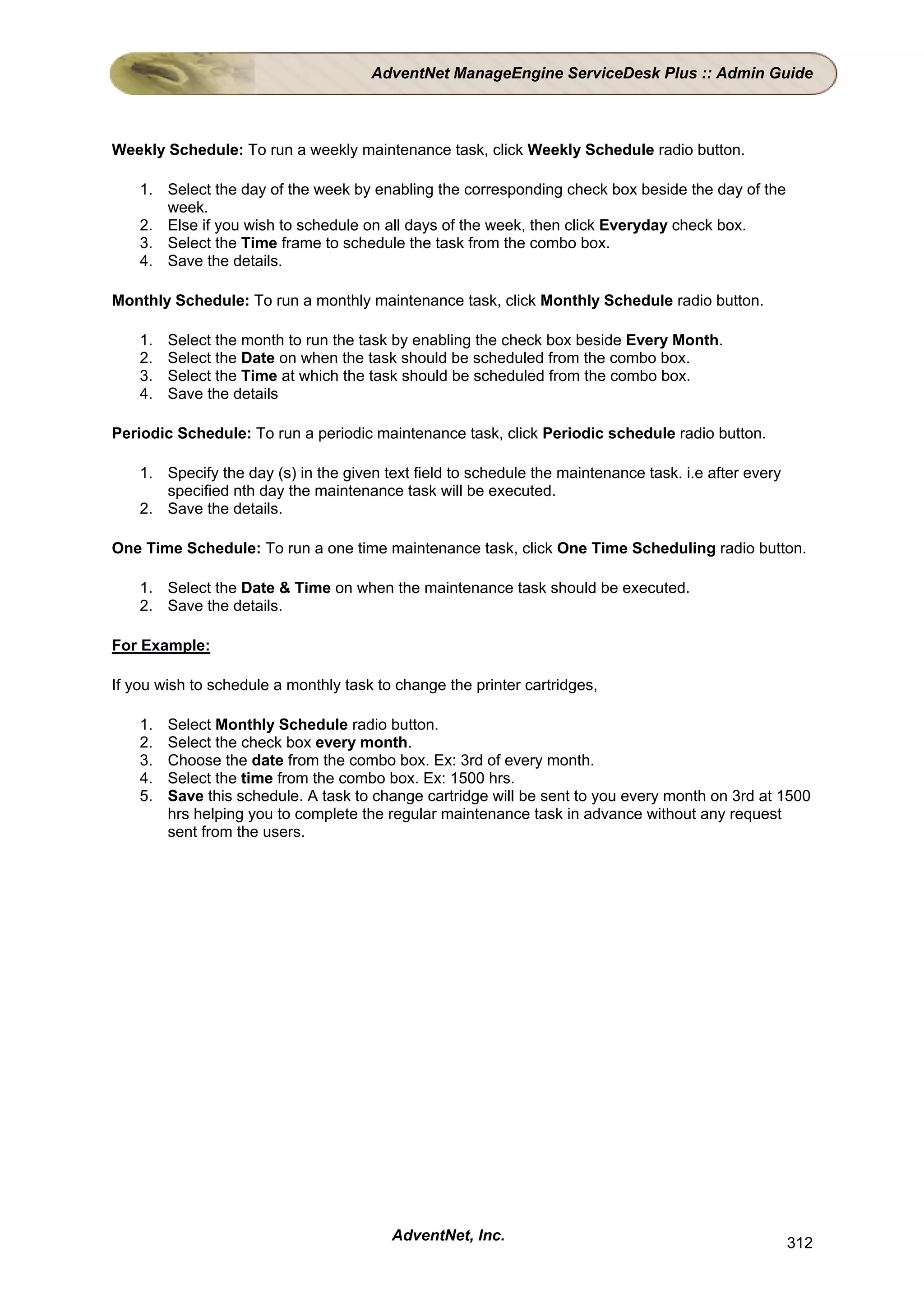 AdventNet ManageEngine ServiceDesk Plus :: Admin Guide



Weekly Schedule: To run a weekly maintenance task, click Weekly Schedule radio button.

    1. Select the day of the week by enabling the corresponding check box beside the day of the
       week.
    2. Else if you wish to schedule on all days of the week, then click Everyday check box.
    3. Select the Time frame to schedule the task from the combo box.
    4. Save the details.

Monthly Schedule: To run a monthly maintenance task, click Monthly Schedule radio button.

    1.   Select the month to run the task by enabling the check box beside Every Month.
    2.   Select the Date on when the task should be scheduled from the combo box.
    3.   Select the Time at which the task should be scheduled from the combo box.
    4.   Save the details

Periodic Schedule: To run a periodic maintenance task, click Periodic schedule radio button.

    1. Specify the day (s) in the given text field to schedule the maintenance task. i.e after every
       specified nth day the maintenance task will be executed.
    2. Save the details.

One Time Schedule: To run a one time maintenance task, click One Time Scheduling radio button.

    1. Select the Date & Time on when the maintenance task should be executed.
    2. Save the details.

For Example:

If you wish to schedule a monthly task to change the printer cartridges,

    1.   Select Monthly Schedule radio button.
    2.   Select the check box every month.
    3.   Choose the date from the combo box. Ex: 3rd of every month.
    4.   Select the time from the combo box. Ex: 1500 hrs.
    5.   Save this schedule. A task to change cartridge will be sent to you every month on 3rd at 1500
         hrs helping you to complete the regular maintenance task in advance without any request
         sent from the users.




                                         AdventNet, Inc.                                               312
 