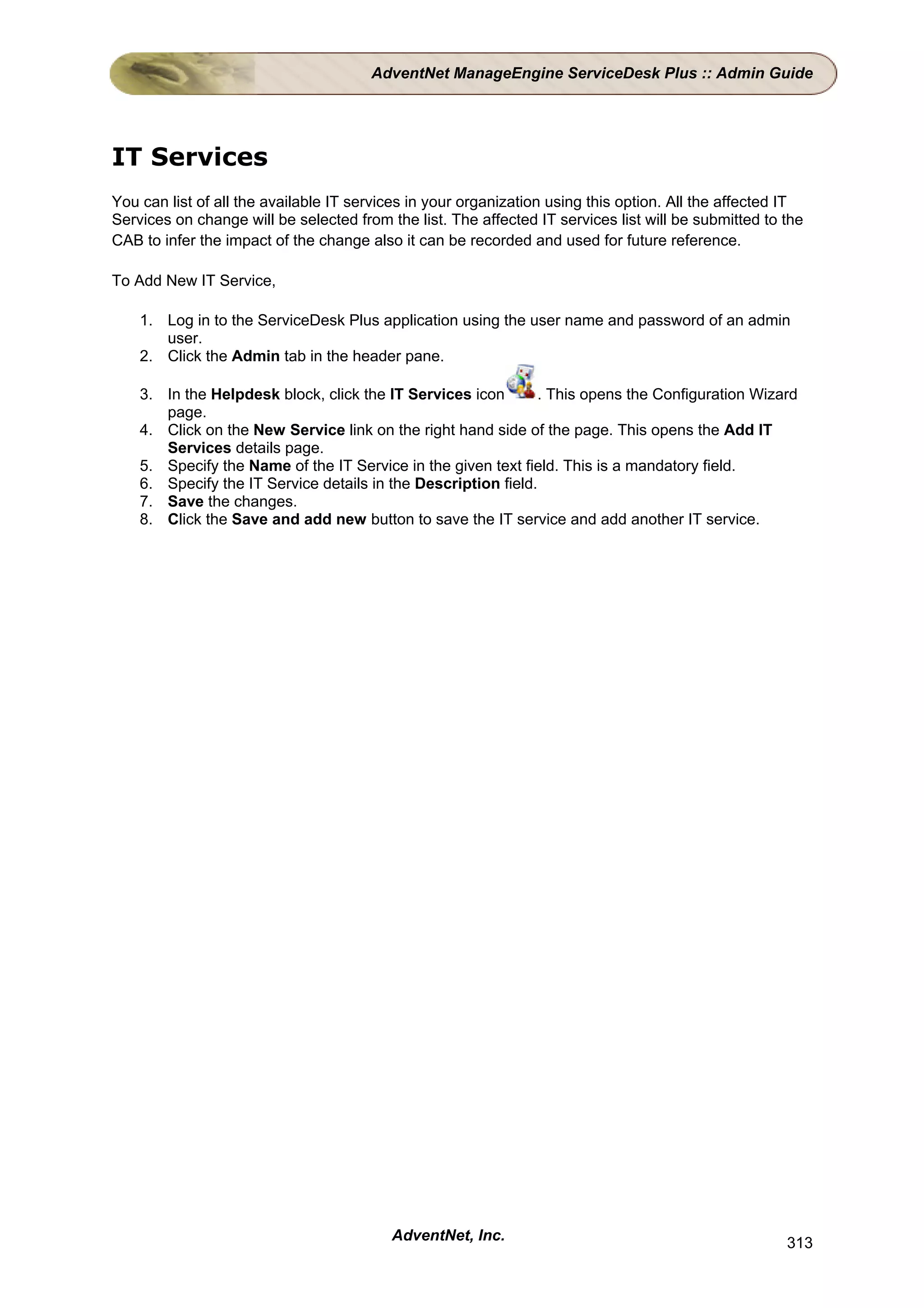AdventNet ManageEngine ServiceDesk Plus :: Admin Guide




IT Services
You can list of all the available IT services in your organization using this option. All the affected IT
Services on change will be selected from the list. The affected IT services list will be submitted to the
CAB to infer the impact of the change also it can be recorded and used for future reference.

To Add New IT Service,

    1. Log in to the ServiceDesk Plus application using the user name and password of an admin
       user.
    2. Click the Admin tab in the header pane.

    3. In the Helpdesk block, click the IT Services icon       . This opens the Configuration Wizard
       page.
    4. Click on the New Service link on the right hand side of the page. This opens the Add IT
       Services details page.
    5. Specify the Name of the IT Service in the given text field. This is a mandatory field.
    6. Specify the IT Service details in the Description field.
    7. Save the changes.
    8. Click the Save and add new button to save the IT service and add another IT service.




                                          AdventNet, Inc.                                             313
 