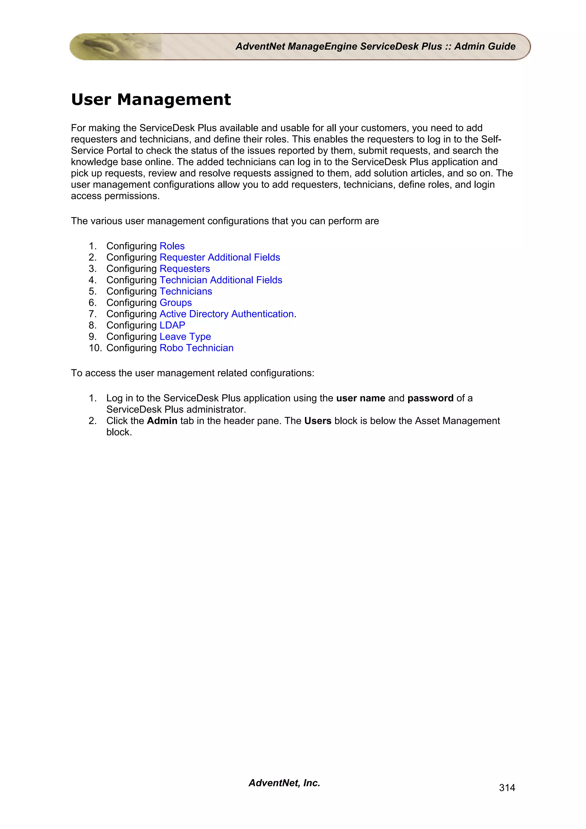 AdventNet ManageEngine ServiceDesk Plus :: Admin Guide




User Management
For making the ServiceDesk Plus available and usable for all your customers, you need to add
requesters and technicians, and define their roles. This enables the requesters to log in to the Self-
Service Portal to check the status of the issues reported by them, submit requests, and search the
knowledge base online. The added technicians can log in to the ServiceDesk Plus application and
pick up requests, review and resolve requests assigned to them, add solution articles, and so on. The
user management configurations allow you to add requesters, technicians, define roles, and login
access permissions.

The various user management configurations that you can perform are

    1.    Configuring Roles
    2.    Configuring Requester Additional Fields
    3.    Configuring Requesters
    4.    Configuring Technician Additional Fields
    5.    Configuring Technicians
    6.    Configuring Groups
    7.    Configuring Active Directory Authentication.
    8.    Configuring LDAP
    9.    Configuring Leave Type
    10.   Configuring Robo Technician

To access the user management related configurations:

    1. Log in to the ServiceDesk Plus application using the user name and password of a
       ServiceDesk Plus administrator.
    2. Click the Admin tab in the header pane. The Users block is below the Asset Management
       block.




                                          AdventNet, Inc.                                         314
 