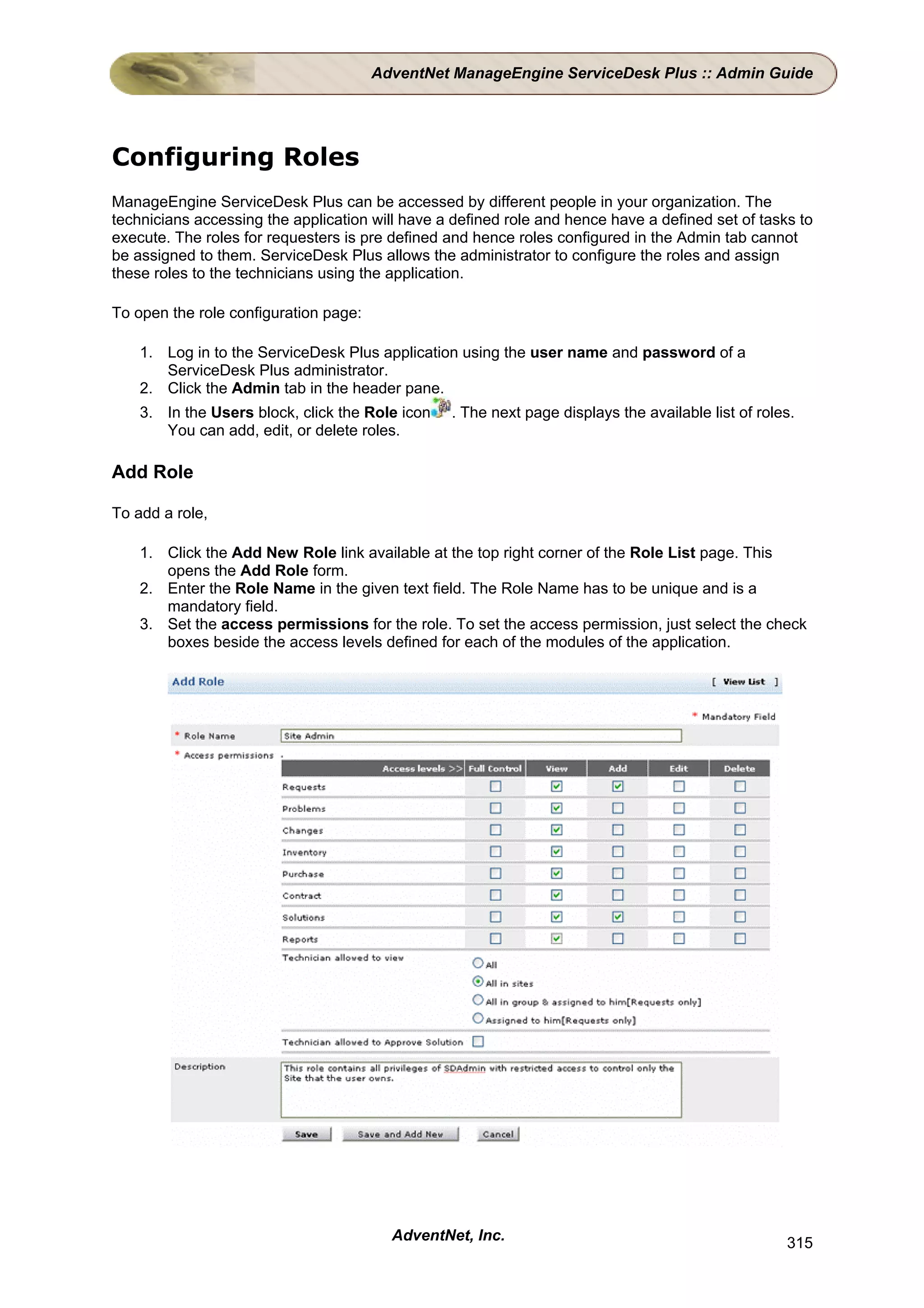 AdventNet ManageEngine ServiceDesk Plus :: Admin Guide




Configuring Roles
ManageEngine ServiceDesk Plus can be accessed by different people in your organization. The
technicians accessing the application will have a defined role and hence have a defined set of tasks to
execute. The roles for requesters is pre defined and hence roles configured in the Admin tab cannot
be assigned to them. ServiceDesk Plus allows the administrator to configure the roles and assign
these roles to the technicians using the application.

To open the role configuration page:

    1. Log in to the ServiceDesk Plus application using the user name and password of a
       ServiceDesk Plus administrator.
    2. Click the Admin tab in the header pane.
    3. In the Users block, click the Role icon   . The next page displays the available list of roles.
       You can add, edit, or delete roles.

Add Role

To add a role,

    1. Click the Add New Role link available at the top right corner of the Role List page. This
       opens the Add Role form.
    2. Enter the Role Name in the given text field. The Role Name has to be unique and is a
       mandatory field.
    3. Set the access permissions for the role. To set the access permission, just select the check
       boxes beside the access levels defined for each of the modules of the application.




                                         AdventNet, Inc.                                            315
 
