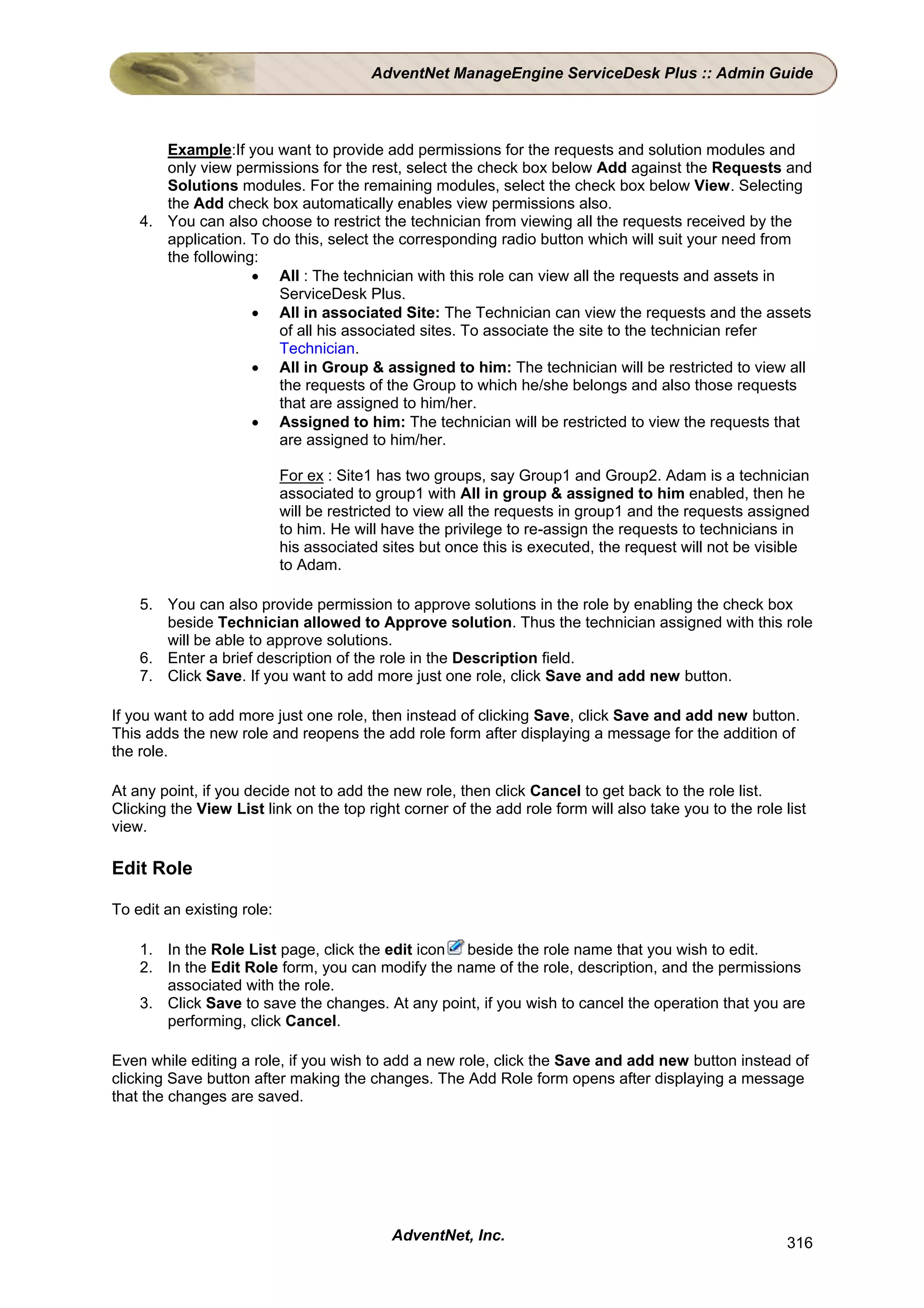 AdventNet ManageEngine ServiceDesk Plus :: Admin Guide



       Example:If you want to provide add permissions for the requests and solution modules and
       only view permissions for the rest, select the check box below Add against the Requests and
       Solutions modules. For the remaining modules, select the check box below View. Selecting
       the Add check box automatically enables view permissions also.
    4. You can also choose to restrict the technician from viewing all the requests received by the
       application. To do this, select the corresponding radio button which will suit your need from
       the following:
                    • All : The technician with this role can view all the requests and assets in
                        ServiceDesk Plus.
                    • All in associated Site: The Technician can view the requests and the assets
                        of all his associated sites. To associate the site to the technician refer
                        Technician.
                    • All in Group & assigned to him: The technician will be restricted to view all
                        the requests of the Group to which he/she belongs and also those requests
                        that are assigned to him/her.
                    • Assigned to him: The technician will be restricted to view the requests that
                        are assigned to him/her.

                            For ex : Site1 has two groups, say Group1 and Group2. Adam is a technician
                            associated to group1 with All in group & assigned to him enabled, then he
                            will be restricted to view all the requests in group1 and the requests assigned
                            to him. He will have the privilege to re-assign the requests to technicians in
                            his associated sites but once this is executed, the request will not be visible
                            to Adam.

    5. You can also provide permission to approve solutions in the role by enabling the check box
       beside Technician allowed to Approve solution. Thus the technician assigned with this role
       will be able to approve solutions.
    6. Enter a brief description of the role in the Description field.
    7. Click Save. If you want to add more just one role, click Save and add new button.

If you want to add more just one role, then instead of clicking Save, click Save and add new button.
This adds the new role and reopens the add role form after displaying a message for the addition of
the role.

At any point, if you decide not to add the new role, then click Cancel to get back to the role list.
Clicking the View List link on the top right corner of the add role form will also take you to the role list
view.

Edit Role

To edit an existing role:

    1. In the Role List page, click the edit icon beside the role name that you wish to edit.
    2. In the Edit Role form, you can modify the name of the role, description, and the permissions
       associated with the role.
    3. Click Save to save the changes. At any point, if you wish to cancel the operation that you are
       performing, click Cancel.

Even while editing a role, if you wish to add a new role, click the Save and add new button instead of
clicking Save button after making the changes. The Add Role form opens after displaying a message
that the changes are saved.




                                            AdventNet, Inc.                                              316
 