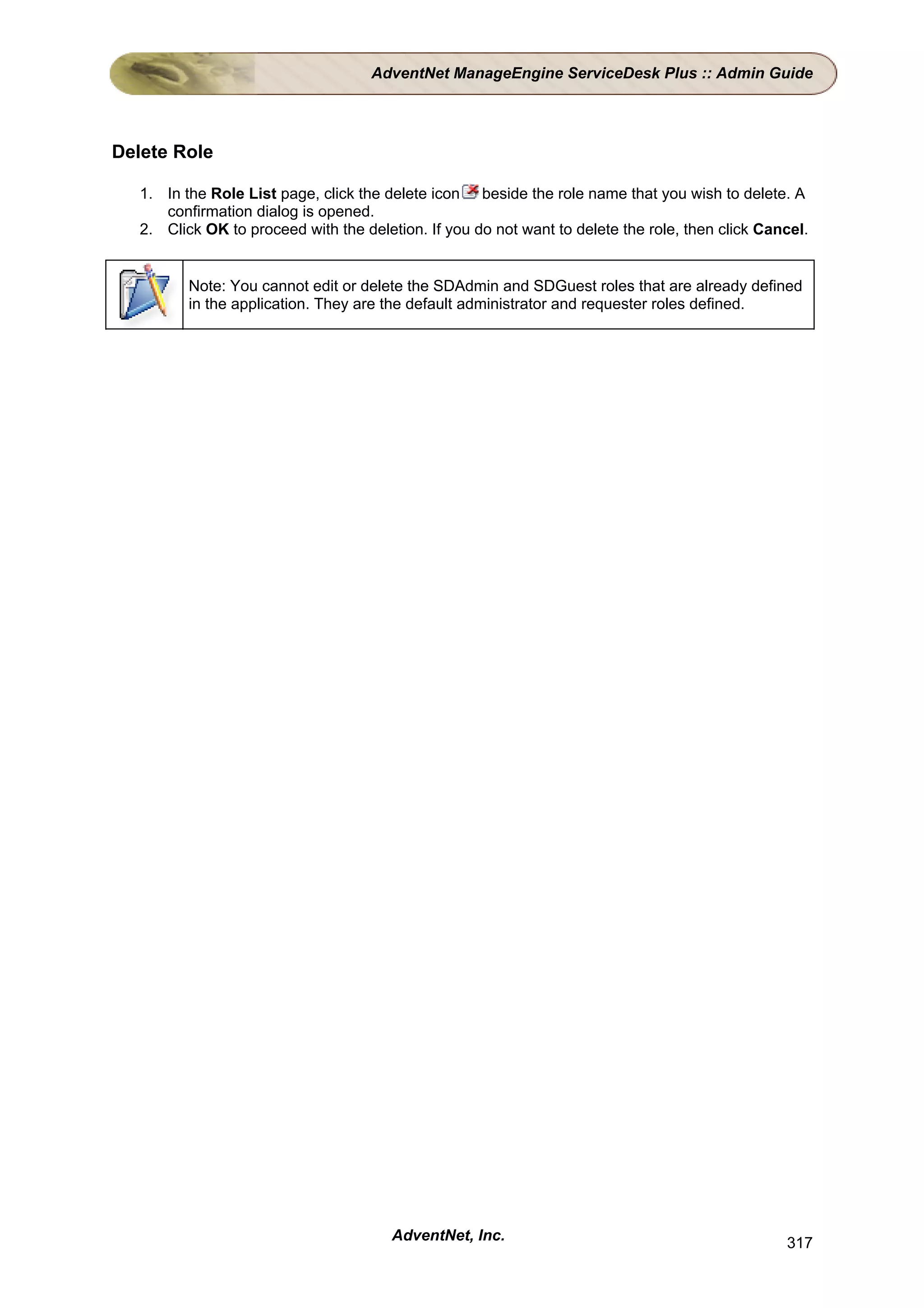 AdventNet ManageEngine ServiceDesk Plus :: Admin Guide




Delete Role

   1. In the Role List page, click the delete icon beside the role name that you wish to delete. A
      confirmation dialog is opened.
   2. Click OK to proceed with the deletion. If you do not want to delete the role, then click Cancel.


          Note: You cannot edit or delete the SDAdmin and SDGuest roles that are already defined
          in the application. They are the default administrator and requester roles defined.




                                        AdventNet, Inc.                                           317
 
