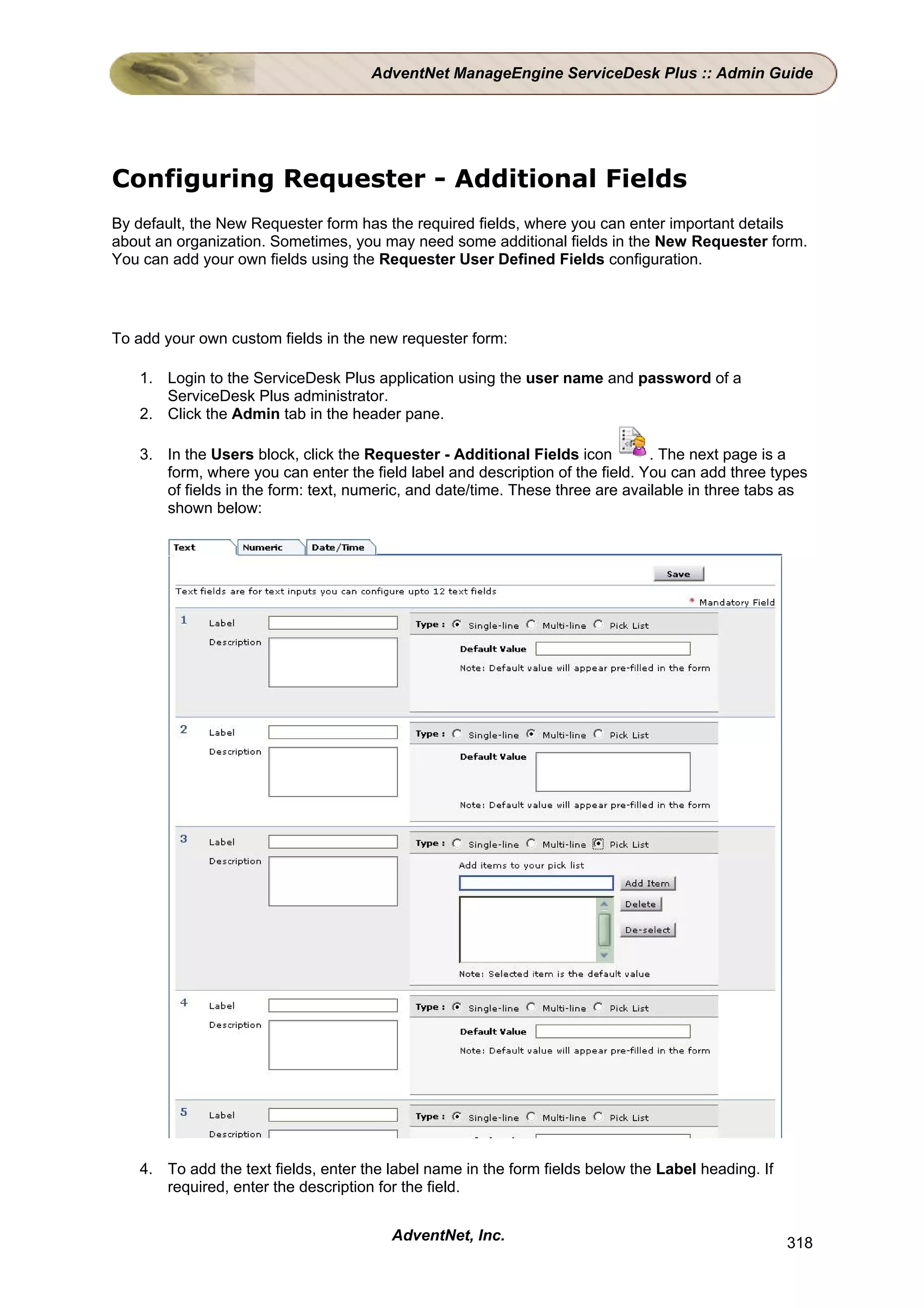 AdventNet ManageEngine ServiceDesk Plus :: Admin Guide




Configuring Requester - Additional Fields
By default, the New Requester form has the required fields, where you can enter important details
about an organization. Sometimes, you may need some additional fields in the New Requester form.
You can add your own fields using the Requester User Defined Fields configuration.




To add your own custom fields in the new requester form:

   1. Login to the ServiceDesk Plus application using the user name and password of a
      ServiceDesk Plus administrator.
   2. Click the Admin tab in the header pane.

   3. In the Users block, click the Requester - Additional Fields icon         . The next page is a
      form, where you can enter the field label and description of the field. You can add three types
      of fields in the form: text, numeric, and date/time. These three are available in three tabs as
      shown below:




   4. To add the text fields, enter the label name in the form fields below the Label heading. If
      required, enter the description for the field.


                                        AdventNet, Inc.                                             318
 