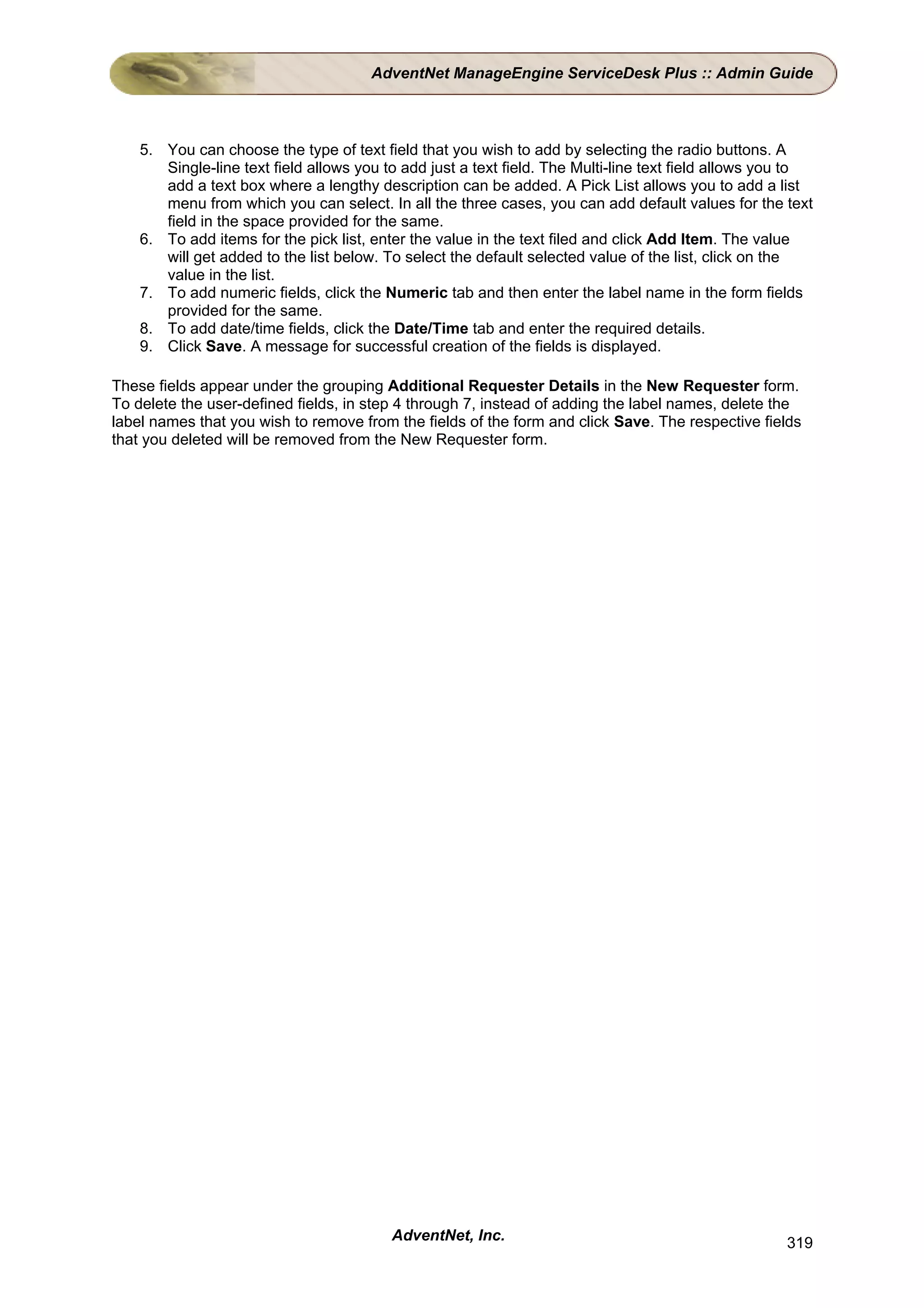 AdventNet ManageEngine ServiceDesk Plus :: Admin Guide



    5. You can choose the type of text field that you wish to add by selecting the radio buttons. A
       Single-line text field allows you to add just a text field. The Multi-line text field allows you to
       add a text box where a lengthy description can be added. A Pick List allows you to add a list
       menu from which you can select. In all the three cases, you can add default values for the text
       field in the space provided for the same.
    6. To add items for the pick list, enter the value in the text filed and click Add Item. The value
       will get added to the list below. To select the default selected value of the list, click on the
       value in the list.
    7. To add numeric fields, click the Numeric tab and then enter the label name in the form fields
       provided for the same.
    8. To add date/time fields, click the Date/Time tab and enter the required details.
    9. Click Save. A message for successful creation of the fields is displayed.

These fields appear under the grouping Additional Requester Details in the New Requester form.
To delete the user-defined fields, in step 4 through 7, instead of adding the label names, delete the
label names that you wish to remove from the fields of the form and click Save. The respective fields
that you deleted will be removed from the New Requester form.




                                          AdventNet, Inc.                                             319
 