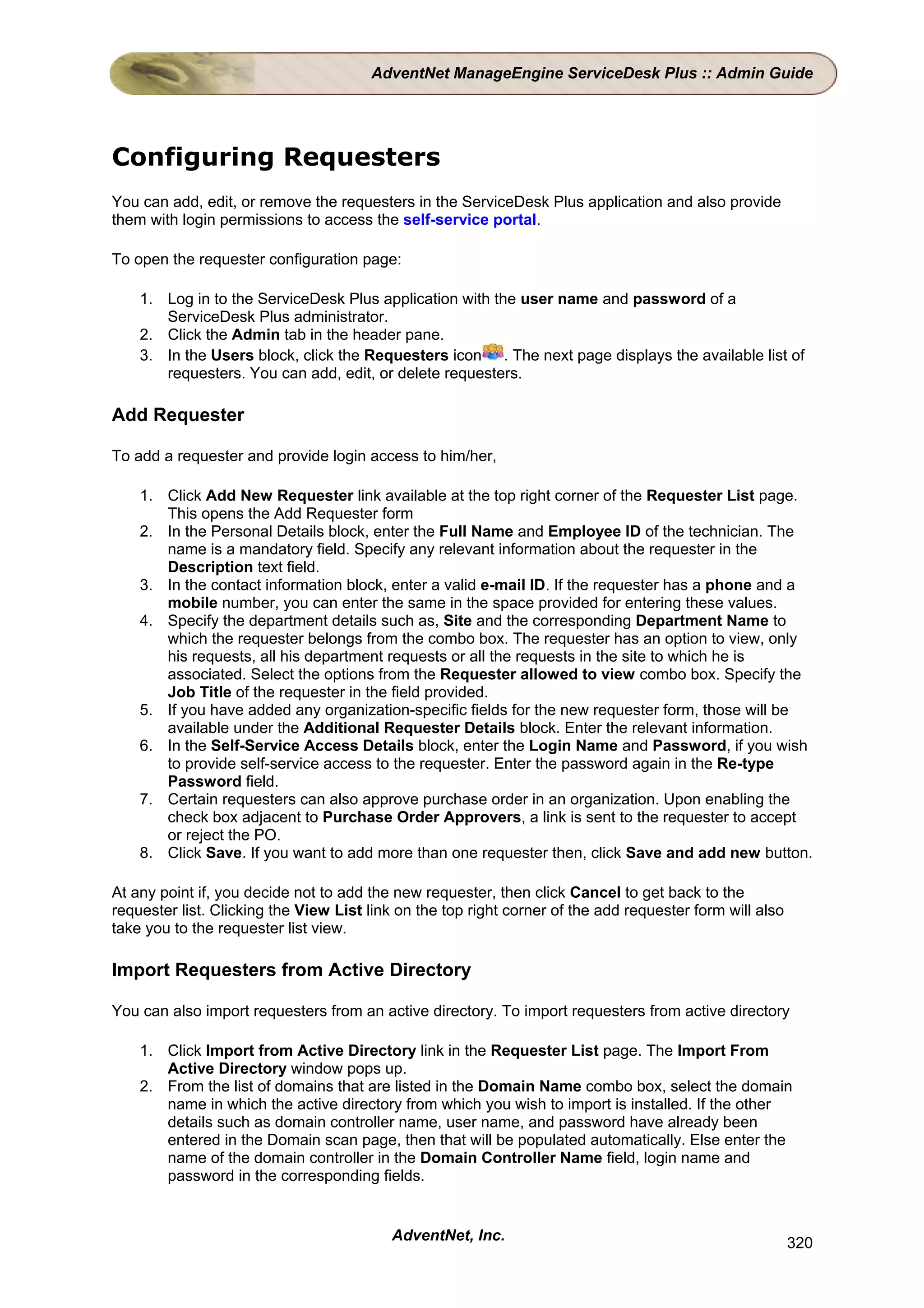 AdventNet ManageEngine ServiceDesk Plus :: Admin Guide




Configuring Requesters
You can add, edit, or remove the requesters in the ServiceDesk Plus application and also provide
them with login permissions to access the self-service portal.

To open the requester configuration page:

    1. Log in to the ServiceDesk Plus application with the user name and password of a
       ServiceDesk Plus administrator.
    2. Click the Admin tab in the header pane.
    3. In the Users block, click the Requesters icon . The next page displays the available list of
       requesters. You can add, edit, or delete requesters.

Add Requester

To add a requester and provide login access to him/her,

    1. Click Add New Requester link available at the top right corner of the Requester List page.
       This opens the Add Requester form
    2. In the Personal Details block, enter the Full Name and Employee ID of the technician. The
       name is a mandatory field. Specify any relevant information about the requester in the
       Description text field.
    3. In the contact information block, enter a valid e-mail ID. If the requester has a phone and a
       mobile number, you can enter the same in the space provided for entering these values.
    4. Specify the department details such as, Site and the corresponding Department Name to
       which the requester belongs from the combo box. The requester has an option to view, only
       his requests, all his department requests or all the requests in the site to which he is
       associated. Select the options from the Requester allowed to view combo box. Specify the
       Job Title of the requester in the field provided.
    5. If you have added any organization-specific fields for the new requester form, those will be
       available under the Additional Requester Details block. Enter the relevant information.
    6. In the Self-Service Access Details block, enter the Login Name and Password, if you wish
       to provide self-service access to the requester. Enter the password again in the Re-type
       Password field.
    7. Certain requesters can also approve purchase order in an organization. Upon enabling the
       check box adjacent to Purchase Order Approvers, a link is sent to the requester to accept
       or reject the PO.
    8. Click Save. If you want to add more than one requester then, click Save and add new button.

At any point if, you decide not to add the new requester, then click Cancel to get back to the
requester list. Clicking the View List link on the top right corner of the add requester form will also
take you to the requester list view.

Import Requesters from Active Directory

You can also import requesters from an active directory. To import requesters from active directory

    1. Click Import from Active Directory link in the Requester List page. The Import From
       Active Directory window pops up.
    2. From the list of domains that are listed in the Domain Name combo box, select the domain
       name in which the active directory from which you wish to import is installed. If the other
       details such as domain controller name, user name, and password have already been
       entered in the Domain scan page, then that will be populated automatically. Else enter the
       name of the domain controller in the Domain Controller Name field, login name and
       password in the corresponding fields.


                                          AdventNet, Inc.                                                 320
 