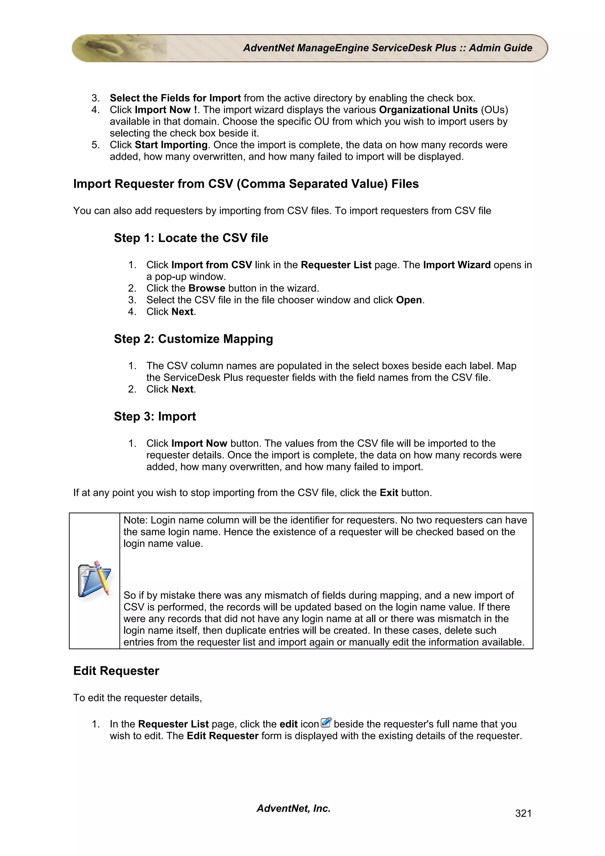 AdventNet ManageEngine ServiceDesk Plus :: Admin Guide



    3. Select the Fields for Import from the active directory by enabling the check box.
    4. Click Import Now !. The import wizard displays the various Organizational Units (OUs)
       available in that domain. Choose the specific OU from which you wish to import users by
       selecting the check box beside it.
    5. Click Start Importing. Once the import is complete, the data on how many records were
       added, how many overwritten, and how many failed to import will be displayed.

Import Requester from CSV (Comma Separated Value) Files

You can also add requesters by importing from CSV files. To import requesters from CSV file

         Step 1: Locate the CSV file

            1. Click Import from CSV link in the Requester List page. The Import Wizard opens in
               a pop-up window.
            2. Click the Browse button in the wizard.
            3. Select the CSV file in the file chooser window and click Open.
            4. Click Next.

         Step 2: Customize Mapping

            1. The CSV column names are populated in the select boxes beside each label. Map
               the ServiceDesk Plus requester fields with the field names from the CSV file.
            2. Click Next.

         Step 3: Import

            1. Click Import Now button. The values from the CSV file will be imported to the
               requester details. Once the import is complete, the data on how many records were
               added, how many overwritten, and how many failed to import.

If at any point you wish to stop importing from the CSV file, click the Exit button.

           Note: Login name column will be the identifier for requesters. No two requesters can have
           the same login name. Hence the existence of a requester will be checked based on the
           login name value.




           So if by mistake there was any mismatch of fields during mapping, and a new import of
           CSV is performed, the records will be updated based on the login name value. If there
           were any records that did not have any login name at all or there was mismatch in the
           login name itself, then duplicate entries will be created. In these cases, delete such
           entries from the requester list and import again or manually edit the information available.

Edit Requester

To edit the requester details,

    1. In the Requester List page, click the edit icon beside the requester's full name that you
       wish to edit. The Edit Requester form is displayed with the existing details of the requester.




                                          AdventNet, Inc.                                           321
 