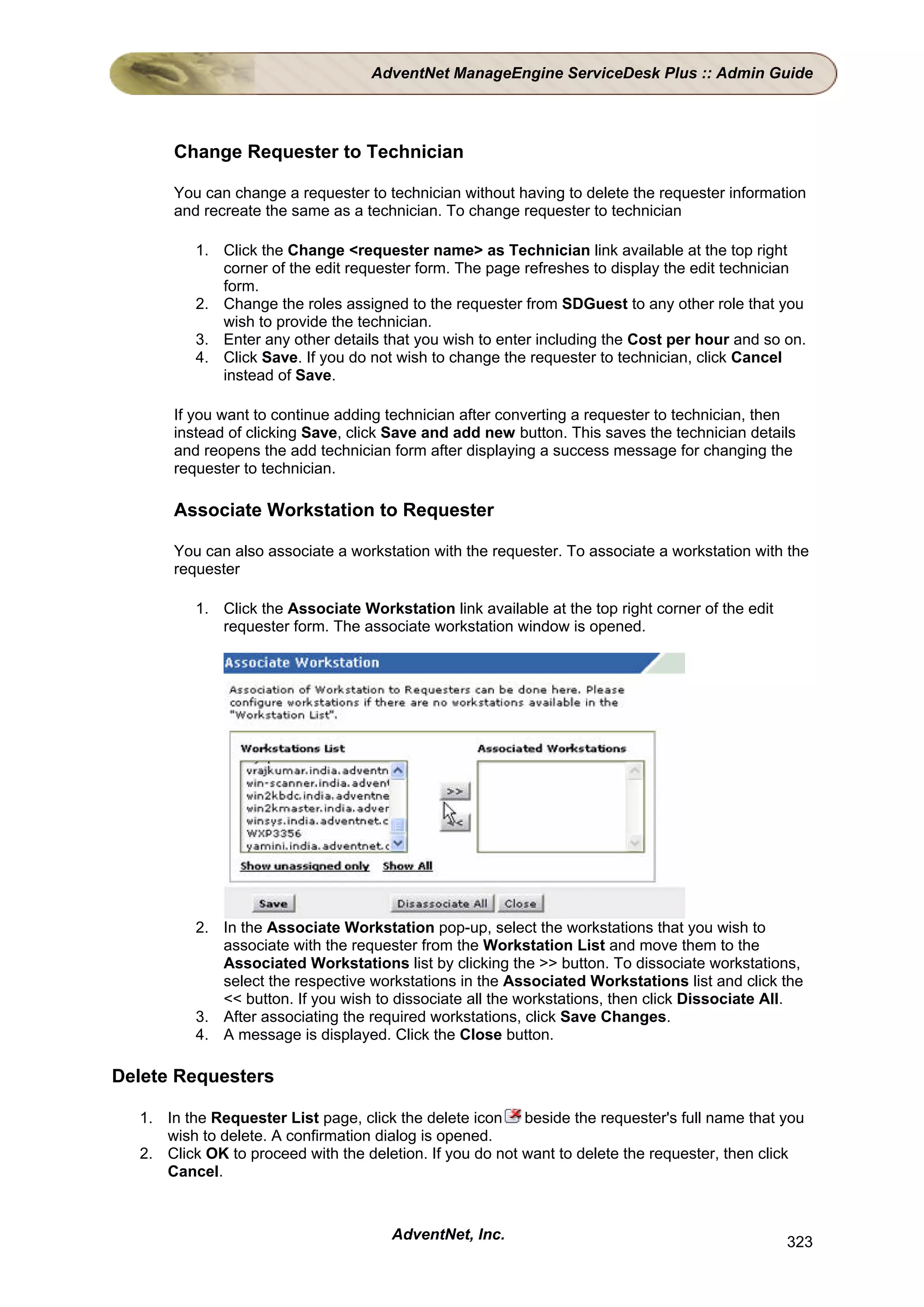 AdventNet ManageEngine ServiceDesk Plus :: Admin Guide




      Change Requester to Technician

      You can change a requester to technician without having to delete the requester information
      and recreate the same as a technician. To change requester to technician

          1. Click the Change <requester name> as Technician link available at the top right
             corner of the edit requester form. The page refreshes to display the edit technician
             form.
          2. Change the roles assigned to the requester from SDGuest to any other role that you
             wish to provide the technician.
          3. Enter any other details that you wish to enter including the Cost per hour and so on.
          4. Click Save. If you do not wish to change the requester to technician, click Cancel
             instead of Save.

      If you want to continue adding technician after converting a requester to technician, then
      instead of clicking Save, click Save and add new button. This saves the technician details
      and reopens the add technician form after displaying a success message for changing the
      requester to technician.

      Associate Workstation to Requester

      You can also associate a workstation with the requester. To associate a workstation with the
      requester

          1. Click the Associate Workstation link available at the top right corner of the edit
             requester form. The associate workstation window is opened.




          2. In the Associate Workstation pop-up, select the workstations that you wish to
             associate with the requester from the Workstation List and move them to the
             Associated Workstations list by clicking the >> button. To dissociate workstations,
             select the respective workstations in the Associated Workstations list and click the
             << button. If you wish to dissociate all the workstations, then click Dissociate All.
          3. After associating the required workstations, click Save Changes.
          4. A message is displayed. Click the Close button.

Delete Requesters

  1. In the Requester List page, click the delete icon beside the requester's full name that you
     wish to delete. A confirmation dialog is opened.
  2. Click OK to proceed with the deletion. If you do not want to delete the requester, then click
     Cancel.



                                      AdventNet, Inc.                                             323
 