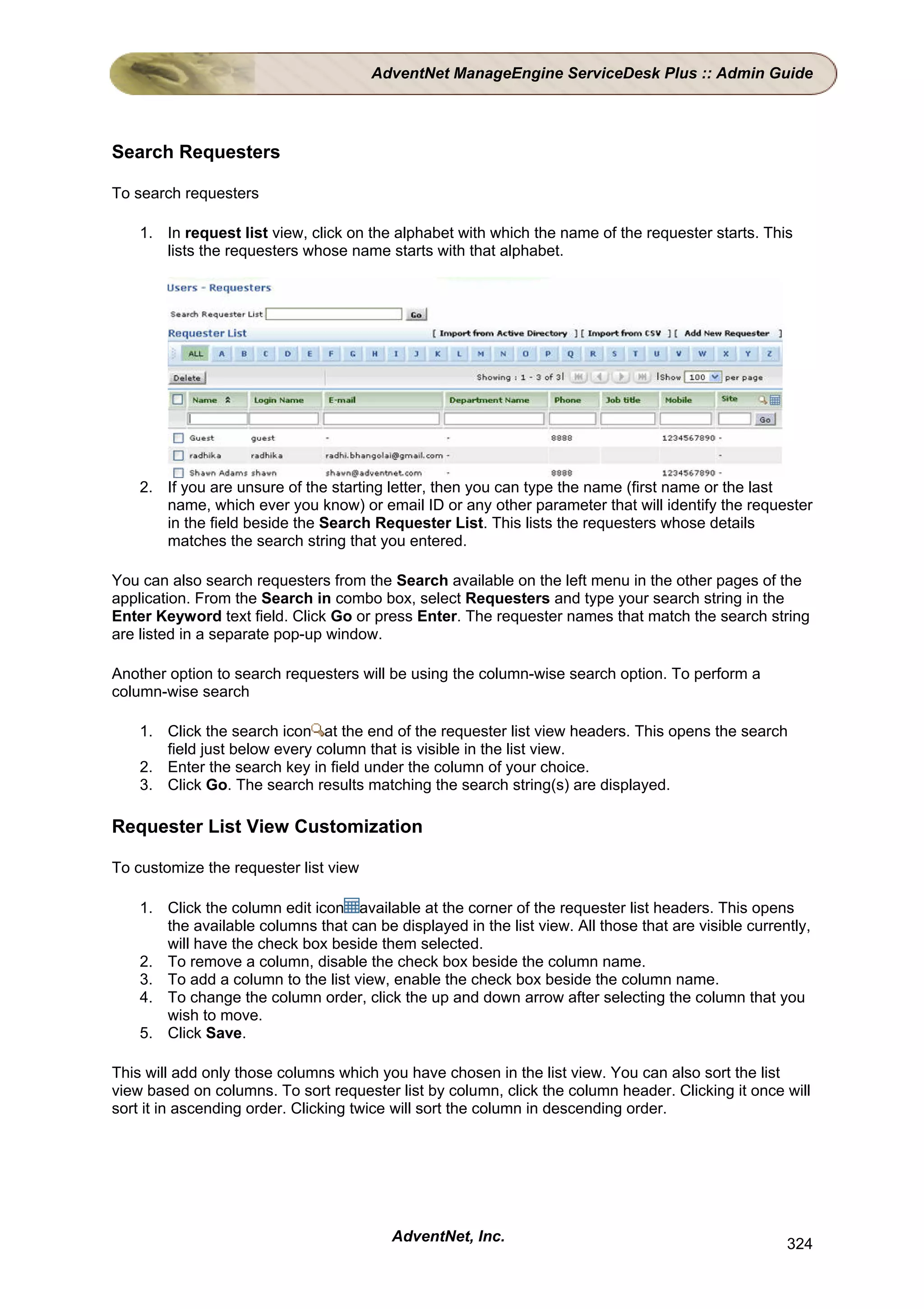 AdventNet ManageEngine ServiceDesk Plus :: Admin Guide




Search Requesters

To search requesters

    1. In request list view, click on the alphabet with which the name of the requester starts. This
       lists the requesters whose name starts with that alphabet.




    2. If you are unsure of the starting letter, then you can type the name (first name or the last
       name, which ever you know) or email ID or any other parameter that will identify the requester
       in the field beside the Search Requester List. This lists the requesters whose details
       matches the search string that you entered.

You can also search requesters from the Search available on the left menu in the other pages of the
application. From the Search in combo box, select Requesters and type your search string in the
Enter Keyword text field. Click Go or press Enter. The requester names that match the search string
are listed in a separate pop-up window.

Another option to search requesters will be using the column-wise search option. To perform a
column-wise search

    1. Click the search icon at the end of the requester list view headers. This opens the search
       field just below every column that is visible in the list view.
    2. Enter the search key in field under the column of your choice.
    3. Click Go. The search results matching the search string(s) are displayed.

Requester List View Customization

To customize the requester list view

    1. Click the column edit icon available at the corner of the requester list headers. This opens
       the available columns that can be displayed in the list view. All those that are visible currently,
       will have the check box beside them selected.
    2. To remove a column, disable the check box beside the column name.
    3. To add a column to the list view, enable the check box beside the column name.
    4. To change the column order, click the up and down arrow after selecting the column that you
       wish to move.
    5. Click Save.

This will add only those columns which you have chosen in the list view. You can also sort the list
view based on columns. To sort requester list by column, click the column header. Clicking it once will
sort it in ascending order. Clicking twice will sort the column in descending order.




                                          AdventNet, Inc.                                             324
 