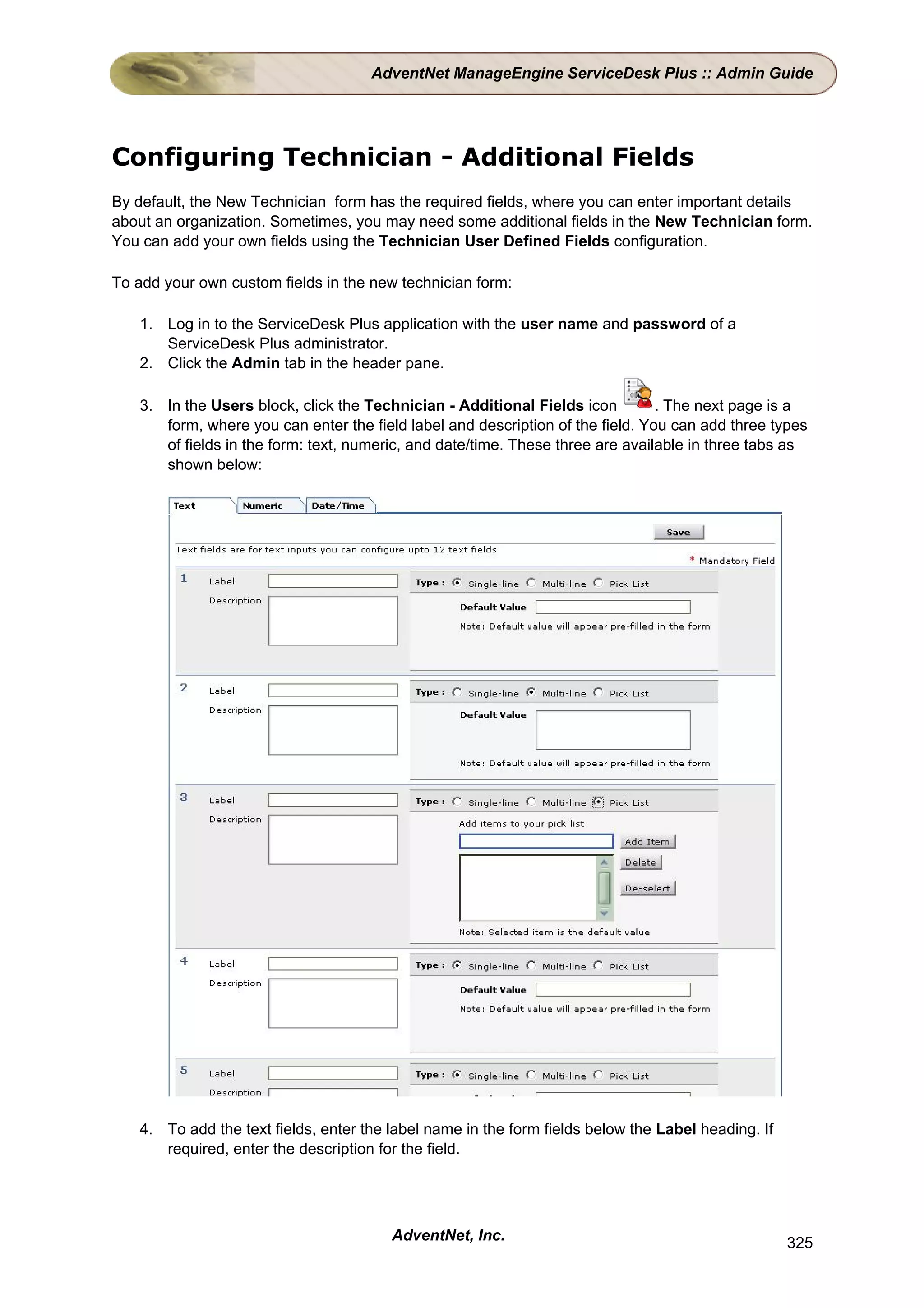 AdventNet ManageEngine ServiceDesk Plus :: Admin Guide




Configuring Technician - Additional Fields
By default, the New Technician form has the required fields, where you can enter important details
about an organization. Sometimes, you may need some additional fields in the New Technician form.
You can add your own fields using the Technician User Defined Fields configuration.

To add your own custom fields in the new technician form:

   1. Log in to the ServiceDesk Plus application with the user name and password of a
      ServiceDesk Plus administrator.
   2. Click the Admin tab in the header pane.

   3. In the Users block, click the Technician - Additional Fields icon         . The next page is a
      form, where you can enter the field label and description of the field. You can add three types
      of fields in the form: text, numeric, and date/time. These three are available in three tabs as
      shown below:




   4. To add the text fields, enter the label name in the form fields below the Label heading. If
      required, enter the description for the field.




                                        AdventNet, Inc.                                             325
 