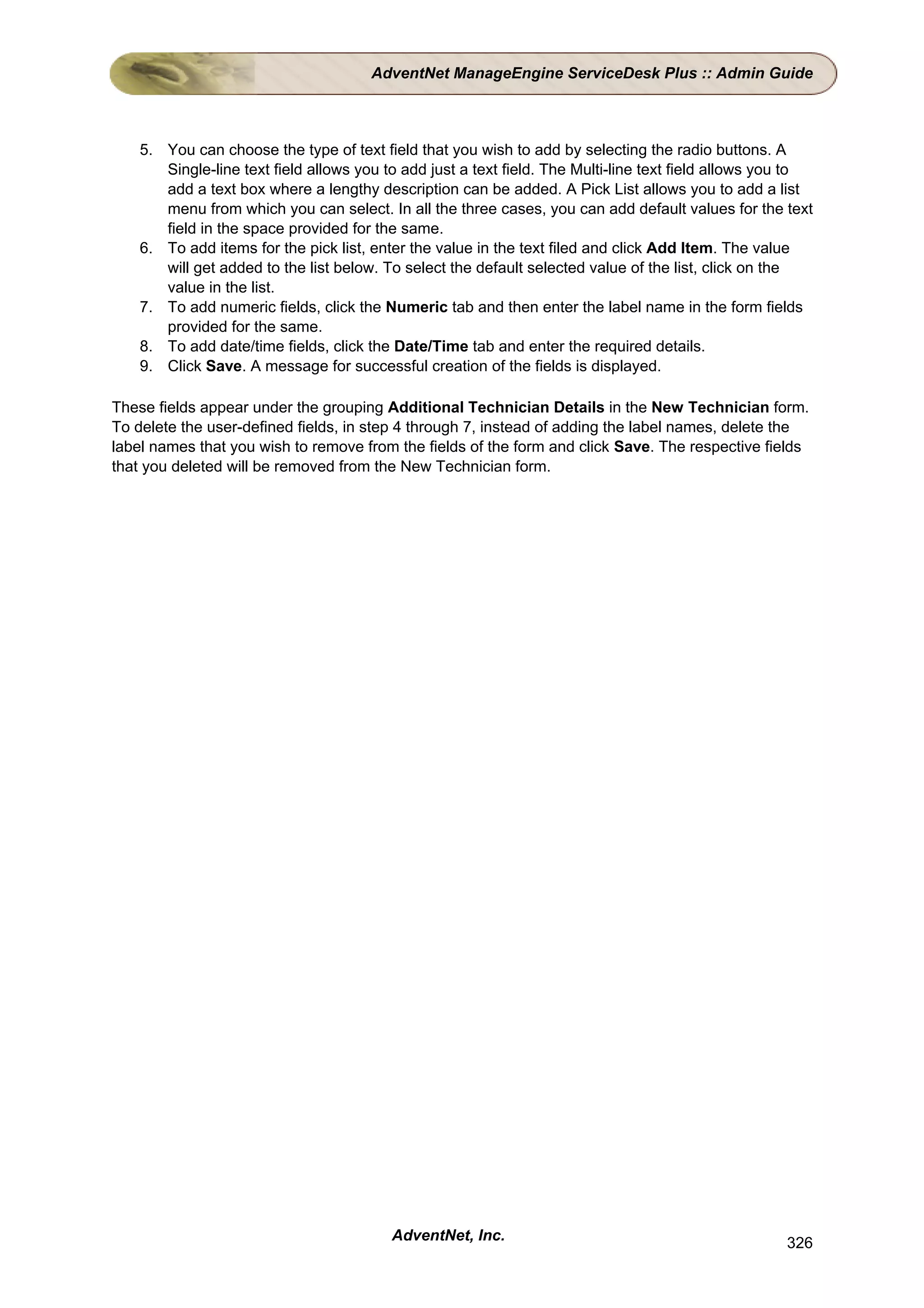 AdventNet ManageEngine ServiceDesk Plus :: Admin Guide



    5. You can choose the type of text field that you wish to add by selecting the radio buttons. A
       Single-line text field allows you to add just a text field. The Multi-line text field allows you to
       add a text box where a lengthy description can be added. A Pick List allows you to add a list
       menu from which you can select. In all the three cases, you can add default values for the text
       field in the space provided for the same.
    6. To add items for the pick list, enter the value in the text filed and click Add Item. The value
       will get added to the list below. To select the default selected value of the list, click on the
       value in the list.
    7. To add numeric fields, click the Numeric tab and then enter the label name in the form fields
       provided for the same.
    8. To add date/time fields, click the Date/Time tab and enter the required details.
    9. Click Save. A message for successful creation of the fields is displayed.

These fields appear under the grouping Additional Technician Details in the New Technician form.
To delete the user-defined fields, in step 4 through 7, instead of adding the label names, delete the
label names that you wish to remove from the fields of the form and click Save. The respective fields
that you deleted will be removed from the New Technician form.




                                          AdventNet, Inc.                                             326
 