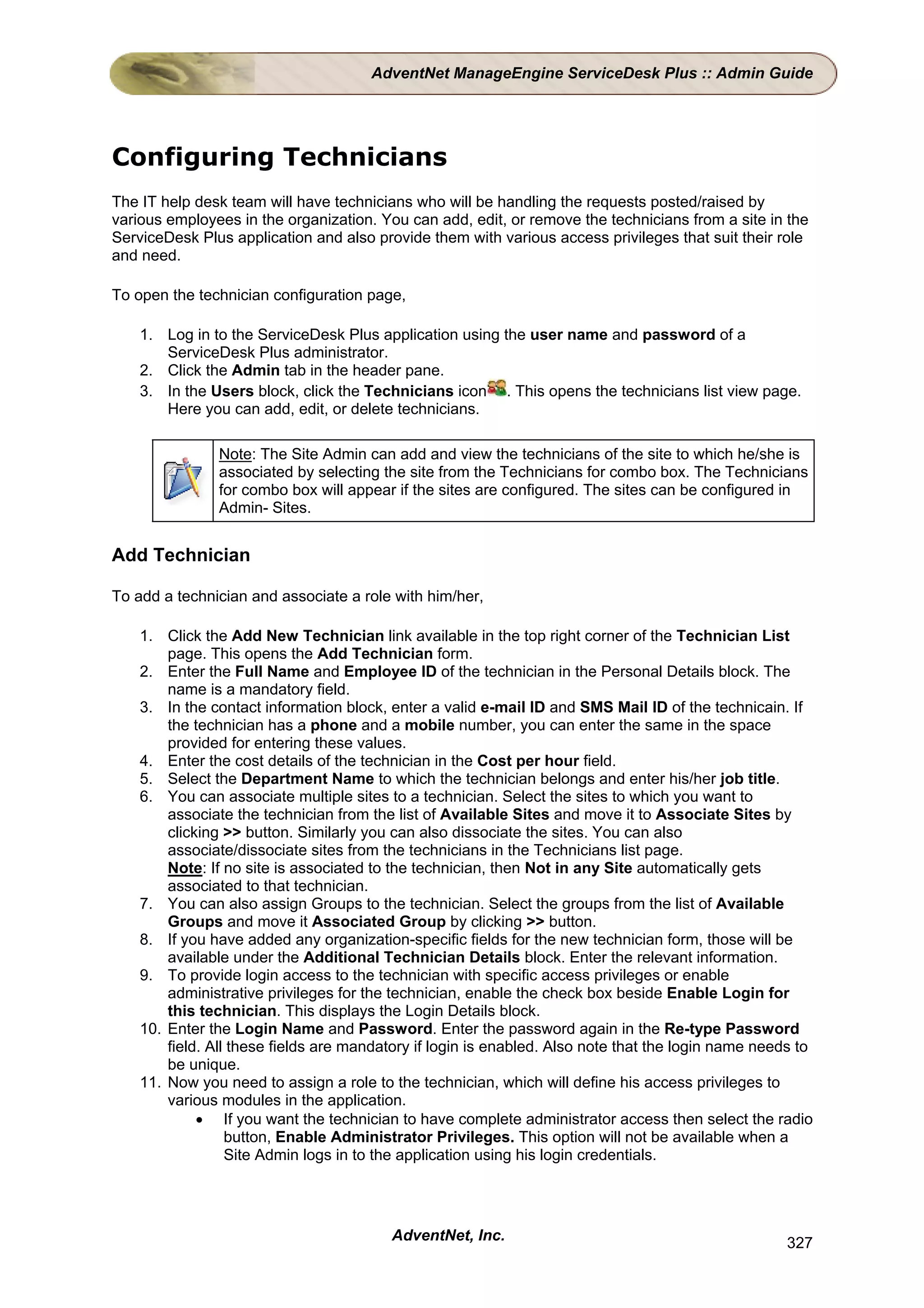 AdventNet ManageEngine ServiceDesk Plus :: Admin Guide




Configuring Technicians
The IT help desk team will have technicians who will be handling the requests posted/raised by
various employees in the organization. You can add, edit, or remove the technicians from a site in the
ServiceDesk Plus application and also provide them with various access privileges that suit their role
and need.

To open the technician configuration page,

    1. Log in to the ServiceDesk Plus application using the user name and password of a
       ServiceDesk Plus administrator.
    2. Click the Admin tab in the header pane.
    3. In the Users block, click the Technicians icon . This opens the technicians list view page.
       Here you can add, edit, or delete technicians.

               Note: The Site Admin can add and view the technicians of the site to which he/she is
               associated by selecting the site from the Technicians for combo box. The Technicians
               for combo box will appear if the sites are configured. The sites can be configured in
               Admin- Sites.


Add Technician

To add a technician and associate a role with him/her,

    1. Click the Add New Technician link available in the top right corner of the Technician List
        page. This opens the Add Technician form.
    2. Enter the Full Name and Employee ID of the technician in the Personal Details block. The
        name is a mandatory field.
    3. In the contact information block, enter a valid e-mail ID and SMS Mail ID of the technicain. If
        the technician has a phone and a mobile number, you can enter the same in the space
        provided for entering these values.
    4. Enter the cost details of the technician in the Cost per hour field.
    5. Select the Department Name to which the technician belongs and enter his/her job title.
    6. You can associate multiple sites to a technician. Select the sites to which you want to
        associate the technician from the list of Available Sites and move it to Associate Sites by
        clicking >> button. Similarly you can also dissociate the sites. You can also
        associate/dissociate sites from the technicians in the Technicians list page.
        Note: If no site is associated to the technician, then Not in any Site automatically gets
        associated to that technician.
    7. You can also assign Groups to the technician. Select the groups from the list of Available
        Groups and move it Associated Group by clicking >> button.
    8. If you have added any organization-specific fields for the new technician form, those will be
        available under the Additional Technician Details block. Enter the relevant information.
    9. To provide login access to the technician with specific access privileges or enable
        administrative privileges for the technician, enable the check box beside Enable Login for
        this technician. This displays the Login Details block.
    10. Enter the Login Name and Password. Enter the password again in the Re-type Password
        field. All these fields are mandatory if login is enabled. Also note that the login name needs to
        be unique.
    11. Now you need to assign a role to the technician, which will define his access privileges to
        various modules in the application.
             • If you want the technician to have complete administrator access then select the radio
                  button, Enable Administrator Privileges. This option will not be available when a
                  Site Admin logs in to the application using his login credentials.




                                         AdventNet, Inc.                                             327
 