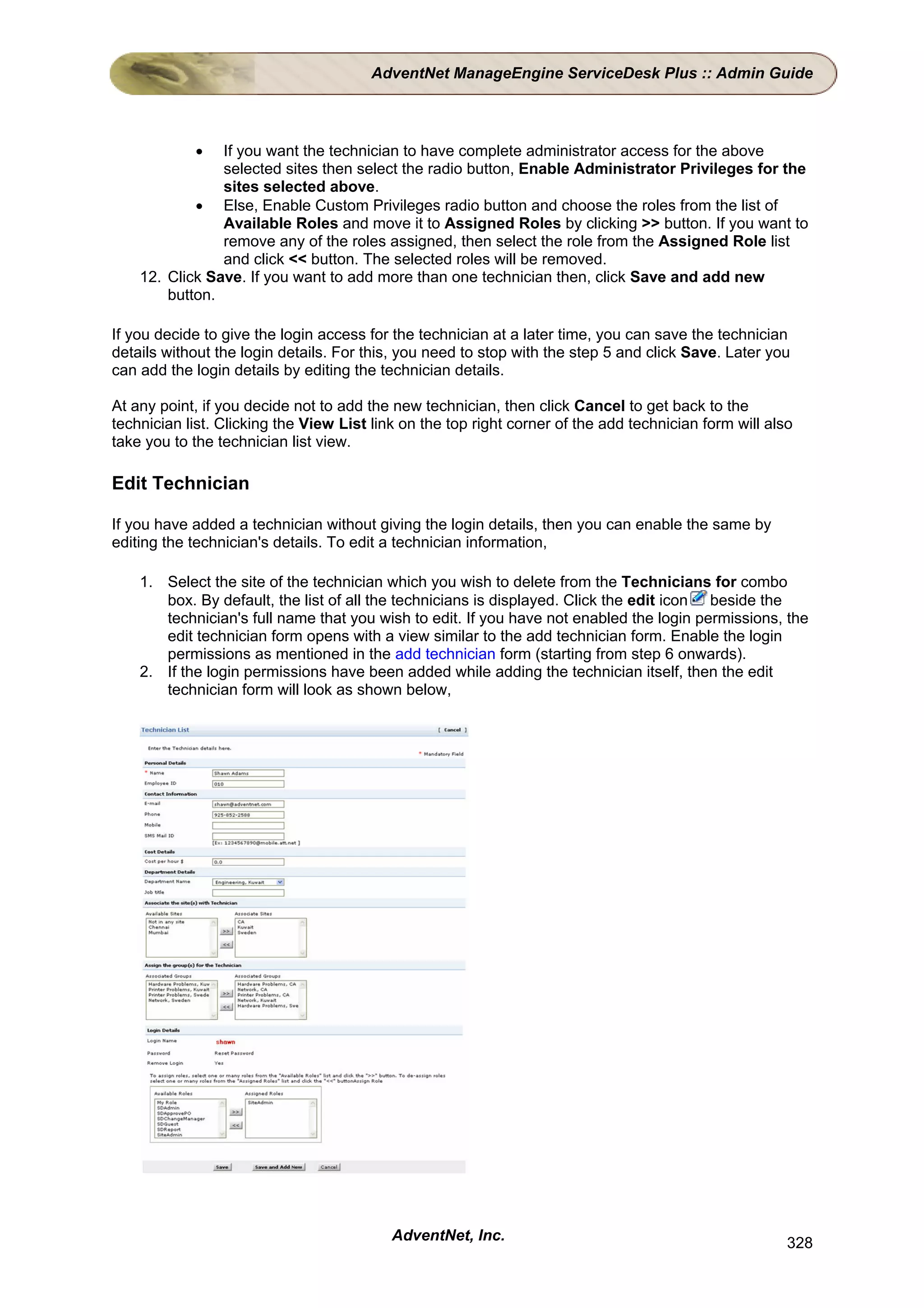 AdventNet ManageEngine ServiceDesk Plus :: Admin Guide



            •   If you want the technician to have complete administrator access for the above
                selected sites then select the radio button, Enable Administrator Privileges for the
                sites selected above.
            • Else, Enable Custom Privileges radio button and choose the roles from the list of
                Available Roles and move it to Assigned Roles by clicking >> button. If you want to
                remove any of the roles assigned, then select the role from the Assigned Role list
                and click << button. The selected roles will be removed.
    12. Click Save. If you want to add more than one technician then, click Save and add new
        button.

If you decide to give the login access for the technician at a later time, you can save the technician
details without the login details. For this, you need to stop with the step 5 and click Save. Later you
can add the login details by editing the technician details.

At any point, if you decide not to add the new technician, then click Cancel to get back to the
technician list. Clicking the View List link on the top right corner of the add technician form will also
take you to the technician list view.

Edit Technician

If you have added a technician without giving the login details, then you can enable the same by
editing the technician's details. To edit a technician information,

    1. Select the site of the technician which you wish to delete from the Technicians for combo
       box. By default, the list of all the technicians is displayed. Click the edit icon beside the
       technician's full name that you wish to edit. If you have not enabled the login permissions, the
       edit technician form opens with a view similar to the add technician form. Enable the login
       permissions as mentioned in the add technician form (starting from step 6 onwards).
    2. If the login permissions have been added while adding the technician itself, then the edit
       technician form will look as shown below,




                                           AdventNet, Inc.                                              328
 