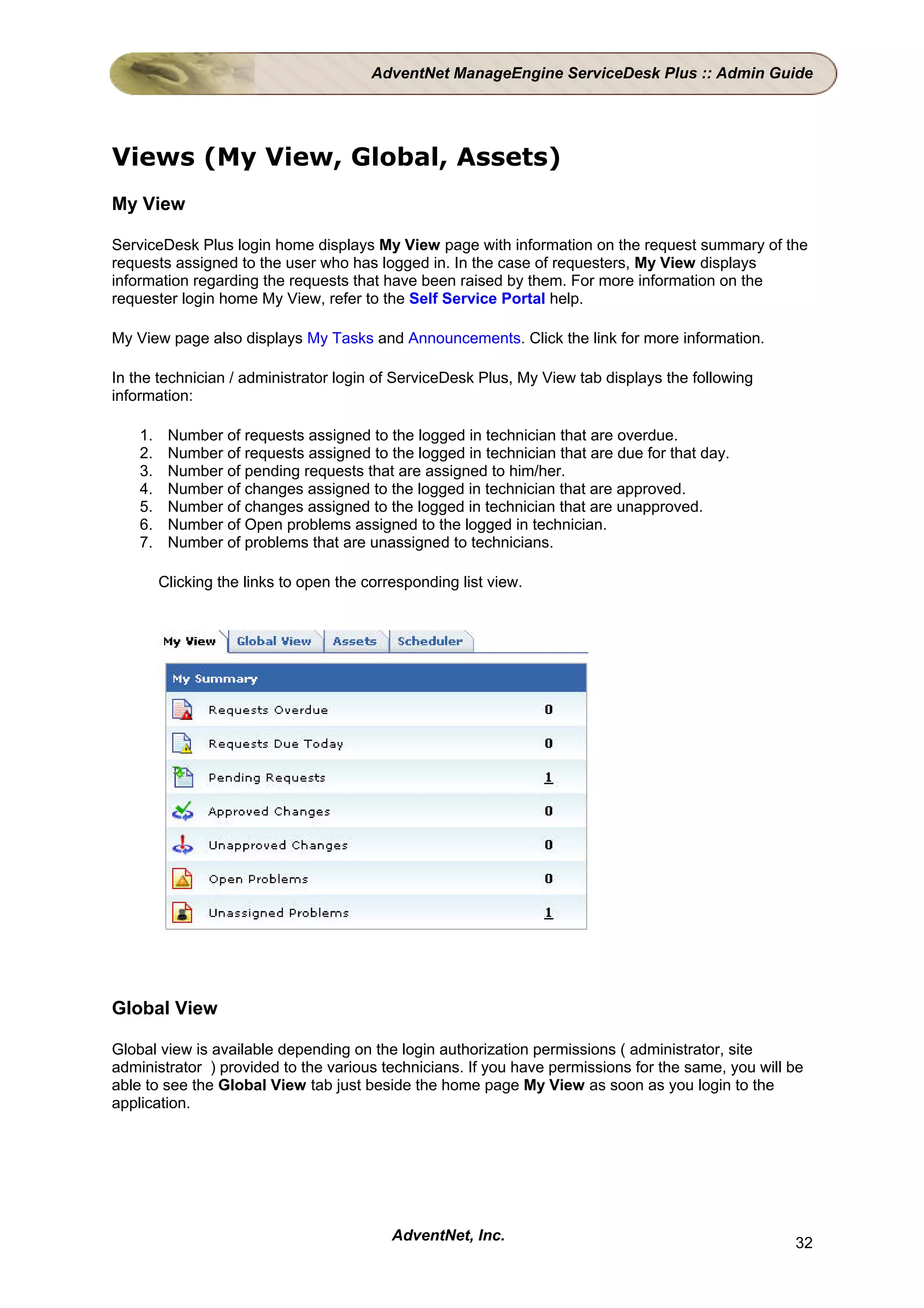 AdventNet ManageEngine ServiceDesk Plus :: Admin Guide




Views (My View, Global, Assets)
My View

ServiceDesk Plus login home displays My View page with information on the request summary of the
requests assigned to the user who has logged in. In the case of requesters, My View displays
information regarding the requests that have been raised by them. For more information on the
requester login home My View, refer to the Self Service Portal help.

My View page also displays My Tasks and Announcements. Click the link for more information.

In the technician / administrator login of ServiceDesk Plus, My View tab displays the following
information:

    1.    Number of requests assigned to the logged in technician that are overdue.
    2.    Number of requests assigned to the logged in technician that are due for that day.
    3.    Number of pending requests that are assigned to him/her.
    4.    Number of changes assigned to the logged in technician that are approved.
    5.    Number of changes assigned to the logged in technician that are unapproved.
    6.    Number of Open problems assigned to the logged in technician.
    7.    Number of problems that are unassigned to technicians.

         Clicking the links to open the corresponding list view.




Global View

Global view is available depending on the login authorization permissions ( administrator, site
administrator ) provided to the various technicians. If you have permissions for the same, you will be
able to see the Global View tab just beside the home page My View as soon as you login to the
application.




                                            AdventNet, Inc.                                         32
 