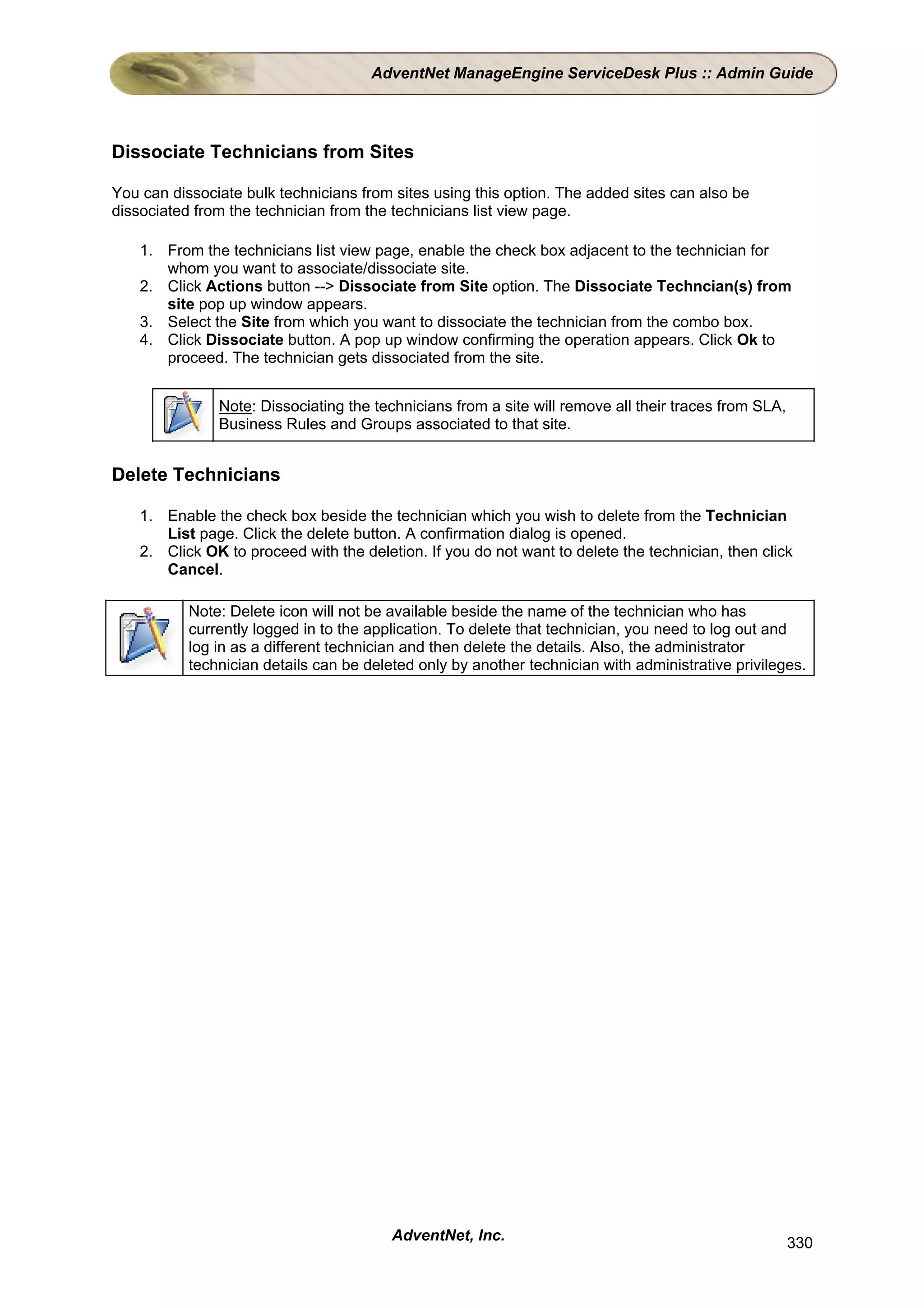 AdventNet ManageEngine ServiceDesk Plus :: Admin Guide




Dissociate Technicians from Sites

You can dissociate bulk technicians from sites using this option. The added sites can also be
dissociated from the technician from the technicians list view page.

    1. From the technicians list view page, enable the check box adjacent to the technician for
       whom you want to associate/dissociate site.
    2. Click Actions button --> Dissociate from Site option. The Dissociate Techncian(s) from
       site pop up window appears.
    3. Select the Site from which you want to dissociate the technician from the combo box.
    4. Click Dissociate button. A pop up window confirming the operation appears. Click Ok to
       proceed. The technician gets dissociated from the site.


               Note: Dissociating the technicians from a site will remove all their traces from SLA,
               Business Rules and Groups associated to that site.


Delete Technicians

    1. Enable the check box beside the technician which you wish to delete from the Technician
       List page. Click the delete button. A confirmation dialog is opened.
    2. Click OK to proceed with the deletion. If you do not want to delete the technician, then click
       Cancel.

           Note: Delete icon will not be available beside the name of the technician who has
           currently logged in to the application. To delete that technician, you need to log out and
           log in as a different technician and then delete the details. Also, the administrator
           technician details can be deleted only by another technician with administrative privileges.




                                         AdventNet, Inc.                                               330
 