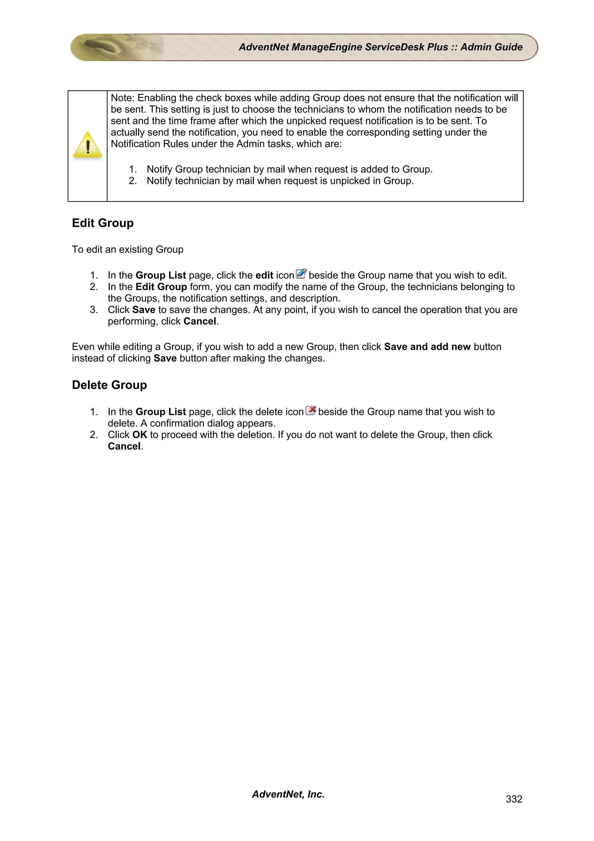 AdventNet ManageEngine ServiceDesk Plus :: Admin Guide




        Note: Enabling the check boxes while adding Group does not ensure that the notification will
        be sent. This setting is just to choose the technicians to whom the notification needs to be
        sent and the time frame after which the unpicked request notification is to be sent. To
        actually send the notification, you need to enable the corresponding setting under the
        Notification Rules under the Admin tasks, which are:

            1. Notify Group technician by mail when request is added to Group.
            2. Notify technician by mail when request is unpicked in Group.



Edit Group

To edit an existing Group

    1. In the Group List page, click the edit icon beside the Group name that you wish to edit.
    2. In the Edit Group form, you can modify the name of the Group, the technicians belonging to
       the Groups, the notification settings, and description.
    3. Click Save to save the changes. At any point, if you wish to cancel the operation that you are
       performing, click Cancel.

Even while editing a Group, if you wish to add a new Group, then click Save and add new button
instead of clicking Save button after making the changes.

Delete Group

    1. In the Group List page, click the delete icon beside the Group name that you wish to
       delete. A confirmation dialog appears.
    2. Click OK to proceed with the deletion. If you do not want to delete the Group, then click
       Cancel.




                                        AdventNet, Inc.                                            332
 