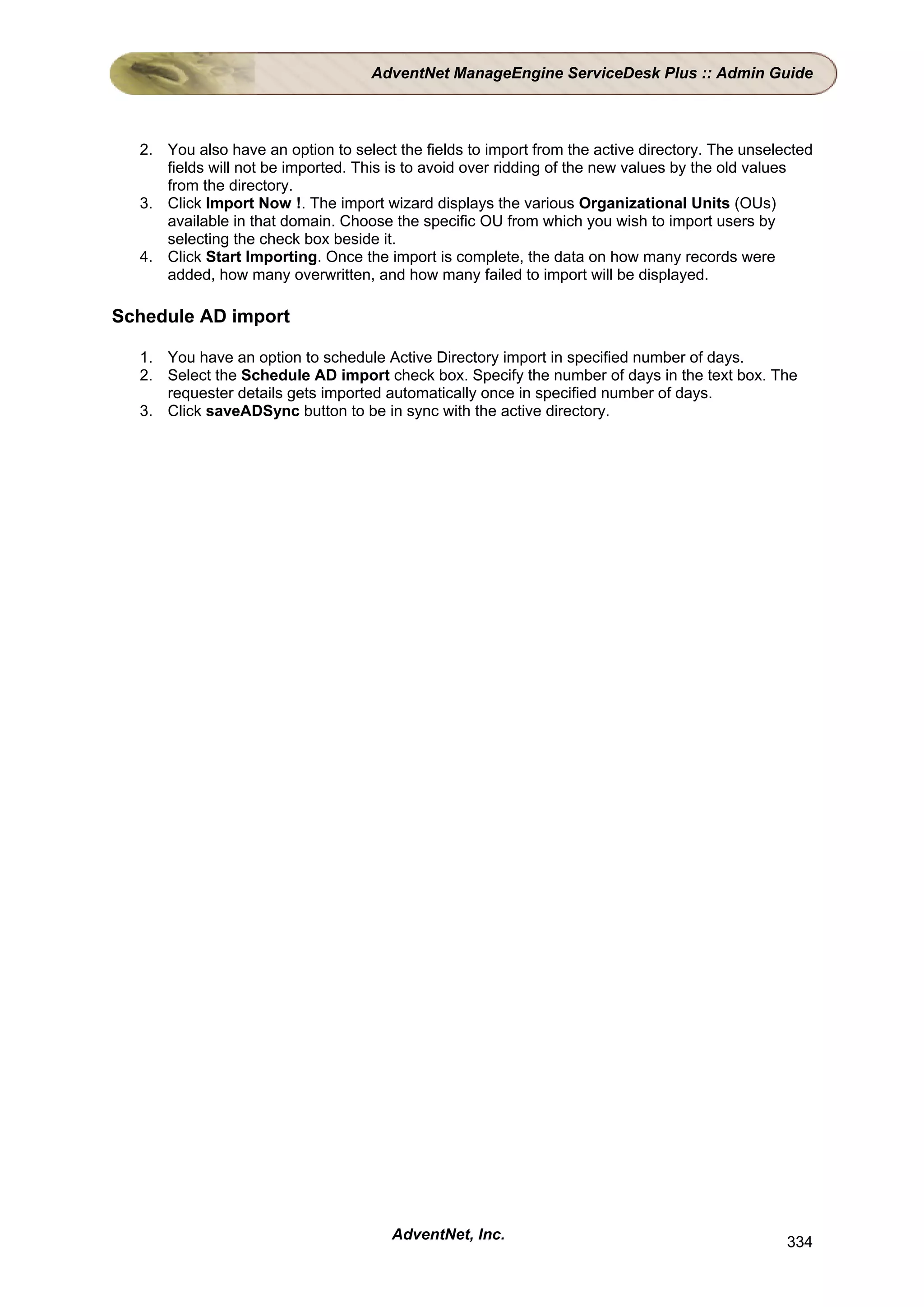 AdventNet ManageEngine ServiceDesk Plus :: Admin Guide



  2. You also have an option to select the fields to import from the active directory. The unselected
     fields will not be imported. This is to avoid over ridding of the new values by the old values
     from the directory.
  3. Click Import Now !. The import wizard displays the various Organizational Units (OUs)
     available in that domain. Choose the specific OU from which you wish to import users by
     selecting the check box beside it.
  4. Click Start Importing. Once the import is complete, the data on how many records were
     added, how many overwritten, and how many failed to import will be displayed.

Schedule AD import

  1. You have an option to schedule Active Directory import in specified number of days.
  2. Select the Schedule AD import check box. Specify the number of days in the text box. The
     requester details gets imported automatically once in specified number of days.
  3. Click saveADSync button to be in sync with the active directory.




                                       AdventNet, Inc.                                           334
 