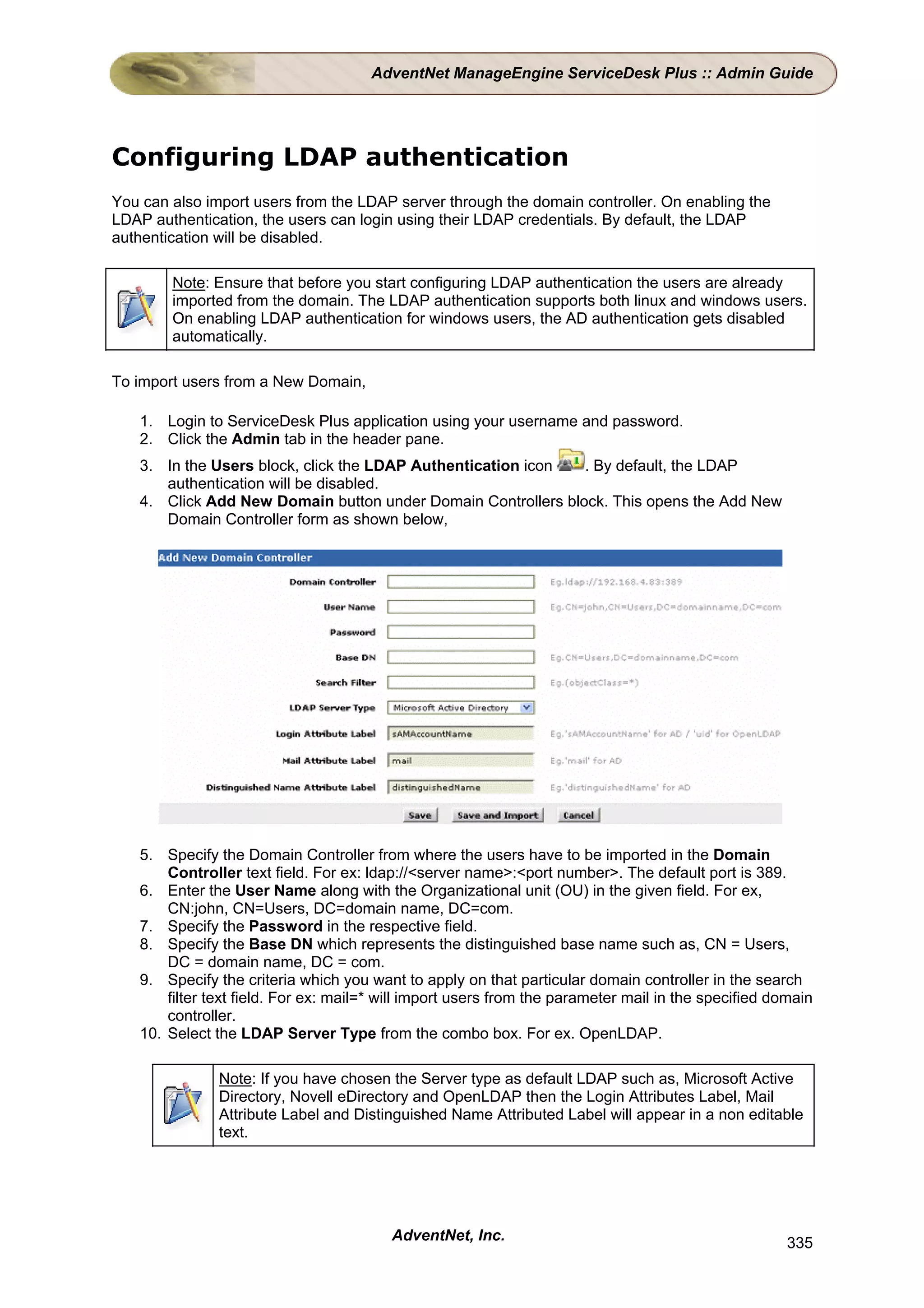 AdventNet ManageEngine ServiceDesk Plus :: Admin Guide




Configuring LDAP authentication
You can also import users from the LDAP server through the domain controller. On enabling the
LDAP authentication, the users can login using their LDAP credentials. By default, the LDAP
authentication will be disabled.

        Note: Ensure that before you start configuring LDAP authentication the users are already
        imported from the domain. The LDAP authentication supports both linux and windows users.
        On enabling LDAP authentication for windows users, the AD authentication gets disabled
        automatically.

To import users from a New Domain,

   1. Login to ServiceDesk Plus application using your username and password.
   2. Click the Admin tab in the header pane.
   3. In the Users block, click the LDAP Authentication icon  . By default, the LDAP
      authentication will be disabled.
   4. Click Add New Domain button under Domain Controllers block. This opens the Add New
      Domain Controller form as shown below,




   5. Specify the Domain Controller from where the users have to be imported in the Domain
       Controller text field. For ex: ldap://<server name>:<port number>. The default port is 389.
   6. Enter the User Name along with the Organizational unit (OU) in the given field. For ex,
       CN:john, CN=Users, DC=domain name, DC=com.
   7. Specify the Password in the respective field.
   8. Specify the Base DN which represents the distinguished base name such as, CN = Users,
       DC = domain name, DC = com.
   9. Specify the criteria which you want to apply on that particular domain controller in the search
       filter text field. For ex: mail=* will import users from the parameter mail in the specified domain
       controller.
   10. Select the LDAP Server Type from the combo box. For ex. OpenLDAP.

               Note: If you have chosen the Server type as default LDAP such as, Microsoft Active
               Directory, Novell eDirectory and OpenLDAP then the Login Attributes Label, Mail
               Attribute Label and Distinguished Name Attributed Label will appear in a non editable
               text.




                                         AdventNet, Inc.                                              335
 