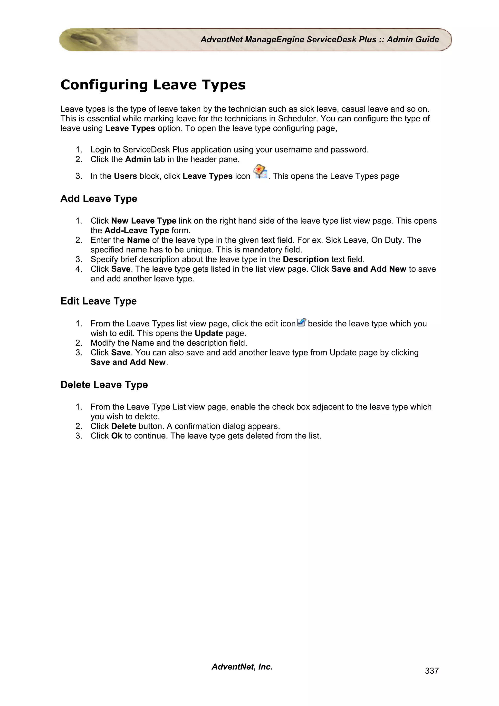 AdventNet ManageEngine ServiceDesk Plus :: Admin Guide




Configuring Leave Types
Leave types is the type of leave taken by the technician such as sick leave, casual leave and so on.
This is essential while marking leave for the technicians in Scheduler. You can configure the type of
leave using Leave Types option. To open the leave type configuring page,

    1. Login to ServiceDesk Plus application using your username and password.
    2. Click the Admin tab in the header pane.

    3. In the Users block, click Leave Types icon       . This opens the Leave Types page

Add Leave Type

    1. Click New Leave Type link on the right hand side of the leave type list view page. This opens
       the Add-Leave Type form.
    2. Enter the Name of the leave type in the given text field. For ex. Sick Leave, On Duty. The
       specified name has to be unique. This is mandatory field.
    3. Specify brief description about the leave type in the Description text field.
    4. Click Save. The leave type gets listed in the list view page. Click Save and Add New to save
       and add another leave type.

Edit Leave Type

    1. From the Leave Types list view page, click the edit icon beside the leave type which you
       wish to edit. This opens the Update page.
    2. Modify the Name and the description field.
    3. Click Save. You can also save and add another leave type from Update page by clicking
       Save and Add New.

Delete Leave Type

    1. From the Leave Type List view page, enable the check box adjacent to the leave type which
       you wish to delete.
    2. Click Delete button. A confirmation dialog appears.
    3. Click Ok to continue. The leave type gets deleted from the list.




                                         AdventNet, Inc.                                           337
 