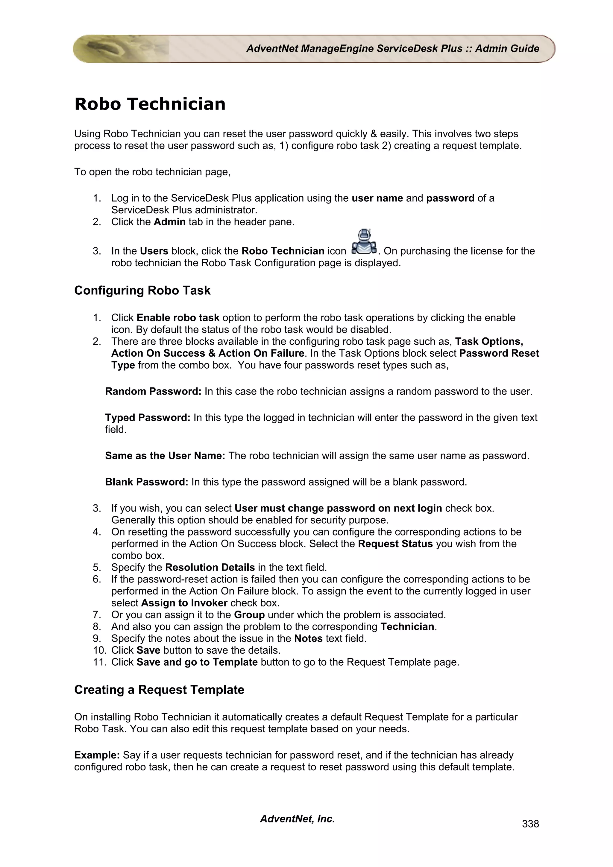 AdventNet ManageEngine ServiceDesk Plus :: Admin Guide




Robo Technician
Using Robo Technician you can reset the user password quickly & easily. This involves two steps
process to reset the user password such as, 1) configure robo task 2) creating a request template.

To open the robo technician page,

    1. Log in to the ServiceDesk Plus application using the user name and password of a
       ServiceDesk Plus administrator.
    2. Click the Admin tab in the header pane.

    3. In the Users block, click the Robo Technician icon       . On purchasing the license for the
       robo technician the Robo Task Configuration page is displayed.

Configuring Robo Task

    1. Click Enable robo task option to perform the robo task operations by clicking the enable
       icon. By default the status of the robo task would be disabled.
    2. There are three blocks available in the configuring robo task page such as, Task Options,
       Action On Success & Action On Failure. In the Task Options block select Password Reset
       Type from the combo box. You have four passwords reset types such as,

      Random Password: In this case the robo technician assigns a random password to the user.

      Typed Password: In this type the logged in technician will enter the password in the given text
      field.

      Same as the User Name: The robo technician will assign the same user name as password.

      Blank Password: In this type the password assigned will be a blank password.

    3. If you wish, you can select User must change password on next login check box.
        Generally this option should be enabled for security purpose.
    4. On resetting the password successfully you can configure the corresponding actions to be
        performed in the Action On Success block. Select the Request Status you wish from the
        combo box.
    5. Specify the Resolution Details in the text field.
    6. If the password-reset action is failed then you can configure the corresponding actions to be
        performed in the Action On Failure block. To assign the event to the currently logged in user
        select Assign to Invoker check box.
    7. Or you can assign it to the Group under which the problem is associated.
    8. And also you can assign the problem to the corresponding Technician.
    9. Specify the notes about the issue in the Notes text field.
    10. Click Save button to save the details.
    11. Click Save and go to Template button to go to the Request Template page.

Creating a Request Template

On installing Robo Technician it automatically creates a default Request Template for a particular
Robo Task. You can also edit this request template based on your needs.

Example: Say if a user requests technician for password reset, and if the technician has already
configured robo task, then he can create a request to reset password using this default template.




                                         AdventNet, Inc.                                             338
 