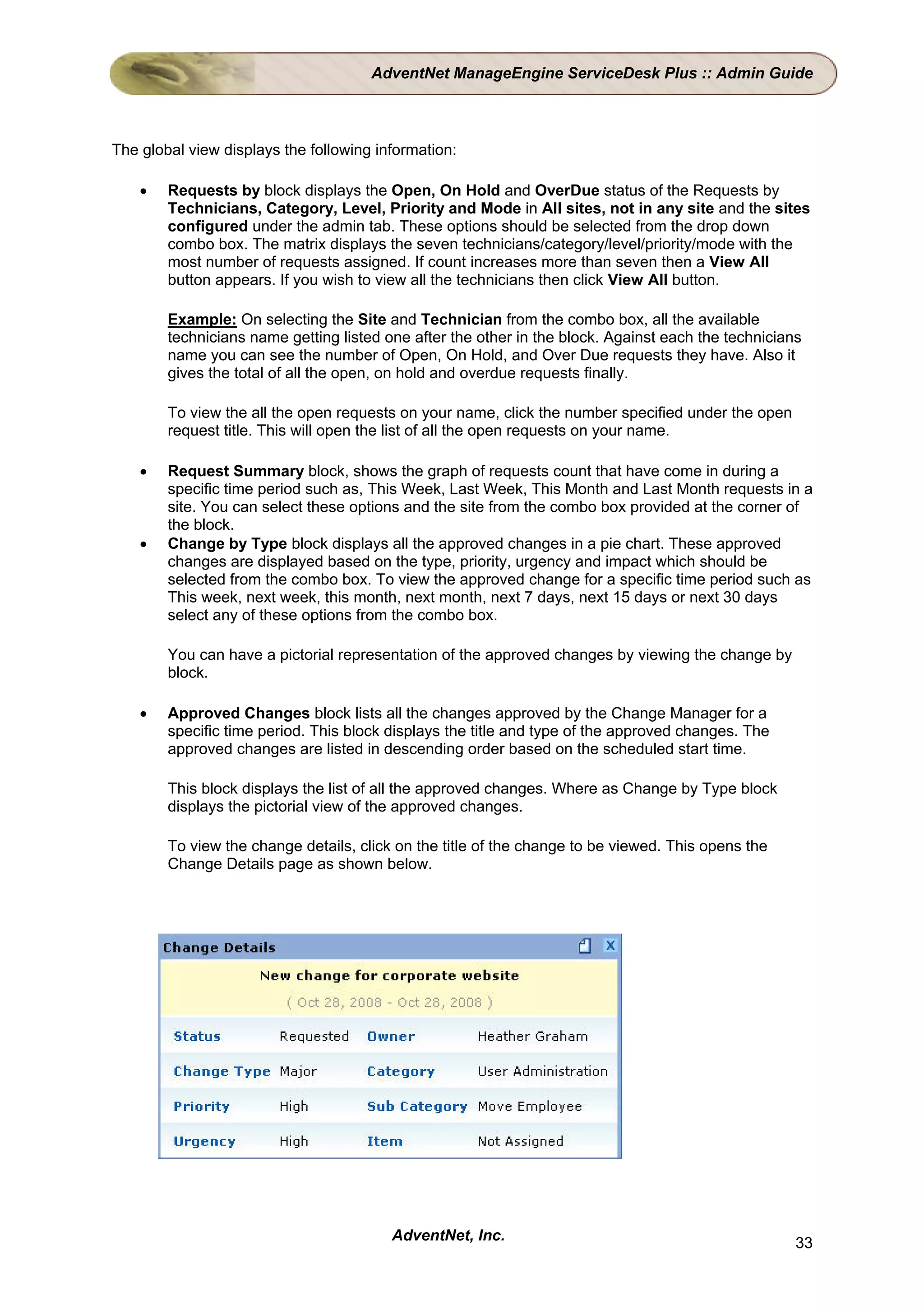 AdventNet ManageEngine ServiceDesk Plus :: Admin Guide



The global view displays the following information:

    •   Requests by block displays the Open, On Hold and OverDue status of the Requests by
        Technicians, Category, Level, Priority and Mode in All sites, not in any site and the sites
        configured under the admin tab. These options should be selected from the drop down
        combo box. The matrix displays the seven technicians/category/level/priority/mode with the
        most number of requests assigned. If count increases more than seven then a View All
        button appears. If you wish to view all the technicians then click View All button.

        Example: On selecting the Site and Technician from the combo box, all the available
        technicians name getting listed one after the other in the block. Against each the technicians
        name you can see the number of Open, On Hold, and Over Due requests they have. Also it
        gives the total of all the open, on hold and overdue requests finally.

        To view the all the open requests on your name, click the number specified under the open
        request title. This will open the list of all the open requests on your name.

    •   Request Summary block, shows the graph of requests count that have come in during a
        specific time period such as, This Week, Last Week, This Month and Last Month requests in a
        site. You can select these options and the site from the combo box provided at the corner of
        the block.
    •   Change by Type block displays all the approved changes in a pie chart. These approved
        changes are displayed based on the type, priority, urgency and impact which should be
        selected from the combo box. To view the approved change for a specific time period such as
        This week, next week, this month, next month, next 7 days, next 15 days or next 30 days
        select any of these options from the combo box.

        You can have a pictorial representation of the approved changes by viewing the change by
        block.

    •   Approved Changes block lists all the changes approved by the Change Manager for a
        specific time period. This block displays the title and type of the approved changes. The
        approved changes are listed in descending order based on the scheduled start time.

        This block displays the list of all the approved changes. Where as Change by Type block
        displays the pictorial view of the approved changes.

        To view the change details, click on the title of the change to be viewed. This opens the
        Change Details page as shown below.




                                         AdventNet, Inc.                                             33
 