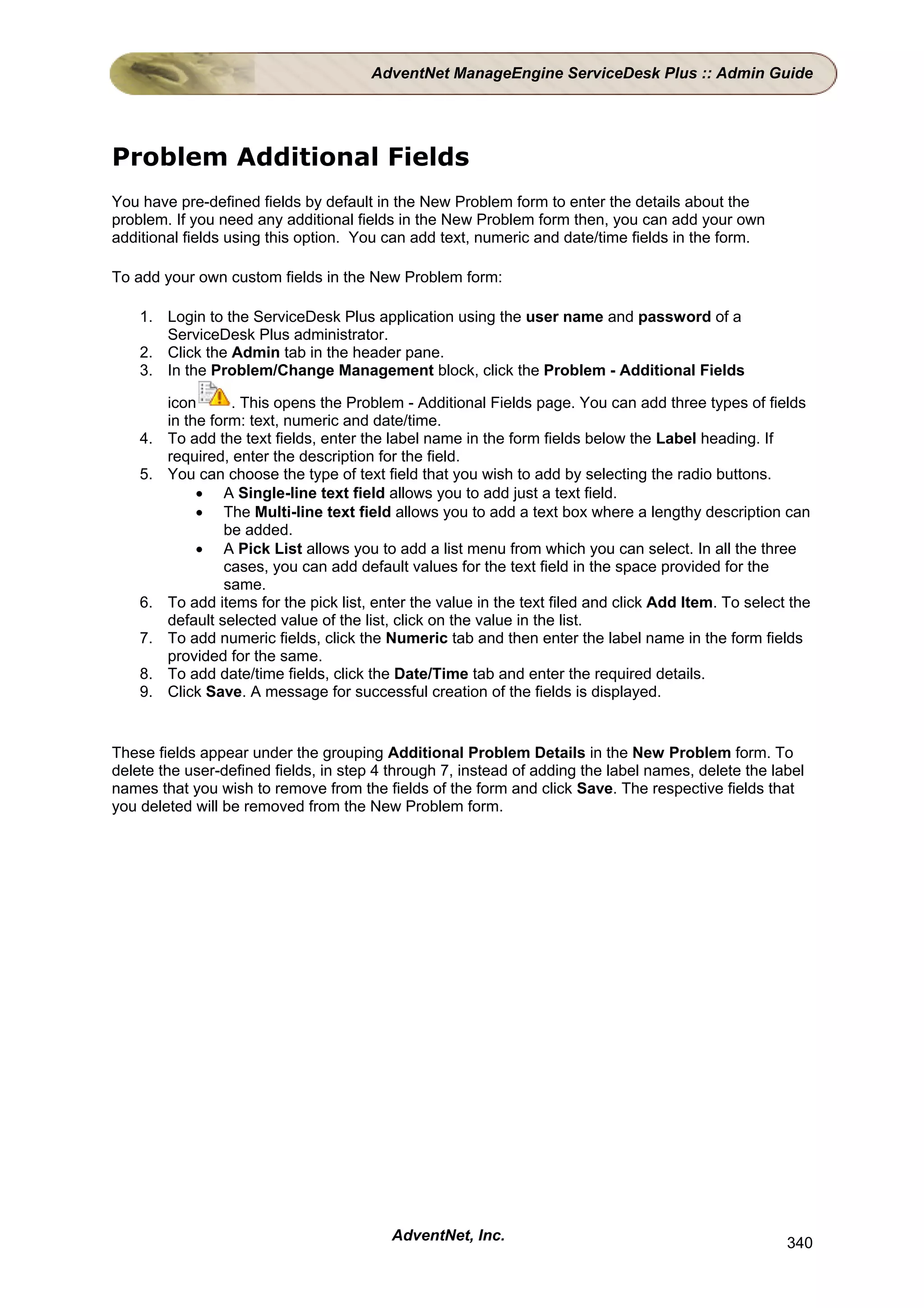 AdventNet ManageEngine ServiceDesk Plus :: Admin Guide




Problem Additional Fields
You have pre-defined fields by default in the New Problem form to enter the details about the
problem. If you need any additional fields in the New Problem form then, you can add your own
additional fields using this option. You can add text, numeric and date/time fields in the form.

To add your own custom fields in the New Problem form:

    1. Login to the ServiceDesk Plus application using the user name and password of a
       ServiceDesk Plus administrator.
    2. Click the Admin tab in the header pane.
    3. In the Problem/Change Management block, click the Problem - Additional Fields

         icon      . This opens the Problem - Additional Fields page. You can add three types of fields
         in the form: text, numeric and date/time.
    4.   To add the text fields, enter the label name in the form fields below the Label heading. If
         required, enter the description for the field.
    5.   You can choose the type of text field that you wish to add by selecting the radio buttons.
              • A Single-line text field allows you to add just a text field.
              • The Multi-line text field allows you to add a text box where a lengthy description can
                  be added.
              • A Pick List allows you to add a list menu from which you can select. In all the three
                  cases, you can add default values for the text field in the space provided for the
                  same.
    6.   To add items for the pick list, enter the value in the text filed and click Add Item. To select the
         default selected value of the list, click on the value in the list.
    7.   To add numeric fields, click the Numeric tab and then enter the label name in the form fields
         provided for the same.
    8.   To add date/time fields, click the Date/Time tab and enter the required details.
    9.   Click Save. A message for successful creation of the fields is displayed.


These fields appear under the grouping Additional Problem Details in the New Problem form. To
delete the user-defined fields, in step 4 through 7, instead of adding the label names, delete the label
names that you wish to remove from the fields of the form and click Save. The respective fields that
you deleted will be removed from the New Problem form.




                                           AdventNet, Inc.                                              340
 