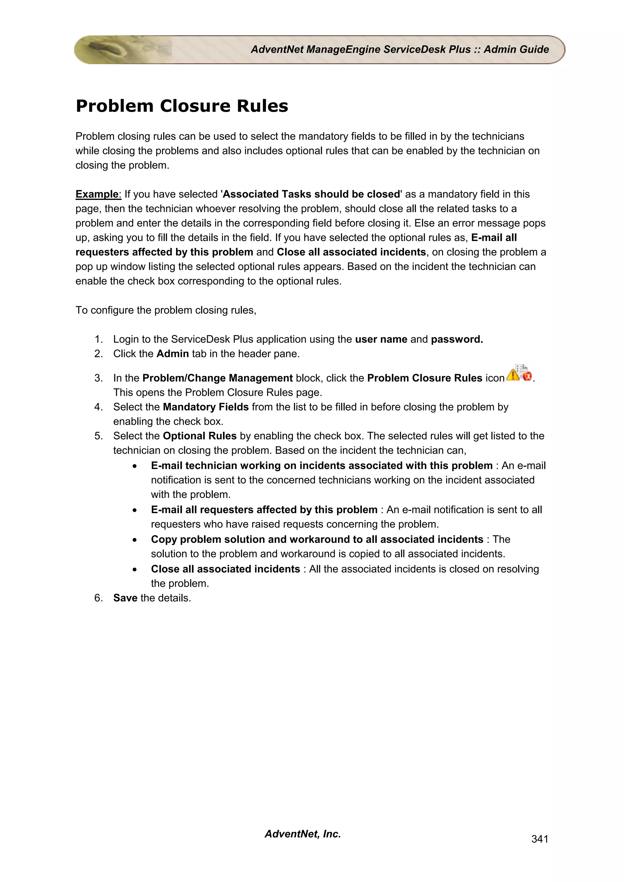 AdventNet ManageEngine ServiceDesk Plus :: Admin Guide




Problem Closure Rules
Problem closing rules can be used to select the mandatory fields to be filled in by the technicians
while closing the problems and also includes optional rules that can be enabled by the technician on
closing the problem.

Example: If you have selected 'Associated Tasks should be closed' as a mandatory field in this
page, then the technician whoever resolving the problem, should close all the related tasks to a
problem and enter the details in the corresponding field before closing it. Else an error message pops
up, asking you to fill the details in the field. If you have selected the optional rules as, E-mail all
requesters affected by this problem and Close all associated incidents, on closing the problem a
pop up window listing the selected optional rules appears. Based on the incident the technician can
enable the check box corresponding to the optional rules.

To configure the problem closing rules,

    1. Login to the ServiceDesk Plus application using the user name and password.
    2. Click the Admin tab in the header pane.

    3. In the Problem/Change Management block, click the Problem Closure Rules icon                .
       This opens the Problem Closure Rules page.
    4. Select the Mandatory Fields from the list to be filled in before closing the problem by
       enabling the check box.
    5. Select the Optional Rules by enabling the check box. The selected rules will get listed to the
       technician on closing the problem. Based on the incident the technician can,
            • E-mail technician working on incidents associated with this problem : An e-mail
               notification is sent to the concerned technicians working on the incident associated
               with the problem.
            • E-mail all requesters affected by this problem : An e-mail notification is sent to all
               requesters who have raised requests concerning the problem.
            • Copy problem solution and workaround to all associated incidents : The
               solution to the problem and workaround is copied to all associated incidents.
            • Close all associated incidents : All the associated incidents is closed on resolving
               the problem.
    6. Save the details.




                                          AdventNet, Inc.                                          341
 