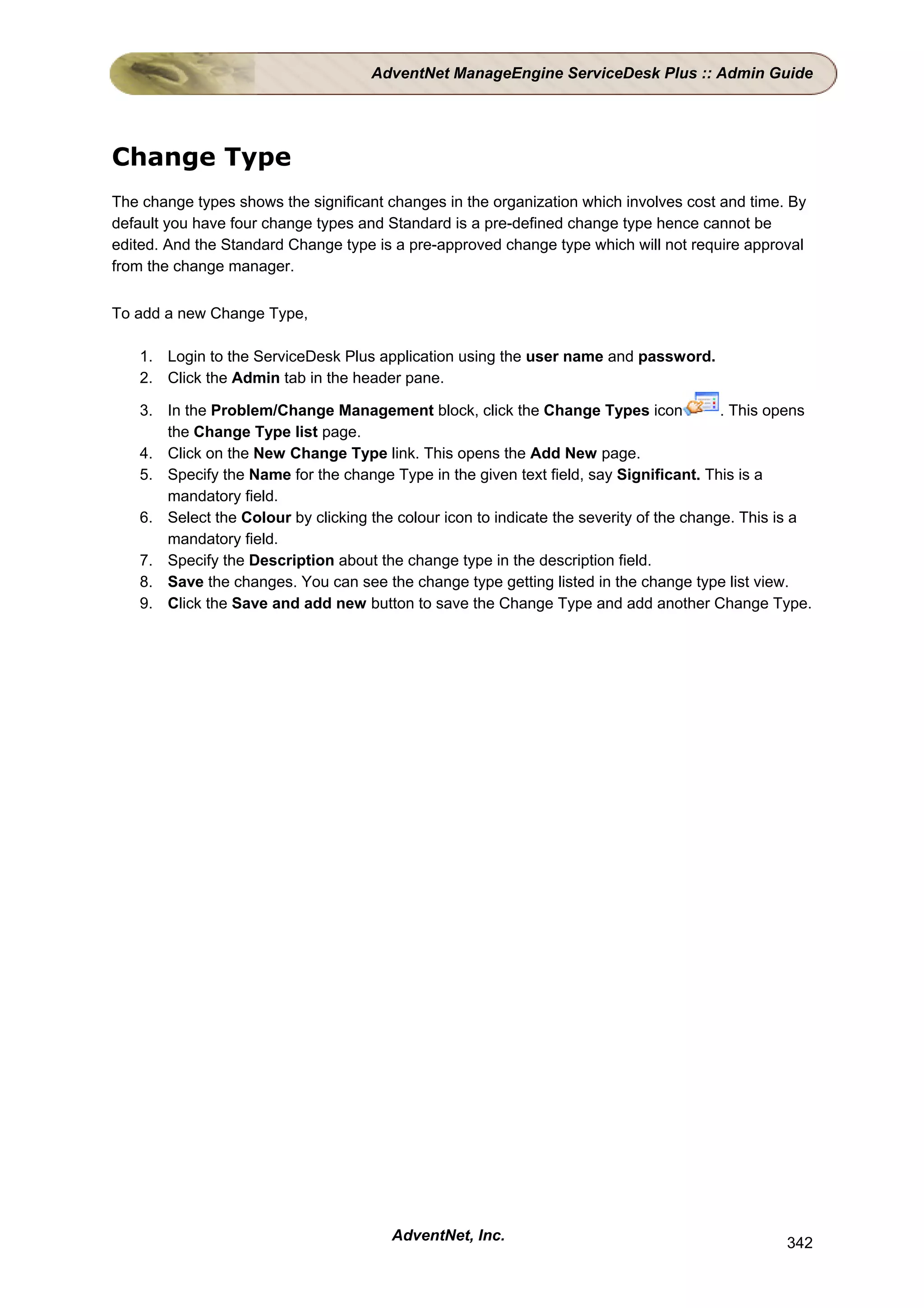AdventNet ManageEngine ServiceDesk Plus :: Admin Guide




Change Type
The change types shows the significant changes in the organization which involves cost and time. By
default you have four change types and Standard is a pre-defined change type hence cannot be
edited. And the Standard Change type is a pre-approved change type which will not require approval
from the change manager.


To add a new Change Type,

   1. Login to the ServiceDesk Plus application using the user name and password.
   2. Click the Admin tab in the header pane.

   3. In the Problem/Change Management block, click the Change Types icon                . This opens
      the Change Type list page.
   4. Click on the New Change Type link. This opens the Add New page.
   5. Specify the Name for the change Type in the given text field, say Significant. This is a
      mandatory field.
   6. Select the Colour by clicking the colour icon to indicate the severity of the change. This is a
      mandatory field.
   7. Specify the Description about the change type in the description field.
   8. Save the changes. You can see the change type getting listed in the change type list view.
   9. Click the Save and add new button to save the Change Type and add another Change Type.




                                       AdventNet, Inc.                                           342
 