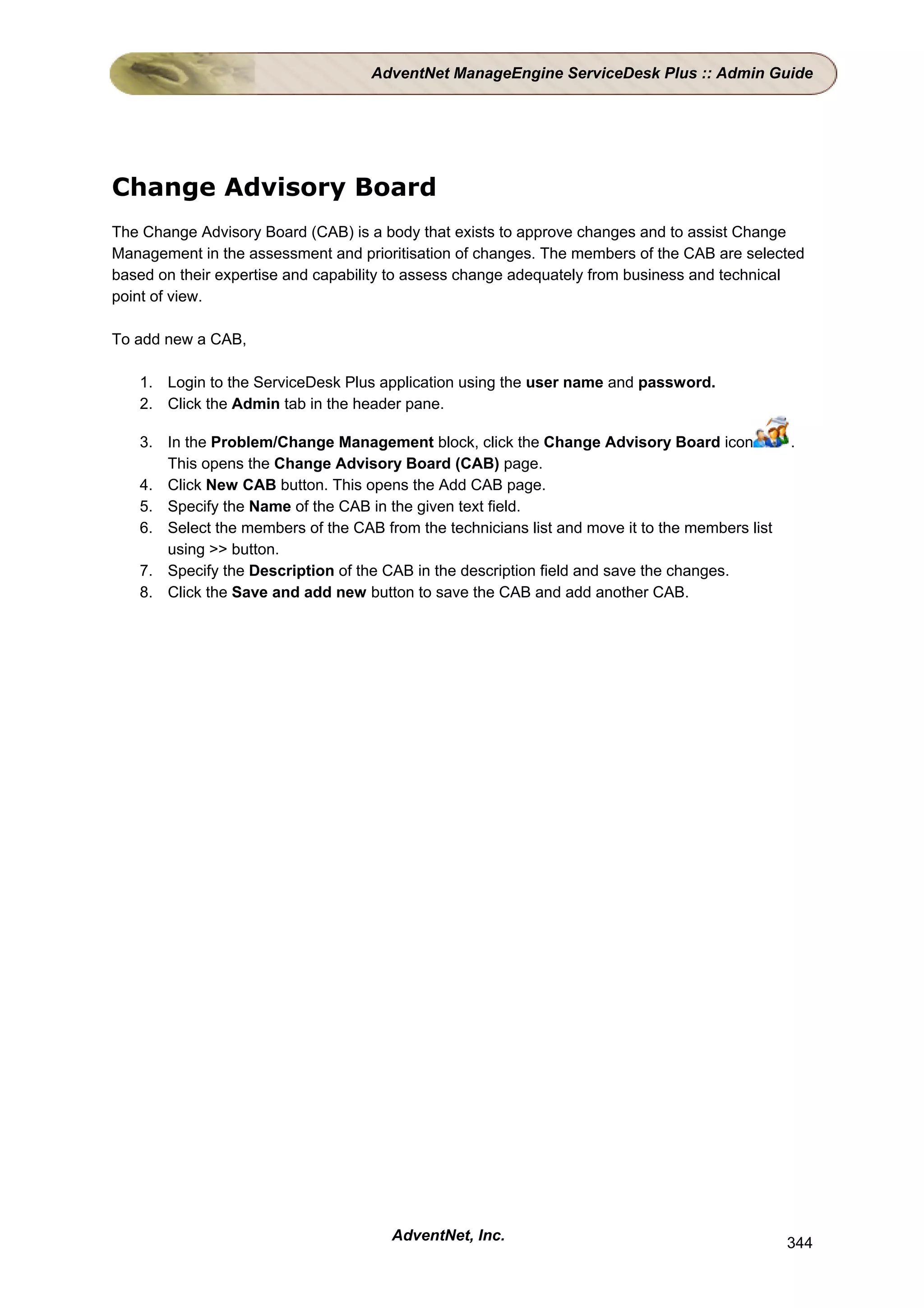 AdventNet ManageEngine ServiceDesk Plus :: Admin Guide




Change Advisory Board
The Change Advisory Board (CAB) is a body that exists to approve changes and to assist Change
Management in the assessment and prioritisation of changes. The members of the CAB are selected
based on their expertise and capability to assess change adequately from business and technical
point of view.

To add new a CAB,

   1. Login to the ServiceDesk Plus application using the user name and password.
   2. Click the Admin tab in the header pane.

   3. In the Problem/Change Management block, click the Change Advisory Board icon              .
      This opens the Change Advisory Board (CAB) page.
   4. Click New CAB button. This opens the Add CAB page.
   5. Specify the Name of the CAB in the given text field.
   6. Select the members of the CAB from the technicians list and move it to the members list
      using >> button.
   7. Specify the Description of the CAB in the description field and save the changes.
   8. Click the Save and add new button to save the CAB and add another CAB.




                                      AdventNet, Inc.                                           344
 