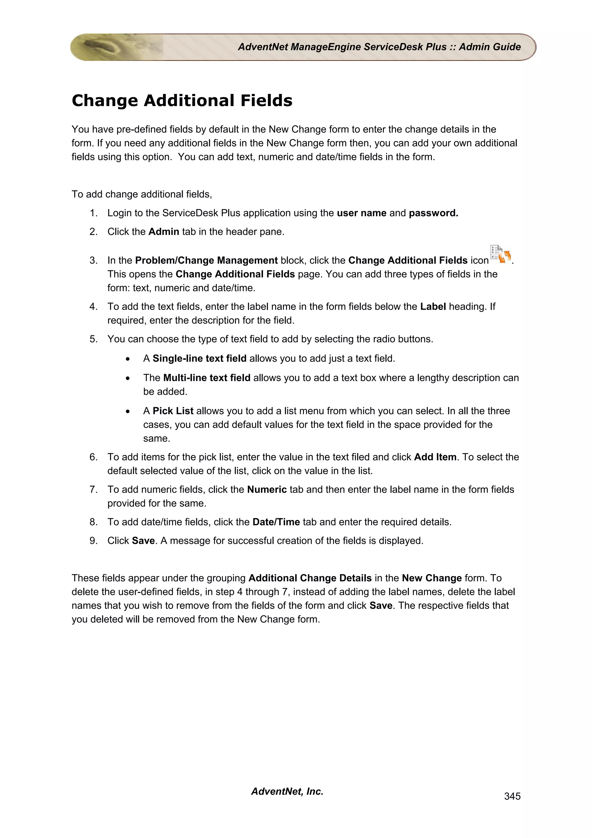 AdventNet ManageEngine ServiceDesk Plus :: Admin Guide




Change Additional Fields
You have pre-defined fields by default in the New Change form to enter the change details in the
form. If you need any additional fields in the New Change form then, you can add your own additional
fields using this option. You can add text, numeric and date/time fields in the form.


To add change additional fields,
    1. Login to the ServiceDesk Plus application using the user name and password.
    2. Click the Admin tab in the header pane.

    3. In the Problem/Change Management block, click the Change Additional Fields icon                  .
       This opens the Change Additional Fields page. You can add three types of fields in the
       form: text, numeric and date/time.
    4. To add the text fields, enter the label name in the form fields below the Label heading. If
       required, enter the description for the field.
    5. You can choose the type of text field to add by selecting the radio buttons.
            •   A Single-line text field allows you to add just a text field.
            •   The Multi-line text field allows you to add a text box where a lengthy description can
                be added.
            •   A Pick List allows you to add a list menu from which you can select. In all the three
                cases, you can add default values for the text field in the space provided for the
                same.
    6. To add items for the pick list, enter the value in the text filed and click Add Item. To select the
       default selected value of the list, click on the value in the list.
    7. To add numeric fields, click the Numeric tab and then enter the label name in the form fields
       provided for the same.
    8. To add date/time fields, click the Date/Time tab and enter the required details.
    9. Click Save. A message for successful creation of the fields is displayed.


These fields appear under the grouping Additional Change Details in the New Change form. To
delete the user-defined fields, in step 4 through 7, instead of adding the label names, delete the label
names that you wish to remove from the fields of the form and click Save. The respective fields that
you deleted will be removed from the New Change form.




                                          AdventNet, Inc.                                             345
 