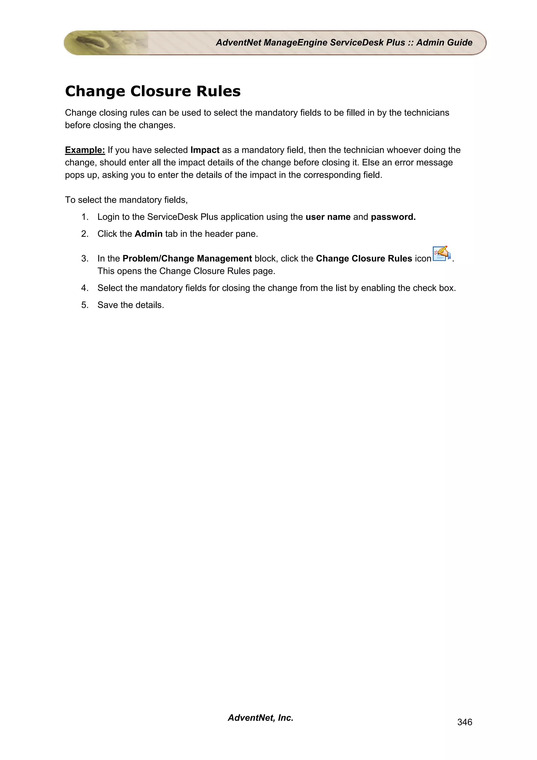 AdventNet ManageEngine ServiceDesk Plus :: Admin Guide




Change Closure Rules
Change closing rules can be used to select the mandatory fields to be filled in by the technicians
before closing the changes.

Example: If you have selected Impact as a mandatory field, then the technician whoever doing the
change, should enter all the impact details of the change before closing it. Else an error message
pops up, asking you to enter the details of the impact in the corresponding field.

To select the mandatory fields,
    1. Login to the ServiceDesk Plus application using the user name and password.
    2. Click the Admin tab in the header pane.

    3. In the Problem/Change Management block, click the Change Closure Rules icon                   .
       This opens the Change Closure Rules page.
    4. Select the mandatory fields for closing the change from the list by enabling the check box.
    5. Save the details.




                                         AdventNet, Inc.                                                 346
 