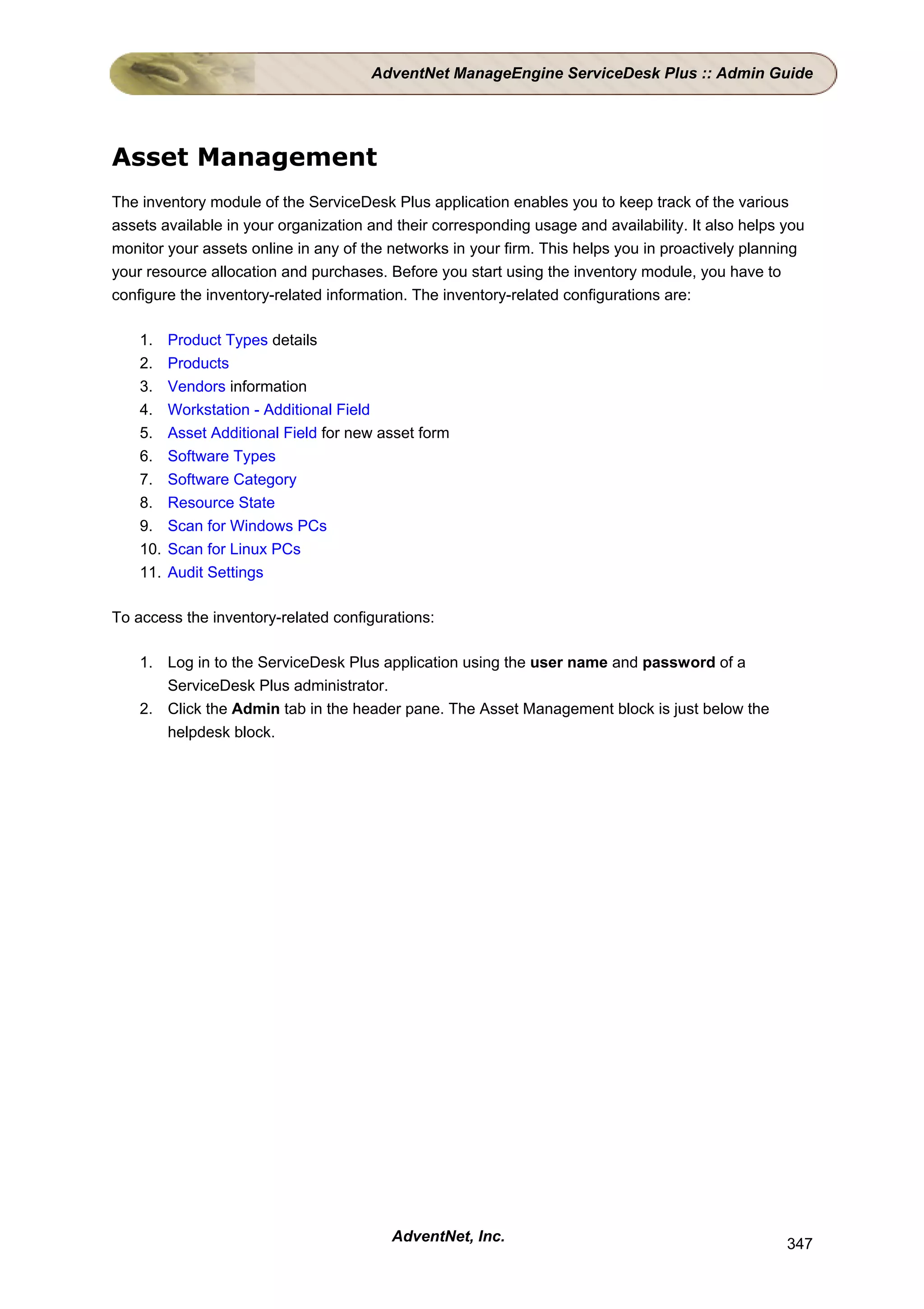 AdventNet ManageEngine ServiceDesk Plus :: Admin Guide




Asset Management
The inventory module of the ServiceDesk Plus application enables you to keep track of the various
assets available in your organization and their corresponding usage and availability. It also helps you
monitor your assets online in any of the networks in your firm. This helps you in proactively planning
your resource allocation and purchases. Before you start using the inventory module, you have to
configure the inventory-related information. The inventory-related configurations are:

    1.    Product Types details
    2.    Products
    3.    Vendors information
    4.    Workstation - Additional Field
    5.    Asset Additional Field for new asset form
    6.    Software Types
    7.    Software Category
    8.    Resource State
    9.    Scan for Windows PCs
    10.   Scan for Linux PCs
    11.   Audit Settings

To access the inventory-related configurations:

    1. Log in to the ServiceDesk Plus application using the user name and password of a
       ServiceDesk Plus administrator.
    2. Click the Admin tab in the header pane. The Asset Management block is just below the
       helpdesk block.




                                          AdventNet, Inc.                                           347
 