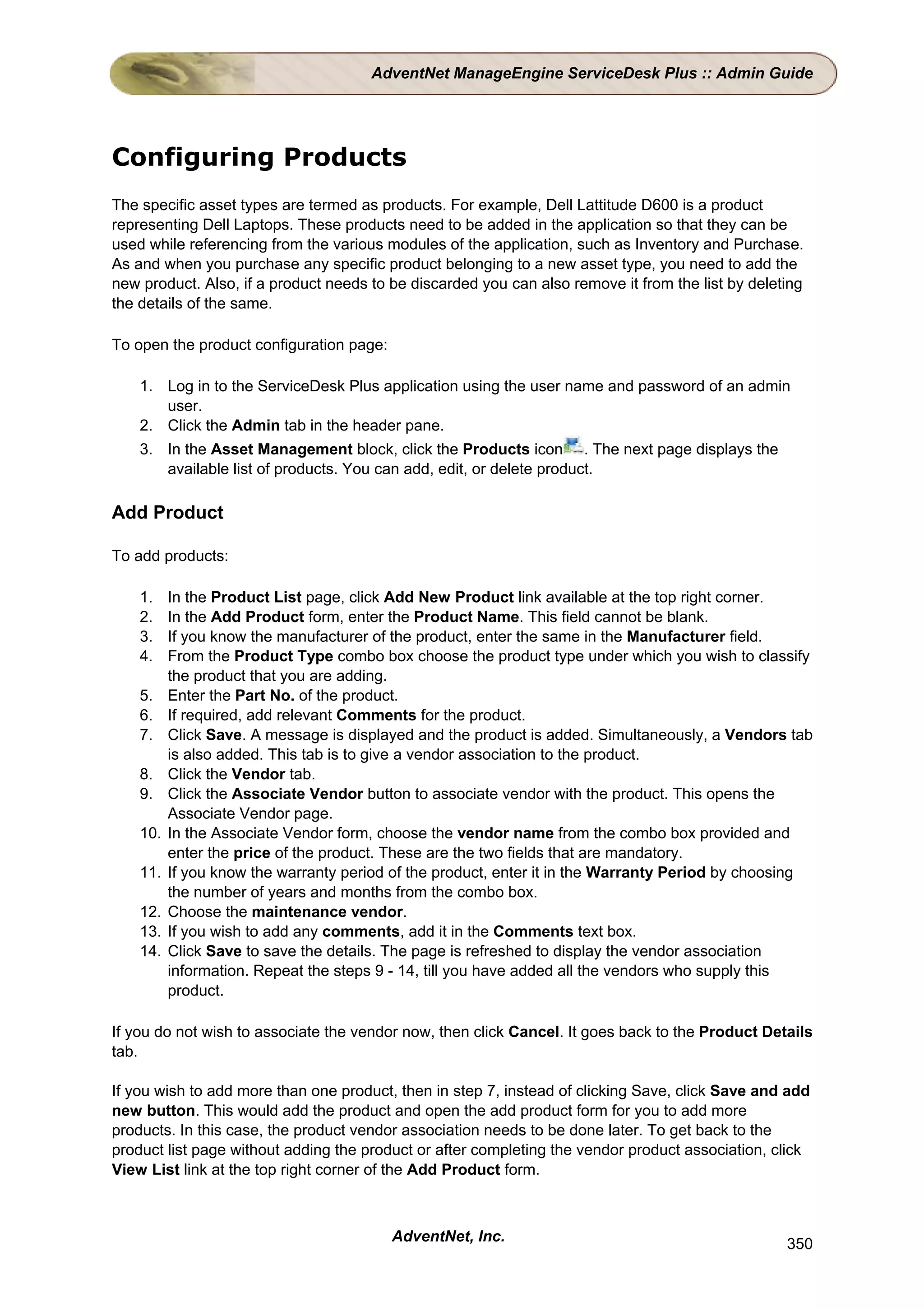 AdventNet ManageEngine ServiceDesk Plus :: Admin Guide




Configuring Products
The specific asset types are termed as products. For example, Dell Lattitude D600 is a product
representing Dell Laptops. These products need to be added in the application so that they can be
used while referencing from the various modules of the application, such as Inventory and Purchase.
As and when you purchase any specific product belonging to a new asset type, you need to add the
new product. Also, if a product needs to be discarded you can also remove it from the list by deleting
the details of the same.

To open the product configuration page:

    1. Log in to the ServiceDesk Plus application using the user name and password of an admin
       user.
    2. Click the Admin tab in the header pane.
    3. In the Asset Management block, click the Products icon . The next page displays the
       available list of products. You can add, edit, or delete product.

Add Product

To add products:

    1.    In the Product List page, click Add New Product link available at the top right corner.
    2.    In the Add Product form, enter the Product Name. This field cannot be blank.
    3.    If you know the manufacturer of the product, enter the same in the Manufacturer field.
    4.    From the Product Type combo box choose the product type under which you wish to classify
          the product that you are adding.
    5.    Enter the Part No. of the product.
    6.    If required, add relevant Comments for the product.
    7.    Click Save. A message is displayed and the product is added. Simultaneously, a Vendors tab
          is also added. This tab is to give a vendor association to the product.
    8.    Click the Vendor tab.
    9.    Click the Associate Vendor button to associate vendor with the product. This opens the
          Associate Vendor page.
    10.   In the Associate Vendor form, choose the vendor name from the combo box provided and
          enter the price of the product. These are the two fields that are mandatory.
    11.   If you know the warranty period of the product, enter it in the Warranty Period by choosing
          the number of years and months from the combo box.
    12.   Choose the maintenance vendor.
    13.   If you wish to add any comments, add it in the Comments text box.
    14.   Click Save to save the details. The page is refreshed to display the vendor association
          information. Repeat the steps 9 - 14, till you have added all the vendors who supply this
          product.

If you do not wish to associate the vendor now, then click Cancel. It goes back to the Product Details
tab.

If you wish to add more than one product, then in step 7, instead of clicking Save, click Save and add
new button. This would add the product and open the add product form for you to add more
products. In this case, the product vendor association needs to be done later. To get back to the
product list page without adding the product or after completing the vendor product association, click
View List link at the top right corner of the Add Product form.



                                          AdventNet, Inc.                                          350
 